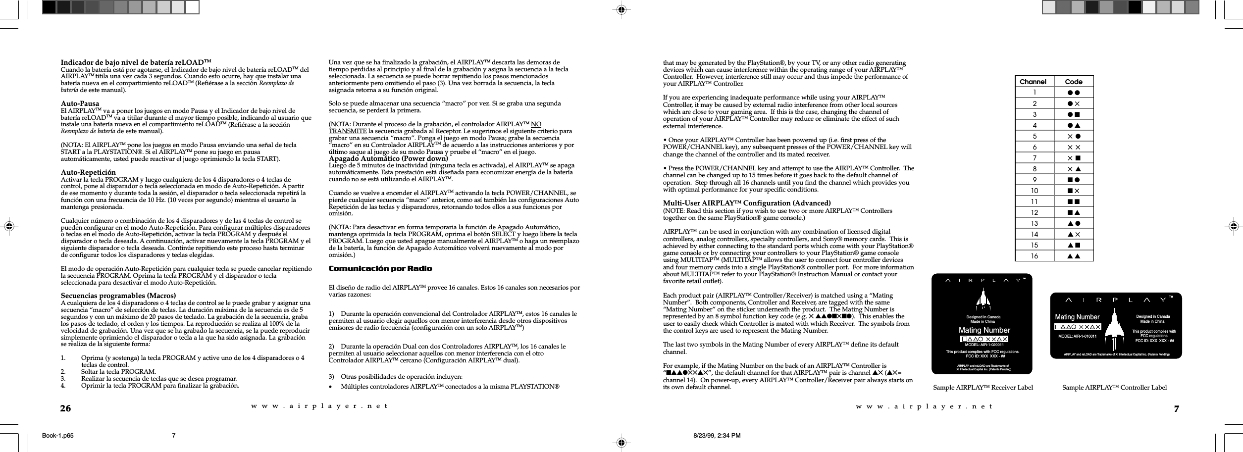 w  w  w  .  a  i  r  p  l  a  y  e  r  .  n  e  tw  w  w  .  a  i  r  p  l  a  y  e  r  .  n  e  t7that may be generated by the PlayStation&reg;, by your TV, or any other radio generatingdevices which can cause interference within the operating range of your AIRPLAY&trade;Controller.  However, interference still may occur and thus impede the performance ofyour AIRPLAY&trade; Controller.If you are experiencing inadequate performance while using your AIRPLAY&trade;Controller, it may be caused by external radio interference from other local sourceswhich are close to your gaming area.  If this is the case, changing the channel ofoperation of your AIRPLAY&trade; Controller may reduce or eliminate the effect of suchexternal interference.&bull; Once your AIRPLAY&trade; Controller has been powered up (i.e. first press of thePOWER/CHANNEL key), any subsequent presses of the POWER/CHANNEL key willchange the channel of the controller and its mated receiver.&bull; Press the POWER/CHANNEL key and attempt to use the AIRPLAY&trade; Controller.  Thechannel can be changed up to 15 times before it goes back to the default channel ofoperation.  Step through all 16 channels until you find the channel which provides youwith optimal performance for your specific conditions.Multi-User AIRPLAY&trade; Configuration (Advanced)(NOTE: Read this section if you wish to use two or more AIRPLAY&trade; Controllerstogether on the same PlayStation&reg; game console.)AIRPLAY&trade; can be used in conjunction with any combination of licensed digitalcontrollers, analog controllers, specialty controllers, and Sony&reg; memory cards.  This isachieved by either connecting to the standard ports which come with your PlayStation&reg;game console or by connecting your controllers to your PlayStation&reg; game consoleusing MULTITAP&trade; (MULTITAP&trade; allows the user to connect four controller devicesand four memory cards into a single PlayStation&reg; controller port.  For more informationabout MULTITAP&trade; refer to your PlayStation&reg; Instruction Manual or contact yourfavorite retail outlet).Each product pair (AIRPLAY&trade; Controller/Receiver) is matched using a &ldquo;MatingNumber&rdquo;.  Both components, Controller and Receiver, are tagged with the same&ldquo;Mating Number&rdquo; on the sticker underneath the product.  The Mating Number isrepresented by an 8 symbol function key code (e.g. 5 ssln5nl).  This enables theuser to easily check which Controller is mated with which Receiver.  The symbols fromthe control keys are used to represent the Mating Number.The last two symbols in the Mating Number of every AIRPLAY&trade; define its defaultchannel.For example, if the Mating Number on the back of an AIRPLAY&trade; Controller is&ldquo;nssl55s5&rdquo;, the default channel for that AIRPLAY&trade; pair is channel s5 (s5=channel 14).  On power-up, every AIRPLAY&trade; Controller/Receiver pair always starts onits own default channel. Sample AIRPLAY&trade; Receiver Label            Designed in Canada             Made in China Mating Number AIRPLAY and reLOAD are Trademarks ofXI Intellectual Capital Inc. (Patents Pending)                                                  This product complies with FCC regulations.                           FCC ID: XXX  XXX - ##TMMODEL: AIR-1-020011 AIRPLAY and reLOAD are Trademarks of XI Intellectual Capital Inc. (Patents Pending)Mating NumberTM            Designed in Canada             Made in China MODEL: AIR-1-010011                                           This product complies with          FCC regulations.    FCC ID: XXX  XXX - ##Channel Code1l l2l 53l n4l s55 l65 575 n85 s9n l10 n 511 n n12 n s13 s l14 s 515 s n16 s sSample AIRPLAY&trade; Controller Label26Indicador de bajo nivel de bater&iacute;a reLOADTMCuando la bater&iacute;a est&aacute; por agotarse, el Indicador de bajo nivel de bater&iacute;a reLOADTM delAIRPLAYTM titila una vez cada 3 segundos. Cuando esto ocurre, hay que instalar unabater&iacute;a nueva en el compartimiento reLOADTM (Refi&eacute;rase a la secci&oacute;n Reemplazo debater&iacute;a de este manual).Auto-PausaEl AIRPLAYTM va a poner los juegos en modo Pausa y el Indicador de bajo nivel debater&iacute;a reLOADTM va a titilar durante el mayor tiempo posible, indicando al usuario queinstale una bater&iacute;a nueva en el compartimiento reLOADTM (Refi&eacute;rase a la secci&oacute;nReemplazo de bater&iacute;a de este manual).(NOTA: El AIRPLAYTM pone los juegos en modo Pausa enviando una se&ntilde;al de teclaSTART a la PLAYSTATION&reg;. Si el AIRPLAYTM pone su juego en pausaautom&aacute;ticamente, usted puede reactivar el juego oprimiendo la tecla START).Auto-Repetici&oacute;nActivar la tecla PROGRAM y luego cualquiera de los 4 disparadores o 4 teclas decontrol, pone al disparador o tecla seleccionada en modo de Auto-Repetici&oacute;n. A partirde ese momento y durante toda la sesi&oacute;n, el disparador o tecla seleccionada repetir&aacute; lafunci&oacute;n con una frecuencia de 10 Hz. (10 veces por segundo) mientras el usuario lamantenga presionada.Cualquier n&uacute;mero o combinaci&oacute;n de los 4 disparadores y de las 4 teclas de control sepueden configurar en el modo Auto-Repetici&oacute;n. Para configurar m&uacute;ltiples disparadoreso teclas en el modo de Auto-Repetici&oacute;n, activar la tecla PROGRAM y despu&eacute;s eldisparador o tecla deseada. A continuaci&oacute;n, activar nuevamente la tecla PROGRAM y elsiguiente disparador o tecla deseada. Contin&uacute;e repitiendo este proceso hasta terminarde configurar todos los disparadores y teclas elegidas.El modo de operaci&oacute;n Auto-Repetici&oacute;n para cualquier tecla se puede cancelar repitiendola secuencia PROGRAM. Oprima la tecla PROGRAM y el disparador o teclaseleccionada para desactivar el modo Auto-Repetici&oacute;n.Secuencias programables (Macros)A cualquiera de los 4 disparadores o 4 teclas de control se le puede grabar y asignar unasecuencia &ldquo;macro&rdquo; de selecci&oacute;n de teclas. La duraci&oacute;n m&aacute;xima de la secuencia es de 5segundos y con un m&aacute;ximo de 20 pasos de teclado. La grabaci&oacute;n de la secuencia, grabalos pasos de teclado, el orden y los tiempos. La reproducci&oacute;n se realiza al 100% de lavelocidad de grabaci&oacute;n. Una vez que se ha grabado la secuencia, se la puede reproducirsimplemente oprimiendo el disparador o tecla a la que ha sido asignada. La grabaci&oacute;nse realiza de la siguiente forma:1. Oprima (y sostenga) la tecla PROGRAM y active uno de los 4 disparadores o 4teclas de control.2. Soltar la tecla PROGRAM.3. Realizar la secuencia de teclas que se desea programar.4. Oprimir la tecla PROGRAM para finalizar la grabaci&oacute;n.Una vez que se ha finalizado la grabaci&oacute;n, el AIRPLAYTM descarta las demoras detiempo perdidas al principio y al final de la grabaci&oacute;n y asigna la secuencia a la teclaseleccionada. La secuencia se puede borrar repitiendo los pasos mencionadosanteriormente pero omitiendo el paso (3). Una vez borrada la secuencia, la teclaasignada retorna a su funci&oacute;n original.Solo se puede almacenar una secuencia &ldquo;macro&rdquo; por vez. Si se graba una segundasecuencia, se perder&aacute; la primera.(NOTA: Durante el proceso de la grabaci&oacute;n, el controlador AIRPLAYTM NOTRANSMITE la secuencia grabada al Receptor. Le sugerimos el siguiente criterio paragrabar una secuencia &ldquo;macro&rdquo;. Ponga el juego en modo Pausa; grabe la secuencia&ldquo;macro&rdquo; en su Controlador AIRPLAYTM de acuerdo a las instrucciones anteriores y por&uacute;ltimo saque al juego de su modo Pausa y pruebe el &ldquo;macro&rdquo; en el juego.Apagado Autom&aacute;tico (Power down)Luego de 5 minutos de inactividad (ninguna tecla es activada), el AIRPLAYTM se apagaautom&aacute;ticamente. Esta prestaci&oacute;n est&aacute; dise&ntilde;ada para economizar energ&iacute;a de la bater&iacute;acuando no se est&aacute; utilizando el AIRPLAYTM.Cuando se vuelve a encender el AIRPLAYTM activando la tecla POWER/CHANNEL, sepierde cualquier secuencia &ldquo;macro&rdquo; anterior, como as&iacute; tambi&eacute;n las configuraciones AutoRepetici&oacute;n de las teclas y disparadores, retornando todos ellos a sus funciones poromisi&oacute;n.(NOTA: Para desactivar en forma temporaria la funci&oacute;n de Apagado Autom&aacute;tico,mantenga oprimida la tecla PROGRAM, oprima el bot&oacute;n SELECT y luego libere la teclaPROGRAM. Luego que usted apague manualmente el AIRPLAYTM o haga un reemplazode la bater&iacute;a, la funci&oacute;n de Apagado Autom&aacute;tico volver&aacute; nuevamente al modo poromisi&oacute;n.)Comunicaci&oacute;n por RadioEl dise&ntilde;o de radio del AIRPLAYTM provee 16 canales. Estos 16 canales son necesarios porvarias razones:1) Durante la operaci&oacute;n convencional del Controlador AIRPLAYTM, estos 16 canales lepermiten al usuario elegir aquellos con menor interferencia desde otros dispositivosemisores de radio frecuencia (configuraci&oacute;n con un solo AIRPLAYTM)2) Durante la operaci&oacute;n Dual con dos Controladores AIRPLAYTM, los 16 canales lepermiten al usuario seleccionar aquellos con menor interferencia con el otroControlador AIRPLAYTM cercano (Configuraci&oacute;n AIRPLAYTM dual).3) Otras posibilidades de operaci&oacute;n incluyen:&bull;M&uacute;ltiples controladores AIRPLAYTM conectados a la misma PLAYSTATION&reg;Book-1.p65 8/23/99, 2:34 PM7