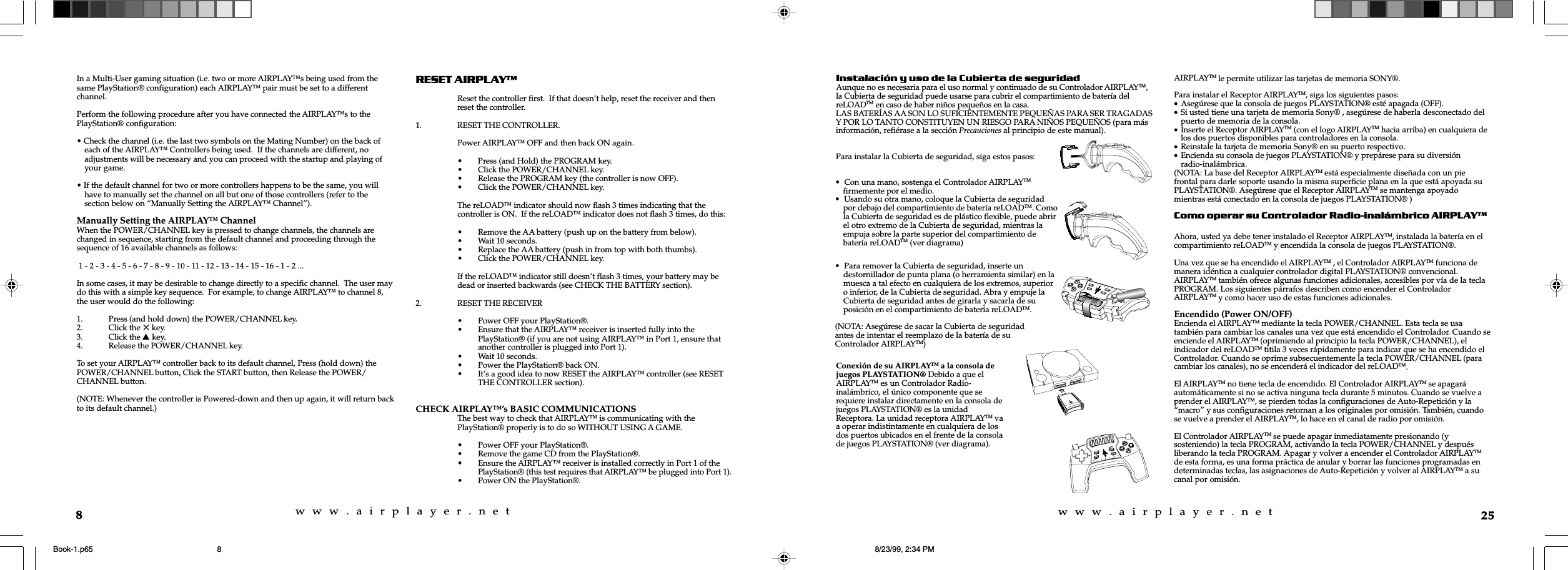 w  w  w  .  a  i  r  p  l  a  y  e  r  .  n  e  tw  w  w  .  a  i  r  p  l  a  y  e  r  .  n  e  t8In a Multi-User gaming situation (i.e. two or more AIRPLAY&trade;s being used from thesame PlayStation&reg; configuration) each AIRPLAY&trade; pair must be set to a differentchannel.Perform the following procedure after you have connected the AIRPLAY&trade;s to thePlayStation&reg; configuration:&bull; Check the channel (i.e. the last two symbols on the Mating Number) on the back ofeach of the AIRPLAY&trade; Controllers being used.  If the channels are different, noadjustments will be necessary and you can proceed with the startup and playing ofyour game.&bull; If the default channel for two or more controllers happens to be the same, you willhave to manually set the channel on all but one of those controllers (refer to thesection below on &ldquo;Manually Setting the AIRPLAY&trade; Channel&rdquo;).Manually Setting the AIRPLAY&trade; ChannelWhen the POWER/CHANNEL key is pressed to change channels, the channels arechanged in sequence, starting from the default channel and proceeding through thesequence of 16 available channels as follows: 1 - 2 - 3 - 4 - 5 - 6 - 7 - 8 - 9 - 10 - 11 - 12 - 13 - 14 - 15 - 16 - 1 - 2 ...In some cases, it may be desirable to change directly to a specific channel.  The user maydo this with a simple key sequence.  For example, to change AIRPLAY&trade; to channel 8,the user would do the following:1. Press (and hold down) the POWER/CHANNEL key.2. Click the 5 key.3. Click the s key.4. Release the POWER/CHANNEL key.To set your AIRPLAY&trade; controller back to its default channel, Press (hold down) thePOWER/CHANNEL button, Click the START button, then Release the POWER/CHANNEL button.(NOTE: Whenever the controller is Powered-down and then up again, it will return backto its default channel.)RESET AIRPLAYReset the controller first.  If that doesn&rsquo;t help, reset the receiver and thenreset the controller.1. RESET THE CONTROLLER.Power AIRPLAY&trade; OFF and then back ON again.&bull; Press (and Hold) the PROGRAM key.&bull; Click the POWER/CHANNEL key.&bull; Release the PROGRAM key (the controller is now OFF).&bull; Click the POWER/CHANNEL key.The reLOAD&trade; indicator should now flash 3 times indicating that thecontroller is ON.  If the reLOAD&trade; indicator does not flash 3 times, do this:&bull; Remove the AA battery (push up on the battery from below).&bull; Wait 10 seconds.&bull; Replace the AA battery (push in from top with both thumbs).&bull; Click the POWER/CHANNEL key.If the reLOAD&trade; indicator still doesn&rsquo;t flash 3 times, your battery may bedead or inserted backwards (see CHECK THE BATTERY section).2. RESET THE RECEIVER&bull; Power OFF your PlayStation&reg;.&bull; Ensure that the AIRPLAY&trade; receiver is inserted fully into thePlayStation&reg; (if you are not using AIRPLAY&trade; in Port 1, ensure thatanother controller is plugged into Port 1).&bull; Wait 10 seconds.&bull; Power the PlayStation&reg; back ON.&bull; It&rsquo;s a good idea to now RESET the AIRPLAY&trade; controller (see RESETTHE CONTROLLER section).CHECK AIRPLAY&trade;&rsquo;s BASIC COMMUNICATIONSThe best way to check that AIRPLAY&trade; is communicating with thePlayStation&reg; properly is to do so WITHOUT USING A GAME.&bull; Power OFF your PlayStation&reg;.&bull; Remove the game CD from the PlayStation&reg;.&bull; Ensure the AIRPLAY&trade; receiver is installed correctly in Port 1 of thePlayStation&reg; (this test requires that AIRPLAY&trade; be plugged into Port 1).&bull; Power ON the PlayStation&reg;.25Instalaci&oacute;n y uso de la Cubierta de seguridadAunque no es necesaria para el uso normal y continuado de su Controlador AIRPLAYTM,la Cubierta de seguridad puede usarse para cubrir el compartimiento de bater&iacute;a delreLOADTM en caso de haber ni&ntilde;os peque&ntilde;os en la casa.LAS BATER&Iacute;AS AA SON LO SUFICIENTEMENTE PEQUE&Ntilde;AS PARA SER TRAGADASY POR LO TANTO CONSTITUYEN UN RIESGO PARA NI&Ntilde;OS PEQUE&Ntilde;OS (para m&aacute;sinformaci&oacute;n, refi&eacute;rase a la secci&oacute;n Precauciones al principio de este manual).Para instalar la Cubierta de seguridad, siga estos pasos:AIRPLAYTM le permite utilizar las tarjetas de memoria SONY&reg;.Para instalar el Receptor AIRPLAYTM, siga los siguientes pasos:&bull;Aseg&uacute;rese que la consola de juegos PLAYSTATION&reg; est&eacute; apagada (OFF).&bull;Si usted tiene una tarjeta de memoria Sony&reg; , aseg&uacute;rese de haberla desconectado delpuerto de memoria de la consola.&bull;Inserte el Receptor AIRPLAYTM (con el logo AIRPLAYTM hacia arriba) en cualquiera delos dos puertos disponibles para controladores en la consola.&bull;Reinstale la tarjeta de memoria Sony&reg; en su puerto respectivo.&bull;Encienda su consola de juegos PLAYSTATION&reg; y prep&aacute;rese para su diversi&oacute;nradio-inal&aacute;mbrica.(NOTA: La base del Receptor AIRPLAYTM est&aacute; especialmente dise&ntilde;ada con un piefrontal para darle soporte usando la misma superficie plana en la que est&aacute; apoyada suPLAYSTATION&reg;. Aseg&uacute;rese que el Receptor AIRPLAYTM se mantenga apoyadomientras est&aacute; conectado en la consola de juegos PLAYSTATION&reg; )Como operar su Controlador Radio-inal&aacute;mbrico AIRPLAYTMAhora, usted ya debe tener instalado el Receptor AIRPLAYTM, instalada la bater&iacute;a en elcompartimiento reLOADTM y encendida la consola de juegos PLAYSTATION&reg;.Una vez que se ha encendido el AIRPLAYTM , el Controlador AIRPLAYTM funciona demanera id&eacute;ntica a cualquier controlador digital PLAYSTATION&reg; convencional.AIRPLAYTM tambi&eacute;n ofrece algunas funciones adicionales, accesibles por v&iacute;a de la teclaPROGRAM. Los siguientes p&aacute;rrafos describen como encender el ControladorAIRPLAYTM y como hacer uso de estas funciones adicionales.Encendido (Power ON/OFF)Encienda el AIRPLAYTM mediante la tecla POWER/CHANNEL. Esta tecla se usatambi&eacute;n para cambiar los canales una vez que est&aacute; encendido el Controlador. Cuando seenciende el AIRPLAYTM (oprimiendo al principio la tecla POWER/CHANNEL), elindicador del reLOADTM titila 3 veces r&aacute;pidamente para indicar que se ha encendido elControlador. Cuando se oprime subsecuentemente la tecla POWER/CHANNEL (paracambiar los canales), no se encender&aacute; el indicador del reLOADTM.El AIRPLAYTM no tiene tecla de encendido. El Controlador AIRPLAYTM se apagar&aacute;autom&aacute;ticamente si no se activa ninguna tecla durante 5 minutos. Cuando se vuelve aprender el AIRPLAYTM, se pierden todas la configuraciones de Auto-Repetici&oacute;n y la&ldquo;macro&rdquo; y sus configuraciones retornan a los originales por omisi&oacute;n. Tambi&eacute;n, cuandose vuelve a prender el AIRPLAYTM, lo hace en el canal de radio por omisi&oacute;n.El Controlador AIRPLAYTM se puede apagar inmediatamente presionando (ysosteniendo) la tecla PROGRAM, activando la tecla POWER/CHANNEL y despu&eacute;sliberando la tecla PROGRAM. Apagar y volver a encender el Controlador AIRPLAYTMde esta forma, es una forma pr&aacute;ctica de anular y borrar las funciones programadas endeterminadas teclas, las asignaciones de Auto-Repetici&oacute;n y volver al AIRPLAYTM a sucanal por omisi&oacute;n.&bull;  Con una mano, sostenga el Controlador AIRPLAYTM  firmemente por el medio.&bull;  Usando su otra mano, coloque la Cubierta de seguridad  por debajo del compartimiento de bater&iacute;a reLOADTM. Como  la Cubierta de seguridad es de pl&aacute;stico flexible, puede abrir  el otro extremo de la Cubierta de seguridad, mientras la  empuja sobre la parte superior del compartimiento de  bater&iacute;a reLOADTM (ver diagrama)&bull;  Para remover la Cubierta de seguridad, inserte un    destornillador de punta plana (o herramienta similar) en la    muesca a tal efecto en cualquiera de los extremos, superior    o inferior, de la Cubierta de seguridad. Abra y empuje la    Cubierta de seguridad antes de girarla y sacarla de su    posici&oacute;n en el compartimiento de bater&iacute;a reLOADTM.(NOTA: Aseg&uacute;rese de sacar la Cubierta de seguridadantes de intentar el reemplazo de la bater&iacute;a de suControlador AIRPLAYTM)Conexi&oacute;n de su AIRPLAYTM a la consola dejuegos PLAYSTATION&reg; Debido a que elAIRPLAYTM es un Controlador Radio-inal&aacute;mbrico, el &uacute;nico componente que serequiere instalar directamente en la consola dejuegos PLAYSTATION&reg; es la unidadReceptora. La unidad receptora AIRPLAYTM vaa operar indistintamente en cualquiera de losdos puertos ubicados en el frente de la consolade juegos PLAYSTATION&reg; (ver diagrama).Book-1.p65 8/23/99, 2:34 PM8