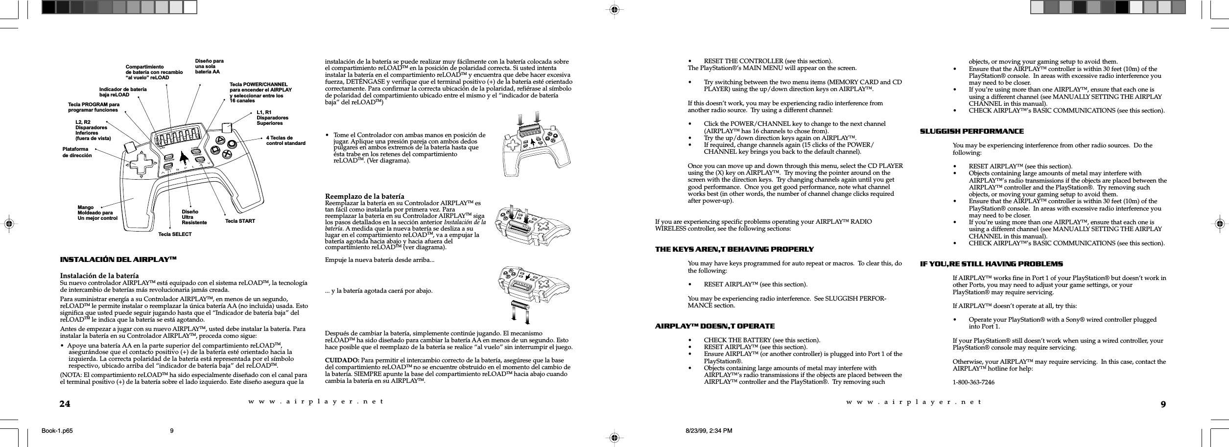 w  w  w  .  a  i  r  p  l  a  y  e  r  .  n  e  tw  w  w  .  a  i  r  p  l  a  y  e  r  .  n  e  t9&bull; RESET THE CONTROLLER (see this section).The PlayStation&reg;&rsquo;s MAIN MENU will appear on the screen.&bull; Try switching between the two menu items (MEMORY CARD and CDPLAYER) using the up/down direction keys on AIRPLAY&trade;.If this doesn&rsquo;t work, you may be experiencing radio interference fromanother radio source.  Try using a different channel:&bull; Click the POWER/CHANNEL key to change to the next channel(AIRPLAY&trade; has 16 channels to chose from).&bull; Try the up/down direction keys again on AIRPLAY&trade;.&bull; If required, change channels again (15 clicks of the POWER/CHANNEL key brings you back to the default channel).Once you can move up and down through this menu, select the CD PLAYERusing the (X) key on AIRPLAY&trade;.  Try moving the pointer around on thescreen with the direction keys.  Try changing channels again until you getgood performance.  Once you get good performance, note what channelworks best (in other words, the number of channel change clicks requiredafter power-up).If you are experiencing specific problems operating your AIRPLAY&trade; RADIOWIRELESS controller, see the following sections:THE KEYS ARENT BEHAVING PROPERLYYou may have keys programmed for auto repeat or macros.  To clear this, dothe following:&bull; RESET AIRPLAY&trade; (see this section).You may be experiencing radio interference.  See SLUGGISH PERFOR-MANCE section.AIRPLAY DOESNT OPERATE&bull; CHECK THE BATTERY (see this section).&bull; RESET AIRPLAY&trade; (see this section).&bull; Ensure AIRPLAY&trade; (or another controller) is plugged into Port 1 of thePlayStation&reg;.&bull; Objects containing large amounts of metal may interfere withAIRPLAY&trade;&rsquo;s radio transmissions if the objects are placed between theAIRPLAY&trade; controller and the PlayStation&reg;.  Try removing suchobjects, or moving your gaming setup to avoid them.&bull; Ensure that the AIRPLAY&trade; controller is within 30 feet (10m) of thePlayStation&reg; console.  In areas with excessive radio interference youmay need to be closer.&bull; If you&rsquo;re using more than one AIRPLAY&trade;, ensure that each one isusing a different channel (see MANUALLY SETTING THE AIRPLAYCHANNEL in this manual).&bull; CHECK AIRPLAY&trade;&rsquo;s BASIC COMMUNICATIONS (see this section).SLUGGISH PERFORMANCEYou may be experiencing interference from other radio sources.  Do thefollowing:&bull; RESET AIRPLAY&trade; (see this section).&bull; Objects containing large amounts of metal may interfere withAIRPLAY&trade;&rsquo;s radio transmissions if the objects are placed between theAIRPLAY&trade; controller and the PlayStation&reg;.  Try removing suchobjects, or moving your gaming setup to avoid them.&bull; Ensure that the AIRPLAY&trade; controller is within 30 feet (10m) of thePlayStation&reg; console.  In areas with excessive radio interference youmay need to be closer.&bull; If you&rsquo;re using more than one AIRPLAY&trade;, ensure that each one isusing a different channel (see MANUALLY SETTING THE AIRPLAYCHANNEL in this manual).&bull; CHECK AIRPLAY&trade;&rsquo;s BASIC COMMUNICATIONS (see this section).IF YOURE STILL HAVING PROBLEMSIf AIRPLAY&trade; works fine in Port 1 of your PlayStation&reg; but doesn&rsquo;t work inother Ports, you may need to adjust your game settings, or yourPlayStation&reg; may require servicing.If AIRPLAY&trade; doesn&rsquo;t operate at all, try this:&bull; Operate your PlayStation&reg; with a Sony&reg; wired controller pluggedinto Port 1.If your PlayStation&reg; still doesn&rsquo;t work when using a wired controller, yourPlayStation&reg; console may require servicing.Otherwise, your AIRPLAY&trade; may require servicing.  In this case, contact theAIRPLAY&trade; hotline for help:1-800-363-724624INSTALACI&Oacute;N DEL AIRPLAYTMInstalaci&oacute;n de la bater&iacute;aSu nuevo controlador AIRPLAYTM est&aacute; equipado con el sistema reLOADTM, la tecnolog&iacute;ade intercambio de bater&iacute;as m&aacute;s revolucionaria jam&aacute;s creada.Para suministrar energ&iacute;a a su Controlador AIRPLAYTM, en menos de un segundo,reLOADTM le permite instalar o reemplazar la &uacute;nica bater&iacute;a AA (no incluida) usada. Estosignifica que usted puede seguir jugando hasta que el &ldquo;Indicador de bater&iacute;a baja&rdquo; delreLOADTM le indica que la bater&iacute;a se est&aacute; agotando.Antes de empezar a jugar con su nuevo AIRPLAYTM, usted debe instalar la bater&iacute;a. Parainstalar la bater&iacute;a en su Controlador AIRPLAYTM, proceda como sigue:&bull;  Apoye una bater&iacute;a AA en la parte superior del compartimiento reLOADTM,     asegur&aacute;ndose que el contacto positivo (+) de la bater&iacute;a est&eacute; orientado hacia la     izquierda. La correcta polaridad de la bater&iacute;a est&aacute; representada por el s&iacute;mbolo     respectivo, ubicado arriba del &ldquo;indicador de bater&iacute;a baja&rdquo; del reLOADTM.(NOTA: El compartimiento reLOADTM ha sido especialmente dise&ntilde;ado con el canal parael terminal positivo (+) de la bater&iacute;a sobre el lado izquierdo. Este dise&ntilde;o asegura que lainstalaci&oacute;n de la bater&iacute;a se puede realizar muy f&aacute;cilmente con la bater&iacute;a colocada sobreel compartimiento reLOADTM en la posici&oacute;n de polaridad correcta. Si usted intentainstalar la bater&iacute;a en el compartimiento reLOADTM y encuentra que debe hacer excesivafuerza, DET&Eacute;NGASE y verifique que el terminal positivo (+) de la bater&iacute;a est&eacute; orientadocorrectamente. Para confirmar la correcta ubicaci&oacute;n de la polaridad, refi&eacute;rase al s&iacute;mbolode polaridad del compartimiento ubicado entre el mismo y el &ldquo;indicador de bater&iacute;abaja&rdquo; del reLOADTM)... y la bater&iacute;a agotada caer&aacute; por abajo.Despu&eacute;s de cambiar la bater&iacute;a, simplemente contin&uacute;e jugando. El mecanismoreLOADTM ha sido dise&ntilde;ado para cambiar la bater&iacute;a AA en menos de un segundo. Estohace posible que el reemplazo de la bater&iacute;a se realice &ldquo;al vuelo&rdquo; sin interrumpir el juego.CUIDADO: Para permitir el intercambio correcto de la bater&iacute;a, aseg&uacute;rese que la basedel compartimiento reLOADTM no se encuentre obstruido en el momento del cambio dela bater&iacute;a. SIEMPRE apunte la base del compartimiento reLOADTM hacia abajo cuandocambia la bater&iacute;a en su AIRPLAYTM.Plataformade direcci&oacute;nL2, R2DisparadoresInferiores(fuera de vista)Tecla PROGRAM paraprogramar funcionesMangoMoldeado paraUn mejor controlIndicador de bater&iacute;abaja reLOADTecla POWER/CHANNELpara encender el AIRPLAYy seleccionar entre los16 canalesDise&ntilde;o parauna solabater&iacute;a AACompartimientode bater&iacute;a con recambioal vuelo reLOADL1, R1DisparadoresSuperioresTecla STARTDise&ntilde;oUltraResistenteTecla SELECT4 Teclas decontrol standard&bull; Tome el Controlador con ambas manos en posici&oacute;n dejugar. Aplique una presi&oacute;n pareja con ambos dedospulgares en ambos extremos de la bater&iacute;a hasta que&eacute;sta trabe en los retenes del compartimientoreLOADTM. (Ver diagrama).Reemplazo de la bater&iacute;aReemplazar la bater&iacute;a en su Controlador AIRPLAYTM estan f&aacute;cil como instalarla por primera vez. Parareemplazar la bater&iacute;a en su Controlador AIRPLAYTM sigalos pasos detallados en la secci&oacute;n anterior Instalaci&oacute;n de labater&iacute;a. A medida que la nueva bater&iacute;a se desliza a sulugar en el compartimiento reLOADTM, va a empujar labater&iacute;a agotada hacia abajo y hacia afuera delcompartimiento reLOADTM (ver diagrama).Empuje la nueva bater&iacute;a desde arriba...Book-1.p65 8/23/99, 2:34 PM9