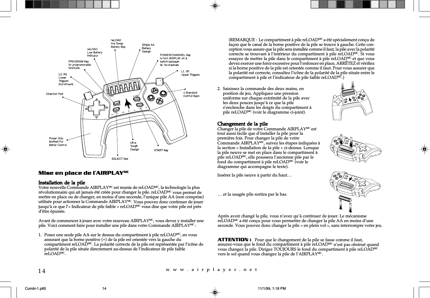 w  w  w  .  a  i  r  p  l  a  y  e  r  .  n  e  t14Mise en place de l&rsquo;AIRPLAYMCInstallation de  la pileInstallation de  la pileInstallation de  la pileInstallation de  la pileInstallation de  la pileVotre nouvelle Commande AIRPLAYMC est munie de reLOADMC, la technologie la plusr&eacute;volutionnaire qui ait jamais &eacute;t&eacute; cr&eacute;&eacute;e pour changer la pile. reLOADMC vous permet demettre en place ou de changer, en moins d&rsquo;une seconde, l&rsquo;unique pile AA (non comprise)utilis&eacute;e pour actionner la Commande AIRPLAYMC. Vous pouvez donc continuer de jouerjusqu&rsquo;&agrave; ce que l&rsquo;&laquo; Indicateur de pile faible &raquo; reLOADMC vous dise que votre pile est pr&egrave;sd&rsquo;&ecirc;tre &eacute;puis&eacute;e.Avant de commencer &agrave; jouer avec votre nouveau AIRPLAYMC, vous devez y installer unepile. Voici comment faire pour installer une pile dans votre Commande AIRPLAYMC :1. Posez une seule pile AA sur le dessus du compartiment &agrave; pile reLOADMC, en vousassurant que la borne positive (+) de la pile est orient&eacute;e vers la gauche ducompartiment reLOADMC. La polarit&eacute; correcte de la pile est repr&eacute;sent&eacute;e par l&rsquo;ic&ocirc;ne depolarit&eacute; de la pile situ&eacute;e directement au-dessus de l&rsquo;indicateur de pile faiblereLOADMC.&hellip; et la usag&eacute;e pile sortira par le bas.Apr&egrave;s avoir chang&eacute; la pile, vous n&rsquo;avez qu&rsquo;&agrave; continuer de jouer. Le m&eacute;canismereLOADMC a &eacute;t&eacute; con&ccedil;u pour vous permettre de changer la pile AA en moins d&rsquo;uneseconde. Vous pouvez donc changer la pile &laquo; en plein vol &raquo;, sans interrompre votre jeu.ATTENTION :   Pour que le changement de la pile se fasse comme il faut,assurez-vous que le fond du compartiment &agrave; pile reLOADMC n&rsquo;est pas obstru&eacute; quandvous changez la pile. Dirigez TOUJOURS le fond du compartiment &agrave; pile reLOADMCvers le sol quand vous changez la pile de l&rsquo;AIRPLAYMC.2. Saisissez la commande des deux mains, enposition de jeu. Appliquez une pressionuniforme sur chaque extr&eacute;mit&eacute; de la pile avecles deux pouces jusqu&rsquo;&agrave; ce que la piles&rsquo;enclenche dans les doigts du compartiment &agrave;pile reLOADMC (voir le diagramme ci-joint).(REMARQUE :  Le compartiment &agrave; pile reLOADMC a &eacute;t&eacute; sp&eacute;cialement con&ccedil;u defa&ccedil;on que le canal de la borne positive de la pile se trouve &agrave; gauche. Cette con-ception vous assure que la pile sera install&eacute;e comme il faut, la pile avec la polarit&eacute;correcte se trouvant &agrave; l&rsquo;int&eacute;rieur du compartiment &agrave; pile reLOADMC. Si vousessayez de mettre la pile dans le compartiment &agrave; pile reLOADMC et que vousdevez exercer une force excessive pour l&rsquo;enfoncer en place, ARR&Ecirc;TEZ et v&eacute;rifiezsi la borne positive de la pile est orient&eacute;e comme il faut. Pour vous assurer quela polarit&eacute; est correcte, consultez l&rsquo;ic&ocirc;ne de la polarit&eacute; de la pile situ&eacute;e entre lecompartiment &agrave; pile et l&rsquo;indicateur de pile faible reLOADMC.)Changement de la pileChangement de la pileChangement de la pileChangement de la pileChangement de la pileChanger la pile de votre Commande AIRPLAYMC esttout aussi facile que d&rsquo;installer la pile pour lapremi&egrave;re fois. Pour changer la pile de votreCommande AIRPLAYMC, suivez les &eacute;tapes indiqu&eacute;es &agrave;la section &laquo; Installation de la pile &raquo; ci-dessus. Lorsquela pile neuve se met en place dans le compartiment &agrave;pile reLOADMC, elle poussera l&rsquo;ancienne pile par lefond du compartiment &agrave; pile reLOADMC (voir lediagramme qui accompagne le texte).Ins&eacute;rer la pile neuve &agrave; partir du haut&hellip;Combi-1.p65 11/1/99, 1:18 PM14