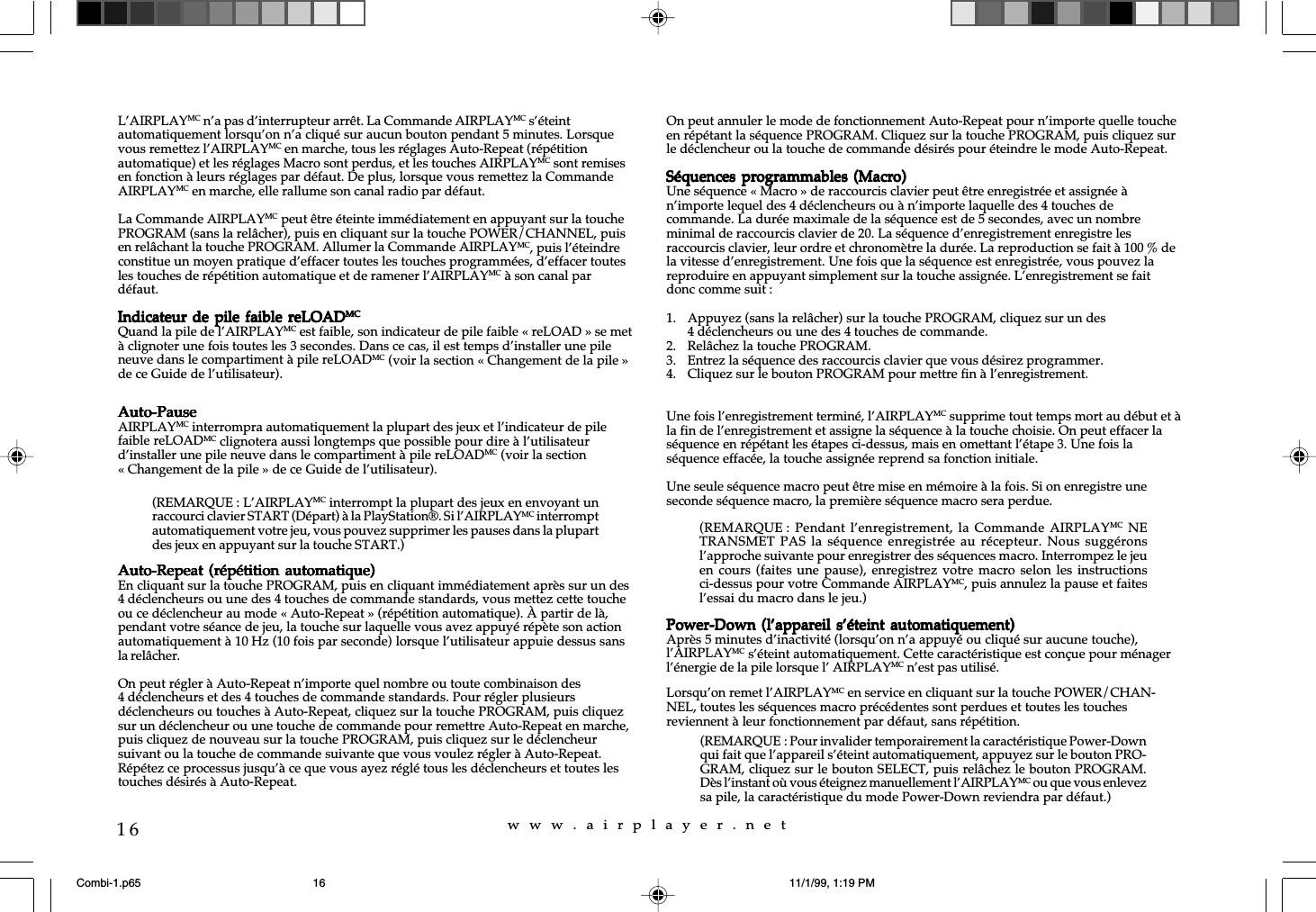 w  w  w  .  a  i  r  p  l  a  y  e  r  .  n  e  t16L&rsquo;AIRPLAYMC n&rsquo;a pas d&rsquo;interrupteur arr&ecirc;t. La Commande AIRPLAYMC s&rsquo;&eacute;teintautomatiquement lorsqu&rsquo;on n&rsquo;a cliqu&eacute; sur aucun bouton pendant 5 minutes. Lorsquevous remettez l&rsquo;AIRPLAYMC en marche, tous les r&eacute;glages Auto-Repeat (r&eacute;p&eacute;titionautomatique) et les r&eacute;glages Macro sont perdus, et les touches AIRPLAYMC sont remisesen fonction &agrave; leurs r&eacute;glages par d&eacute;faut. De plus, lorsque vous remettez la CommandeAIRPLAYMC en marche, elle rallume son canal radio par d&eacute;faut.La Commande AIRPLAYMC peut &ecirc;tre &eacute;teinte imm&eacute;diatement en appuyant sur la touchePROGRAM (sans la rel&acirc;cher), puis en cliquant sur la touche POWER/CHANNEL, puisen rel&acirc;chant la touche PROGRAM. Allumer la Commande AIRPLAYMC, puis l&rsquo;&eacute;teindreconstitue un moyen pratique d&rsquo;effacer toutes les touches programm&eacute;es, d&rsquo;effacer toutesles touches de r&eacute;p&eacute;tition automatique et de ramener l&rsquo;AIRPLAYMC &agrave; son canal pard&eacute;faut.Indicateur de  pile faible reLOADIndicateur de  pile faible reLOADIndicateur de  pile faible reLOADIndicateur de  pile faible reLOADIndicateur de  pile faible reLOADMCMCMCMCMCQuand la pile de l&rsquo;AIRPLAYMC est faible, son indicateur de pile faible &laquo; reLOAD &raquo; se met&agrave; clignoter une fois toutes les 3 secondes. Dans ce cas, il est temps d&rsquo;installer une pileneuve dans le compartiment &agrave; pile reLOADMC (voir la section &laquo; Changement de la pile &raquo;de ce Guide de l&rsquo;utilisateur).Auto-PauseAuto-PauseAuto-PauseAuto-PauseAuto-PauseAIRPLAYMC interrompra automatiquement la plupart des jeux et l&rsquo;indicateur de pilefaible reLOADMC clignotera aussi longtemps que possible pour dire &agrave; l&rsquo;utilisateurd&rsquo;installer une pile neuve dans le compartiment &agrave; pile reLOADMC (voir la section&laquo; Changement de la pile &raquo; de ce Guide de l&rsquo;utilisateur).Auto-Repeat (r&eacute;p&eacute;tition  automatique)Auto-Repeat (r&eacute;p&eacute;tition  automatique)Auto-Repeat (r&eacute;p&eacute;tition  automatique)Auto-Repeat (r&eacute;p&eacute;tition  automatique)Auto-Repeat (r&eacute;p&eacute;tition  automatique)En cliquant sur la touche PROGRAM, puis en cliquant imm&eacute;diatement apr&egrave;s sur un des4 d&eacute;clencheurs ou une des 4 touches de commande standards, vous mettez cette toucheou ce d&eacute;clencheur au mode &laquo; Auto-Repeat &raquo; (r&eacute;p&eacute;tition automatique). &Agrave; partir de l&agrave;,pendant votre s&eacute;ance de jeu, la touche sur laquelle vous avez appuy&eacute; r&eacute;p&egrave;te son actionautomatiquement &agrave; 10 Hz (10 fois par seconde) lorsque l&rsquo;utilisateur appuie dessus sansla rel&acirc;cher.On peut r&eacute;gler &agrave; Auto-Repeat n&rsquo;importe quel nombre ou toute combinaison des4 d&eacute;clencheurs et des 4 touches de commande standards. Pour r&eacute;gler plusieursd&eacute;clencheurs ou touches &agrave; Auto-Repeat, cliquez sur la touche PROGRAM, puis cliquezsur un d&eacute;clencheur ou une touche de commande pour remettre Auto-Repeat en marche,puis cliquez de nouveau sur la touche PROGRAM, puis cliquez sur le d&eacute;clencheursuivant ou la touche de commande suivante que vous voulez r&eacute;gler &agrave; Auto-Repeat.R&eacute;p&eacute;tez ce processus jusqu&rsquo;&agrave; ce que vous ayez r&eacute;gl&eacute; tous les d&eacute;clencheurs et toutes lestouches d&eacute;sir&eacute;s &agrave; Auto-Repeat.On peut annuler le mode de fonctionnement Auto-Repeat pour n&rsquo;importe quelle toucheen r&eacute;p&eacute;tant la s&eacute;quence PROGRAM. Cliquez sur la touche PROGRAM, puis cliquez surle d&eacute;clencheur ou la touche de commande d&eacute;sir&eacute;s pour &eacute;teindre le mode Auto-Repeat.S&eacute;quences programmables  (Macro)S&eacute;quences programmables (Macro)S&eacute;quences programmables  (Macro)S&eacute;quences programmables (Macro)S&eacute;quences programmables  (Macro)Une s&eacute;quence &laquo; Macro &raquo; de raccourcis clavier peut &ecirc;tre enregistr&eacute;e et assign&eacute;e &agrave;n&rsquo;importe lequel des 4 d&eacute;clencheurs ou &agrave; n&rsquo;importe laquelle des 4 touches decommande. La dur&eacute;e maximale de la s&eacute;quence est de 5 secondes, avec un nombreminimal de raccourcis clavier de 20. La s&eacute;quence d&rsquo;enregistrement enregistre lesraccourcis clavier, leur ordre et chronom&egrave;tre la dur&eacute;e. La reproduction se fait &agrave; 100 % dela vitesse d&rsquo;enregistrement. Une fois que la s&eacute;quence est enregistr&eacute;e, vous pouvez lareproduire en appuyant simplement sur la touche assign&eacute;e. L&rsquo;enregistrement se faitdonc comme suit :1. Appuyez (sans la rel&acirc;cher) sur la touche PROGRAM, cliquez sur un des4 d&eacute;clencheurs ou une des 4 touches de commande.2. Rel&acirc;chez la touche PROGRAM.3. Entrez la s&eacute;quence des raccourcis clavier que vous d&eacute;sirez programmer.4. Cliquez sur le bouton PROGRAM pour mettre fin &agrave; l&rsquo;enregistrement.Une fois l&rsquo;enregistrement termin&eacute;, l&rsquo;AIRPLAYMC supprime tout temps mort au d&eacute;but et &agrave;la fin de l&rsquo;enregistrement et assigne la s&eacute;quence &agrave; la touche choisie. On peut effacer las&eacute;quence en r&eacute;p&eacute;tant les &eacute;tapes ci-dessus, mais en omettant l&rsquo;&eacute;tape 3. Une fois las&eacute;quence effac&eacute;e, la touche assign&eacute;e reprend sa fonction initiale.Une seule s&eacute;quence macro peut &ecirc;tre mise en m&eacute;moire &agrave; la fois. Si on enregistre uneseconde s&eacute;quence macro, la premi&egrave;re s&eacute;quence macro sera perdue.Power-Down (l&rsquo;appareil  s&rsquo;&eacute;teint automatiquement)Power-Down (l&rsquo;appareil  s&rsquo;&eacute;teint automatiquement)Power-Down (l&rsquo;appareil  s&rsquo;&eacute;teint automatiquement)Power-Down (l&rsquo;appareil  s&rsquo;&eacute;teint automatiquement)Power-Down (l&rsquo;appareil  s&rsquo;&eacute;teint automatiquement)Apr&egrave;s 5 minutes d&rsquo;inactivit&eacute; (lorsqu&rsquo;on n&rsquo;a appuy&eacute; ou cliqu&eacute; sur aucune touche),l&rsquo;AIRPLAYMC s&rsquo;&eacute;teint automatiquement. Cette caract&eacute;ristique est con&ccedil;ue pour m&eacute;nagerl&rsquo;&eacute;nergie de la pile lorsque l&rsquo; AIRPLAYMC n&rsquo;est pas utilis&eacute;.Lorsqu&rsquo;on remet l&rsquo;AIRPLAYMC en service en cliquant sur la touche POWER/CHAN-NEL, toutes les s&eacute;quences macro pr&eacute;c&eacute;dentes sont perdues et toutes les touchesreviennent &agrave; leur fonctionnement par d&eacute;faut, sans r&eacute;p&eacute;tition.(REMARQUE : L&rsquo;AIRPLAYMC interrompt la plupart des jeux en envoyant unraccourci clavier START (D&eacute;part) &agrave; la PlayStation&reg;. Si l&rsquo;AIRPLAYMC interromptautomatiquement votre jeu, vous pouvez supprimer les pauses dans la plupartdes jeux en appuyant sur la touche START.)(REMARQUE : Pendant l&rsquo;enregistrement, la  Commande  AIRPLAYMC NETRANSMET PAS la s&eacute;quence enregistr&eacute;e  au r&eacute;cepteur.  Nous  sugg&eacute;ronsl&rsquo;approche suivante pour enregistrer des s&eacute;quences macro. Interrompez le jeuen cours (faites une pause),  enregistrez votre  macro  selon les  instructionsci-dessus pour votre Commande AIRPLAYMC, puis annulez la pause et faitesl&rsquo;essai du macro dans le jeu.)(REMARQUE : Pour invalider temporairement la caract&eacute;ristique Power-Downqui fait que l&rsquo;appareil s&rsquo;&eacute;teint automatiquement, appuyez sur le bouton PRO-GRAM, cliquez sur le bouton SELECT, puis rel&acirc;chez le bouton PROGRAM.D&egrave;s l&rsquo;instant o&ugrave; vous &eacute;teignez manuellement l&rsquo;AIRPLAYMC ou que vous enlevezsa pile, la caract&eacute;ristique du mode Power-Down reviendra par d&eacute;faut.)Combi-1.p65 11/1/99, 1:19 PM16