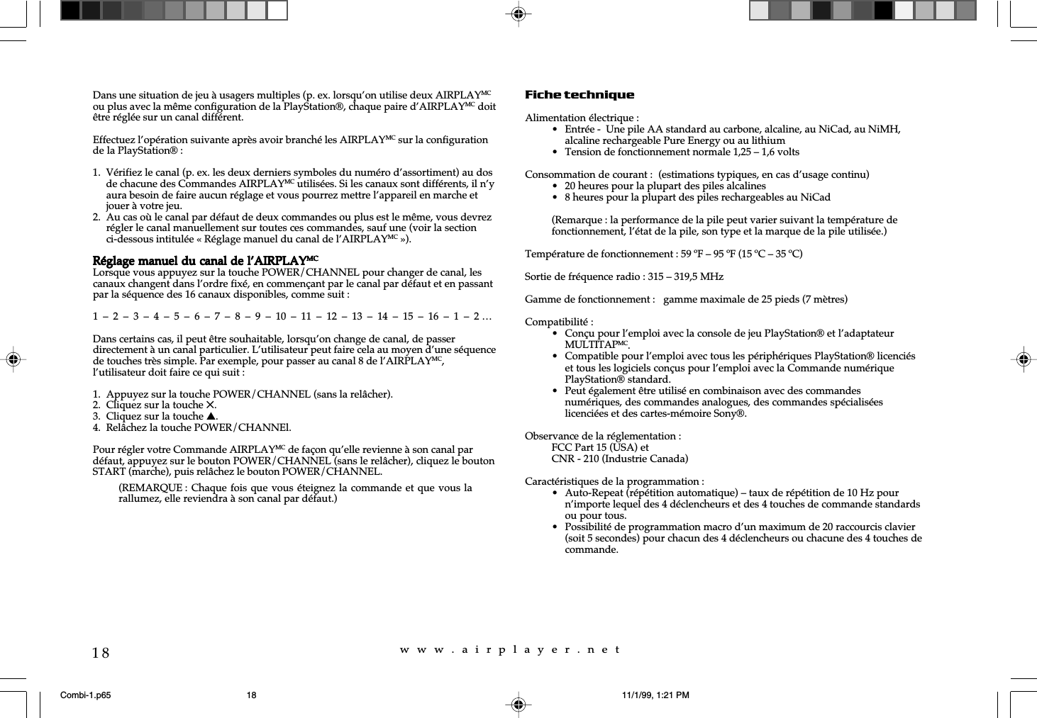 w  w  w  .  a  i  r  p  l  a  y  e  r  .  n  e  t18Dans une situation de jeu &agrave; usagers multiples (p. ex. lorsqu&rsquo;on utilise deux AIRPLAYMCou plus avec la m&ecirc;me configuration de la PlayStation&reg;, chaque paire d&rsquo;AIRPLAYMC doit&ecirc;tre r&eacute;gl&eacute;e sur un canal diff&eacute;rent.Effectuez l&rsquo;op&eacute;ration suivante apr&egrave;s avoir branch&eacute; les AIRPLAYMC sur la configurationde la PlayStation&reg; :1. V&eacute;rifiez le canal (p. ex. les deux derniers symboles du num&eacute;ro d&rsquo;assortiment) au dosde chacune des Commandes AIRPLAYMC utilis&eacute;es. Si les canaux sont diff&eacute;rents, il n&rsquo;yaura besoin de faire aucun r&eacute;glage et vous pourrez mettre l&rsquo;appareil en marche etjouer &agrave; votre jeu.2. Au cas o&ugrave; le canal par d&eacute;faut de deux commandes ou plus est le m&ecirc;me, vous devrezr&eacute;gler le canal manuellement sur toutes ces commandes, sauf une (voir la sectionci-dessous intitul&eacute;e &laquo; R&eacute;glage manuel du canal de l&rsquo;AIRPLAYMC &raquo;).R&eacute;glage manuel du canal de l&rsquo;AIRPLAYR&eacute;glage manuel du canal de l&rsquo;AIRPLAYR&eacute;glage manuel du canal de l&rsquo;AIRPLAYR&eacute;glage manuel du canal de l&rsquo;AIRPLAYR&eacute;glage manuel du canal de l&rsquo;AIRPLAYMCMCMCMCMCLorsque vous appuyez sur la touche POWER/CHANNEL pour changer de canal, lescanaux changent dans l&rsquo;ordre fix&eacute;, en commen&ccedil;ant par le canal par d&eacute;faut et en passantpar la s&eacute;quence des 16 canaux disponibles, comme suit :1  &ndash;  2  &ndash;  3  &ndash;  4  &ndash;  5  &ndash;  6  &ndash;  7  &ndash;  8  &ndash;  9  &ndash;  10  &ndash;  11  &ndash;  12  &ndash;  13  &ndash;  14  &ndash;  15  &ndash;  16  &ndash;  1  &ndash;  2 &hellip;Dans certains cas, il peut &ecirc;tre souhaitable, lorsqu&rsquo;on change de canal, de passerdirectement &agrave; un canal particulier. L&rsquo;utilisateur peut faire cela au moyen d&rsquo;une s&eacute;quencede touches tr&egrave;s simple. Par exemple, pour passer au canal 8 de l&rsquo;AIRPLAYMC,l&rsquo;utilisateur doit faire ce qui suit :1. Appuyez sur la touche POWER/CHANNEL (sans la rel&acirc;cher).2. Cliquez sur la touche 5.3. Cliquez sur la touche s.4. Rel&acirc;chez la touche POWER/CHANNEl.Pour r&eacute;gler votre Commande AIRPLAYMC de fa&ccedil;on qu&rsquo;elle revienne &agrave; son canal pard&eacute;faut, appuyez sur le bouton POWER/CHANNEL (sans le rel&acirc;cher), cliquez le boutonSTART (marche), puis rel&acirc;chez le bouton POWER/CHANNEL.Fiche techniqueAlimentation &eacute;lectrique :&bull; Entr&eacute;e -  Une pile AA standard au carbone, alcaline, au NiCad, au NiMH,alcaline rechargeable Pure Energy ou au lithium&bull; Tension de fonctionnement normale 1,25 &ndash; 1,6 voltsConsommation de courant :  (estimations typiques, en cas d&rsquo;usage continu)&bull; 20 heures pour la plupart des piles alcalines&bull; 8 heures pour la plupart des piles rechargeables au NiCad(Remarque : la performance de la pile peut varier suivant la temp&eacute;rature defonctionnement, l&rsquo;&eacute;tat de la pile, son type et la marque de la pile utilis&eacute;e.)Temp&eacute;rature de fonctionnement : 59 &ordm;F &ndash; 95 &ordm;F (15 &ordm;C &ndash; 35 &ordm;C)Sortie de fr&eacute;quence radio : 315 &ndash; 319,5 MHzGamme de fonctionnement :   gamme maximale de 25 pieds (7 m&egrave;tres)Compatibilit&eacute; :&bull; Con&ccedil;u pour l&rsquo;emploi avec la console de jeu PlayStation&reg; et l&rsquo;adaptateurMULTITAPMC.&bull; Compatible pour l&rsquo;emploi avec tous les p&eacute;riph&eacute;riques PlayStation&reg; licenci&eacute;set tous les logiciels con&ccedil;us pour l&rsquo;emploi avec la Commande num&eacute;riquePlayStation&reg; standard.&bull; Peut &eacute;galement &ecirc;tre utilis&eacute; en combinaison avec des commandesnum&eacute;riques, des commandes analogues, des commandes sp&eacute;cialis&eacute;eslicenci&eacute;es et des cartes-m&eacute;moire Sony&reg;.Observance de la r&eacute;glementation :FCC Part 15 (USA) etCNR - 210 (Industrie Canada)Caract&eacute;ristiques de la programmation :&bull; Auto-Repeat (r&eacute;p&eacute;tition automatique) &ndash; taux de r&eacute;p&eacute;tition de 10 Hz pourn&rsquo;importe lequel des 4 d&eacute;clencheurs et des 4 touches de commande standardsou pour tous.&bull; Possibilit&eacute; de programmation macro d&rsquo;un maximum de 20 raccourcis clavier(soit 5 secondes) pour chacun des 4 d&eacute;clencheurs ou chacune des 4 touches decommande.(REMARQUE : Chaque fois  que vous &eacute;teignez la commande et que vous larallumez, elle reviendra &agrave; son canal par d&eacute;faut.)Combi-1.p65 11/1/99, 1:21 PM18