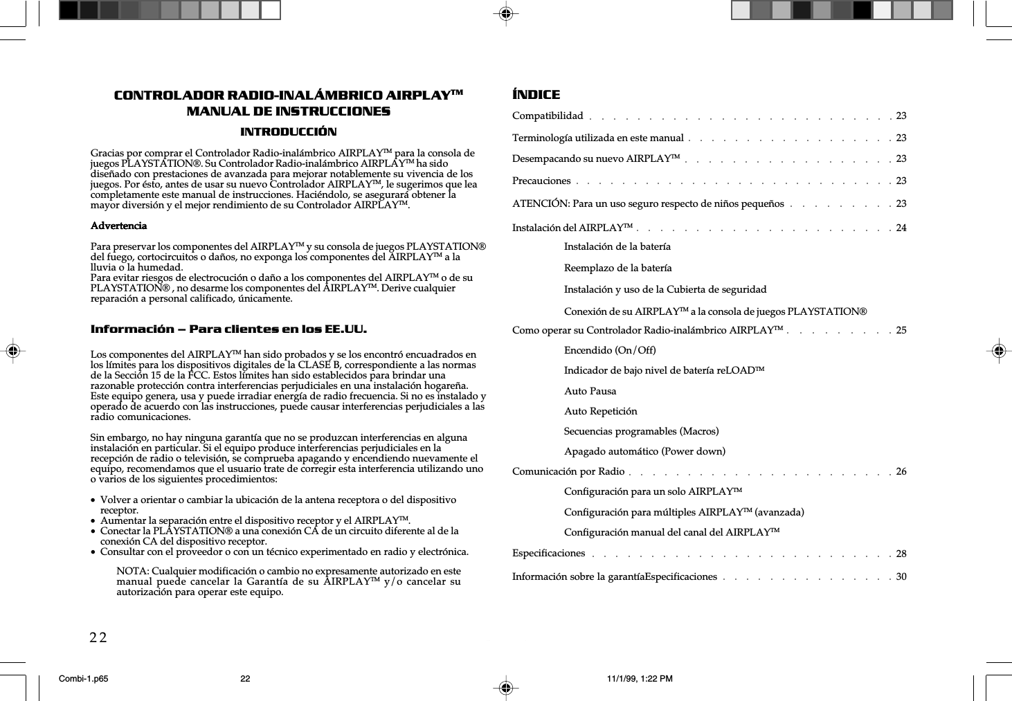 w  w  w  .  a  i  r  p  l  a  y  e  r  .  n  e  t22CONTROLADOR RADIO-INAL&Aacute;MBRICO AIRPLAYTMMANUAL DE INSTRUCCIONESINTRODUCCI&Oacute;NGracias por comprar el Controlador Radio-inal&aacute;mbrico AIRPLAYTM para la consola dejuegos PLAYSTATION&reg;. Su Controlador Radio-inal&aacute;mbrico AIRPLAYTM ha sidodise&ntilde;ado con prestaciones de avanzada para mejorar notablemente su vivencia de losjuegos. Por &eacute;sto, antes de usar su nuevo Controlador AIRPLAYTM, le sugerimos que leacompletamente este manual de instrucciones. Haci&eacute;ndolo, se asegurar&aacute; obtener lamayor diversi&oacute;n y el mejor rendimiento de su Controlador AIRPLAYTM.AdvertenciaAdvertenciaAdvertenciaAdvertenciaAdvertenciaPara preservar los componentes del AIRPLAYTM y su consola de juegos PLAYSTATION&reg;del fuego, cortocircuitos o da&ntilde;os, no exponga los componentes del AIRPLAYTM a lalluvia o la humedad.Para evitar riesgos de electrocuci&oacute;n o da&ntilde;o a los componentes del AIRPLAYTM o de suPLAYSTATION&reg; , no desarme los componentes del AIRPLAYTM. Derive cualquierreparaci&oacute;n a personal calificado, &uacute;nicamente.Informaci&oacute;n &ndash; Para clientes en los EE.UU.Los componentes del AIRPLAYTM han sido probados y se los encontr&oacute; encuadrados enlos l&iacute;mites para los dispositivos digitales de la CLASE B, correspondiente a las normasde la Secci&oacute;n 15 de la FCC. Estos l&iacute;mites han sido establecidos para brindar unarazonable protecci&oacute;n contra interferencias perjudiciales en una instalaci&oacute;n hogare&ntilde;a.Este equipo genera, usa y puede irradiar energ&iacute;a de radio frecuencia. Si no es instalado yoperado de acuerdo con las instrucciones, puede causar interferencias perjudiciales a lasradio comunicaciones.Sin embargo, no hay ninguna garant&iacute;a que no se produzcan interferencias en algunainstalaci&oacute;n en particular. Si el equipo produce interferencias perjudiciales en larecepci&oacute;n de radio o televisi&oacute;n, se comprueba apagando y encendiendo nuevamente elequipo, recomendamos que el usuario trate de corregir esta interferencia utilizando unoo varios de los siguientes procedimientos:&bull;Volver a orientar o cambiar la ubicaci&oacute;n de la antena receptora o del dispositivoreceptor.&bull;Aumentar la separaci&oacute;n entre el dispositivo receptor y el AIRPLAYTM.&bull;Conectar la PLAYSTATION&reg; a una conexi&oacute;n CA de un circuito diferente al de laconexi&oacute;n CA del dispositivo receptor.&bull;Consultar con el proveedor o con un t&eacute;cnico experimentado en radio y electr&oacute;nica.&Iacute;NDICECompatibilidad 23Terminolog&iacute;a utilizada en este manual 23Desempacando su nuevo AIRPLAYTM 23Precauciones 23ATENCI&Oacute;N: Para un uso seguro respecto de ni&ntilde;os peque&ntilde;os 23Instalaci&oacute;n del AIRPLAYTM 24Instalaci&oacute;n de la bater&iacute;aReemplazo de la bater&iacute;aInstalaci&oacute;n y uso de la Cubierta de seguridadConexi&oacute;n de su AIRPLAYTM a la consola de juegos PLAYSTATION&reg;Como operar su Controlador Radio-inal&aacute;mbrico AIRPLAYTM 25Encendido (On/Off)Indicador de bajo nivel de bater&iacute;a reLOADTMAuto PausaAuto Repetici&oacute;nSecuencias programables (Macros)Apagado autom&aacute;tico (Power down)Comunicaci&oacute;n por Radio 26Configuraci&oacute;n para un solo AIRPLAYTMConfiguraci&oacute;n para m&uacute;ltiples AIRPLAYTM (avanzada)Configuraci&oacute;n manual del canal del AIRPLAYTMEspecificaciones 28Informaci&oacute;n sobre la garant&iacute;aEspecificaciones 30NOTA: Cualquier modificaci&oacute;n o cambio no expresamente autorizado en estemanual puede cancelar la  Garant&iacute;a  de su  AIRPLAYTM y/o cancelar  suautorizaci&oacute;n para operar este equipo.Combi-1.p65 11/1/99, 1:22 PM22