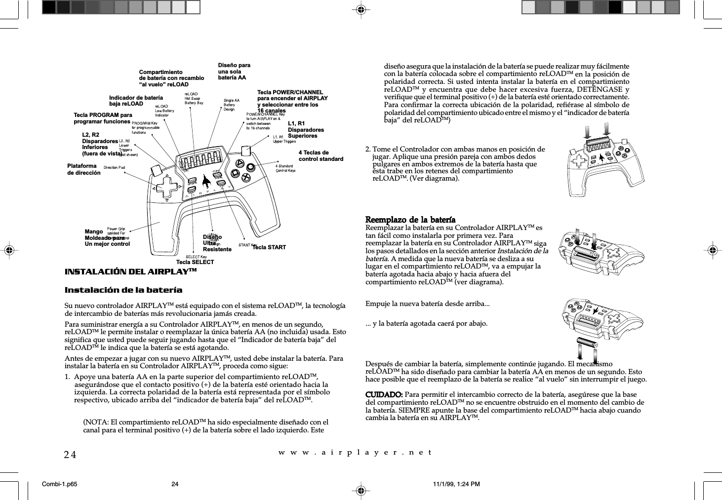 w  w  w  .  a  i  r  p  l  a  y  e  r  .  n  e  t24INSTALACI&Oacute;N DEL AIRPLAYTMInstalaci&oacute;n de la bater&iacute;aSu nuevo controlador AIRPLAYTM est&aacute; equipado con el sistema reLOADTM, la tecnolog&iacute;ade intercambio de bater&iacute;as m&aacute;s revolucionaria jam&aacute;s creada.Para suministrar energ&iacute;a a su Controlador AIRPLAYTM, en menos de un segundo,reLOADTM le permite instalar o reemplazar la &uacute;nica bater&iacute;a AA (no incluida) usada. Estosignifica que usted puede seguir jugando hasta que el &ldquo;Indicador de bater&iacute;a baja&rdquo; delreLOADTM le indica que la bater&iacute;a se est&aacute; agotando.Antes de empezar a jugar con su nuevo AIRPLAYTM, usted debe instalar la bater&iacute;a. Parainstalar la bater&iacute;a en su Controlador AIRPLAYTM, proceda como sigue:1. Apoye una bater&iacute;a AA en la parte superior del compartimiento reLOADTM,     asegur&aacute;ndose que el contacto positivo (+) de la bater&iacute;a est&eacute; orientado hacia la     izquierda. La correcta polaridad de la bater&iacute;a est&aacute; representada por el s&iacute;mbolo     respectivo, ubicado arriba del &ldquo;indicador de bater&iacute;a baja&rdquo; del reLOADTM.... y la bater&iacute;a agotada caer&aacute; por abajo.Despu&eacute;s de cambiar la bater&iacute;a, simplemente contin&uacute;e jugando. El mecanismoreLOADTM ha sido dise&ntilde;ado para cambiar la bater&iacute;a AA en menos de un segundo. Estohace posible que el reemplazo de la bater&iacute;a se realice &ldquo;al vuelo&rdquo; sin interrumpir el juego.CUIDADO:CUIDADO:CUIDADO:CUIDADO:CUIDADO: Para permitir el intercambio correcto de la bater&iacute;a, aseg&uacute;rese que la basedel compartimiento reLOADTM no se encuentre obstruido en el momento del cambio dela bater&iacute;a. SIEMPRE apunte la base del compartimiento reLOADTM hacia abajo cuandocambia la bater&iacute;a en su AIRPLAYTM.Plataformade direcci&oacute;nL2, R2DisparadoresInferiores(fuera de vista)Tecla PROGRAM paraprogramar funcionesMangoMoldeado paraUn mejor controlIndicador de bater&iacute;abaja reLOADTecla POWER/CHANNELpara encender el AIRPLAYy seleccionar entre los16 canalesDise&ntilde;o parauna solabater&iacute;a AACompartimientode bater&iacute;a con recambioal vuelo reLOADL1, R1DisparadoresSuperioresTecla STARTDise&ntilde;oUltraResistenteTecla SELECT4 Teclas decontrol standard2. Tome el Controlador con ambas manos en posici&oacute;n dejugar. Aplique una presi&oacute;n pareja con ambos dedospulgares en ambos extremos de la bater&iacute;a hasta que&eacute;sta trabe en los retenes del compartimientoreLOADTM. (Ver diagrama).Reemplazo de la bater&iacute;aReemplazo de la bater&iacute;aReemplazo de la bater&iacute;aReemplazo de la bater&iacute;aReemplazo de la bater&iacute;aReemplazar la bater&iacute;a en su Controlador AIRPLAYTM estan f&aacute;cil como instalarla por primera vez. Parareemplazar la bater&iacute;a en su Controlador AIRPLAYTM sigalos pasos detallados en la secci&oacute;n anterior Instalaci&oacute;n de labater&iacute;a. A medida que la nueva bater&iacute;a se desliza a sulugar en el compartimiento reLOADTM, va a empujar labater&iacute;a agotada hacia abajo y hacia afuera delcompartimiento reLOADTM (ver diagrama).Empuje la nueva bater&iacute;a desde arriba...(NOTA: El compartimiento reLOADTM ha sido especialmente dise&ntilde;ado con elcanal para el terminal positivo (+) de la bater&iacute;a sobre el lado izquierdo. Estedise&ntilde;o asegura que la instalaci&oacute;n de la bater&iacute;a se puede realizar muy f&aacute;cilmentecon la bater&iacute;a colocada sobre el compartimiento reLOADTM en la posici&oacute;n depolaridad correcta. Si usted intenta instalar la bater&iacute;a en el compartimientoreLOADTM y  encuentra  que debe  hacer  excesiva fuerza,  DET&Eacute;NGASE  yverifique que el terminal positivo (+) de la bater&iacute;a est&eacute; orientado correctamente.Para confirmar la correcta ubicaci&oacute;n de la polaridad, refi&eacute;rase al s&iacute;mbolo depolaridad del compartimiento ubicado entre el mismo y el &ldquo;indicador de bater&iacute;abaja&rdquo; del reLOADTM)Combi-1.p65 11/1/99, 1:24 PM24