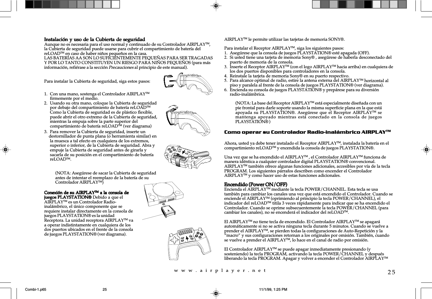 w  w  w  .  a  i  r  p  l  a  y  e  r  .  n  e  t25Instalaci&oacute;n y uso de la Cubierta de seguridadInstalaci&oacute;n y uso de la Cubierta de seguridadInstalaci&oacute;n y uso de la Cubierta de seguridadInstalaci&oacute;n y uso de la Cubierta de seguridadInstalaci&oacute;n y uso de la Cubierta de seguridadAunque no es necesaria para el uso normal y continuado de su Controlador AIRPLAYTM,la Cubierta de seguridad puede usarse para cubrir el compartimiento de bater&iacute;a delreLOADTM en caso de haber ni&ntilde;os peque&ntilde;os en la casa.LAS BATER&Iacute;AS AA SON LO SUFICIENTEMENTE PEQUE&Ntilde;AS PARA SER TRAGADASY POR LO TANTO CONSTITUYEN UN RIESGO PARA NI&Ntilde;OS PEQUE&Ntilde;OS (para m&aacute;sinformaci&oacute;n, refi&eacute;rase a la secci&oacute;n Precauciones al principio de este manual).Para instalar la Cubierta de seguridad, siga estos pasos:AIRPLAYTM le permite utilizar las tarjetas de memoria SONY&reg;.Para instalar el Receptor AIRPLAYTM, siga los siguientes pasos:1. Aseg&uacute;rese que la consola de juegos PLAYSTATION&reg; est&eacute; apagada (OFF).2. Si usted tiene una tarjeta de memoria Sony&reg; , aseg&uacute;rese de haberla desconectado delpuerto de memoria de la consola.3. Inserte el Receptor AIRPLAYTM (con el logo AIRPLAYTM hacia arriba) en cualquiera delos dos puertos disponibles para controladores en la consola.4. Reinstale la tarjeta de memoria Sony&reg; en su puerto respectivo.5. Para alcance optimal de radio, estire la antena externa del AIRPLAYTM horizontal alpiso y paralela al frente de la consola de juegos PLAYSTATION&reg; (ver diagrama).6. Encienda su consola de juegos PLAYSTATION&reg; y prep&aacute;rese para su diversi&oacute;nradio-inal&aacute;mbrica.Como operar su Controlador Radio-inal&aacute;mbrico AIRPLAYTMAhora, usted ya debe tener instalado el Receptor AIRPLAYTM, instalada la bater&iacute;a en elcompartimiento reLOADTM y encendida la consola de juegos PLAYSTATION&reg;.Una vez que se ha encendido el AIRPLAYTM , el Controlador AIRPLAYTM funciona demanera id&eacute;ntica a cualquier controlador digital PLAYSTATION&reg; convencional.AIRPLAYTM tambi&eacute;n ofrece algunas funciones adicionales, accesibles por v&iacute;a de la teclaPROGRAM. Los siguientes p&aacute;rrafos describen como encender el ControladorAIRPLAYTM y como hacer uso de estas funciones adicionales.Encendido (Power ON/OFF)Encendido (Power ON/OFF)Encendido (Power ON/OFF)Encendido (Power ON/OFF)Encendido (Power ON/OFF)Encienda el AIRPLAYTM mediante la tecla POWER/CHANNEL. Esta tecla se usatambi&eacute;n para cambiar los canales una vez que est&aacute; encendido el Controlador. Cuando seenciende el AIRPLAYTM (oprimiendo al principio la tecla POWER/CHANNEL), elindicador del reLOADTM titila 3 veces r&aacute;pidamente para indicar que se ha encendido elControlador. Cuando se oprime subsecuentemente la tecla POWER/CHANNEL (paracambiar los canales), no se encender&aacute; el indicador del reLOADTM.El AIRPLAYTM no tiene tecla de encendido. El Controlador AIRPLAYTM se apagar&aacute;autom&aacute;ticamente si no se activa ninguna tecla durante 5 minutos. Cuando se vuelve aprender el AIRPLAYTM, se pierden todas la configuraciones de Auto-Repetici&oacute;n y la&ldquo;macro&rdquo; y sus configuraciones retornan a los originales por omisi&oacute;n. Tambi&eacute;n, cuandose vuelve a prender el AIRPLAYTM, lo hace en el canal de radio por omisi&oacute;n.El Controlador AIRPLAYTM se puede apagar inmediatamente presionando (ysosteniendo) la tecla PROGRAM, activando la tecla POWER/CHANNEL y despu&eacute;sliberando la tecla PROGRAM. Apagar y volver a encender el Controlador AIRPLAYTM1. Con una mano, sostenga el Controlador AIRPLAYTMfirmemente por el medio.2. Usando su otra mano, coloque la Cubierta de seguridadpor debajo del compartimiento de bater&iacute;a reLOADTMComo la Cubierta de seguridad es de pl&aacute;stico flexible,puede abrir el otro extremo de la Cubierta de seguridad,mientras la empuja sobre la parte superior delcompartimiento de bater&iacute;a reLOADTM (ver diagrama)3. Para remover la Cubierta de seguridad, inserte un    destornillador de punta plana (o herramienta similar) enla muesca a tal efecto en cualquiera de los extremos,superior o inferior, de la Cubierta de seguridad. Abra yempuje la Cubierta de seguridad antes de girarla ysacarla de su posici&oacute;n en el compartimiento de bater&iacute;areLOADTM.(NOTA: Aseg&uacute;rese de sacar la Cubierta de seguridadantes de intentar el reemplazo de la bater&iacute;a de suControlador AIRPLAYTM)Conexi&oacute;n de su AIRPLAYConexi&oacute;n de su AIRPLAYConexi&oacute;n de su AIRPLAYConexi&oacute;n de su AIRPLAYConexi&oacute;n de su AIRPLAYTMTMTMTMTM a la consola de a la consola de a la consola de a la consola de a la consola dejuegos PLAYSTATION&reg;juegos PLAYSTATION&reg;juegos PLAYSTATION&reg;juegos PLAYSTATION&reg;juegos PLAYSTATION&reg; Debido a que elAIRPLAYTM es un Controlador Radio-inal&aacute;mbrico, el &uacute;nico componente que serequiere instalar directamente en la consola dejuegos PLAYSTATION&reg; es la unidadReceptora. La unidad receptora AIRPLAYTM vaa operar indistintamente en cualquiera de losdos puertos ubicados en el frente de la consolade juegos PLAYSTATION&reg; (ver diagrama).reLOADPROGRAMPOWERCHANNELSELECTSTART(NOTA: La base del Receptor AIRPLAYTM est&aacute; especialmente dise&ntilde;ada con unpie frontal para darle soporte usando la misma superficie plana en la que est&aacute;apoyada su PLAYSTATION&reg;. Aseg&uacute;rese  que  el Receptor  AIRPLAYTM semantenga apoyado mientras est&aacute;  conectado  en la  consola  de juegosPLAYSTATION&reg; )Combi-1.p65 11/1/99, 1:25 PM25