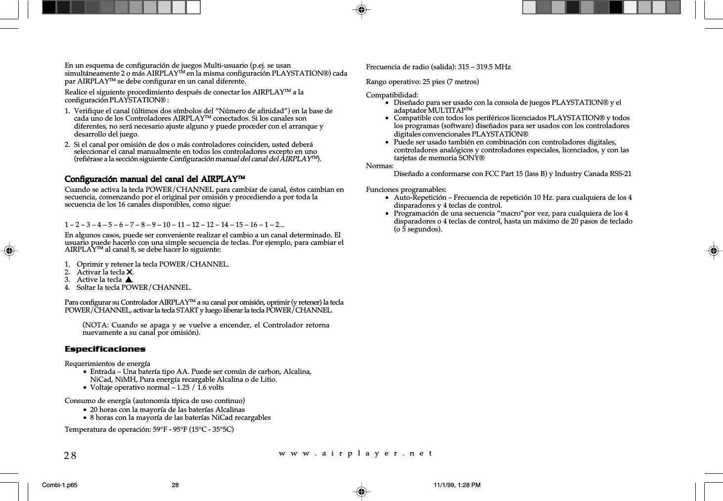 w  w  w  .  a  i  r  p  l  a  y  e  r  .  n  e  t28En un esquema de configuraci&oacute;n de juegos Multi-usuario (p.ej. se usansimult&aacute;neamente 2 o m&aacute;s AIRPLAYTM en la misma configuraci&oacute;n PLAYSTATION&reg;) cadapar AIRPLAYTM se debe configurar en un canal diferente.Realice el siguiente procedimiento despu&eacute;s de conectar los AIRPLAYTM a laconfiguraci&oacute;n PLAYSTATION&reg; :1. Verifique el canal (&uacute;ltimos dos s&iacute;mbolos del &ldquo;N&uacute;mero de afinidad&rdquo;) en la base decada uno de los Controladores AIRPLAYTM conectados. Si los canales sondiferentes, no ser&aacute; necesario ajuste alguno y puede proceder con el arranque ydesarrollo del juego.2. Si el canal por omisi&oacute;n de dos o m&aacute;s controladores coinciden, usted deber&aacute;seleccionar el canal manualmente en todos los controladores excepto en uno(refi&eacute;rase a la secci&oacute;n siguiente Configuraci&oacute;n manual del canal del AIRPLAYTM).Configuraci&oacute;n manual del canal del AIRPLAYConfiguraci&oacute;n manual del canal del AIRPLAYConfiguraci&oacute;n manual del canal del AIRPLAYConfiguraci&oacute;n manual del canal del AIRPLAYConfiguraci&oacute;n manual del canal del AIRPLAYTMTMTMTMTMCuando se activa la tecla POWER/CHANNEL para cambiar de canal, &eacute;stos cambian ensecuencia, comenzando por el original por omisi&oacute;n y procediendo a por toda lasecuencia de los 16 canales disponibles, como sigue:1 &ndash; 2 &ndash; 3 &ndash; 4 &ndash; 5 &ndash; 6 &ndash; 7 &ndash; 8 &ndash; 9 &ndash; 10 &ndash; 11 &ndash; 12 &ndash; 12 &ndash; 14 &ndash; 15 &ndash; 16 &ndash; 1 &ndash; 2...En algunos casos, puede ser conveniente realizar el cambio a un canal determinado. Elusuario puede hacerlo con una simple secuencia de teclas. Por ejemplo, para cambiar elAIRPLAYTM al canal 8, se debe hacer lo siguiente:1. Oprimir y retener la tecla POWER/CHANNEL.2. Activar la tecla 55555.3. Active la tecla  sssss.4. Soltar la tecla POWER/CHANNEL.Para configurar su Controlador AIRPLAYTM a su canal por omisi&oacute;n, oprimir (y retener) la teclaPOWER/CHANNEL, activar la tecla START y luego liberar la tecla POWER/CHANNEL.EspecificacionesRequerimientos de energ&iacute;a&bull;Entrada &ndash; Una bater&iacute;a tipo AA. Puede ser com&uacute;n de carbon, Alcalina,NiCad, NiMH, Pura energ&iacute;a recargable Alcalina o de Litio.&bull;Voltaje operativo normal &ndash; 1.25 / 1.6 voltsConsumo de energ&iacute;a (autonom&iacute;a t&iacute;pica de uso continuo)&bull;20 horas con la mayor&iacute;a de las bater&iacute;as Alcalinas&bull;8 horas con la mayor&iacute;a de las bater&iacute;as NiCad recargablesTemperatura de operaci&oacute;n: 59&deg;F - 95&deg;F (15&deg;C - 35&deg;5C)Frecuencia de radio (salida): 315 &ndash; 319.5 MHzRango operativo: 25 pies (7 metros)Compatibilidad:&bull;Dise&ntilde;ado para ser usado con la consola de juegos PLAYSTATION&reg; y eladaptador MULTITAPTM&bull;Compatible con todos los perif&eacute;ricos licenciados PLAYSTATION&reg; y todoslos programas (software) dise&ntilde;ados para ser usados con los controladoresdigitales convencionales PLAYSTATION&reg;&bull;Puede ser usado tambi&eacute;n en combinaci&oacute;n con controladores digitales,controladores anal&oacute;gicos y controladores especiales, licenciados, y con lastarjetas de memoria SONY&reg;Normas:Dise&ntilde;ado a conformarse con FCC Part 15 (lass B) y Industry Canada RSS-21Funciones programables:&bull;Auto-Repetici&oacute;n &ndash; Frecuencia de repetici&oacute;n 10 Hz. para cualquiera de los 4disparadores y 4 teclas de control.&bull;Programaci&oacute;n de una secuencia &ldquo;macro&rdquo;por vez, para cualquiera de los 4disparadores o 4 teclas de control, hasta un m&aacute;ximo de 20 pasos de teclado(o 5 segundos).(NOTA: Cuando se apaga  y  se vuelve  a  encender, el  Controlador  retornanuevamente a su canal por omisi&oacute;n).Combi-1.p65 11/1/99, 1:28 PM28