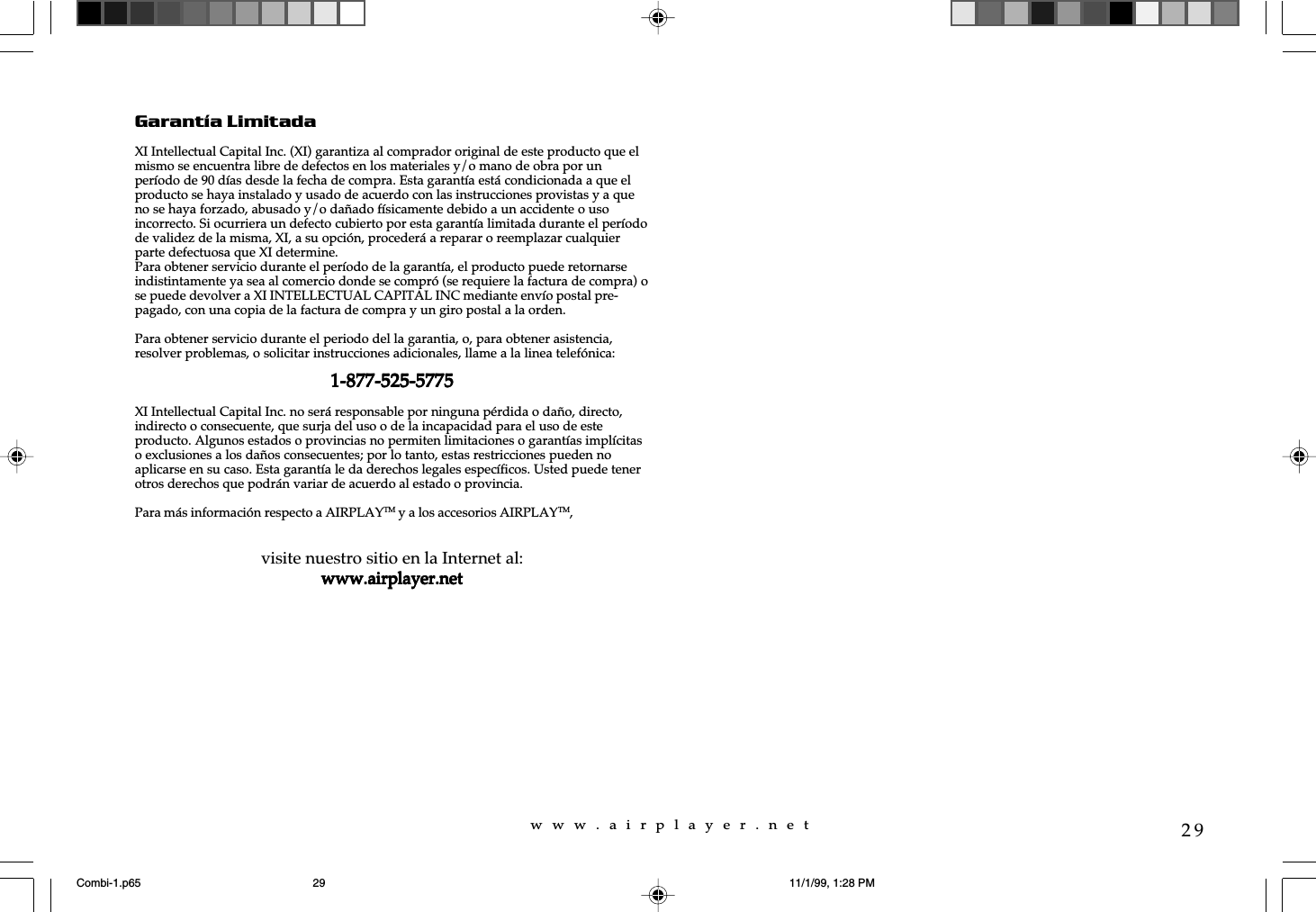 w  w  w  .  a  i  r  p  l  a  y  e  r  .  n  e  t29Garant&iacute;a LimitadaXI Intellectual Capital Inc. (XI) garantiza al comprador original de este producto que elmismo se encuentra libre de defectos en los materiales y/o mano de obra por unper&iacute;odo de 90 d&iacute;as desde la fecha de compra. Esta garant&iacute;a est&aacute; condicionada a que elproducto se haya instalado y usado de acuerdo con las instrucciones provistas y a queno se haya forzado, abusado y/o da&ntilde;ado f&iacute;sicamente debido a un accidente o usoincorrecto. Si ocurriera un defecto cubierto por esta garant&iacute;a limitada durante el per&iacute;odode validez de la misma, XI, a su opci&oacute;n, proceder&aacute; a reparar o reemplazar cualquierparte defectuosa que XI determine.Para obtener servicio durante el per&iacute;odo de la garant&iacute;a, el producto puede retornarseindistintamente ya sea al comercio donde se compr&oacute; (se requiere la factura de compra) ose puede devolver a XI INTELLECTUAL CAPITAL INC mediante env&iacute;o postal pre-pagado, con una copia de la factura de compra y un giro postal a la orden.Para obtener servicio durante el periodo del la garantia, o, para obtener asistencia,resolver problemas, o solicitar instrucciones adicionales, llame a la linea telef&oacute;nica:1-877-525-57751-877-525-57751-877-525-57751-877-525-57751-877-525-5775XI Intellectual Capital Inc. no ser&aacute; responsable por ninguna p&eacute;rdida o da&ntilde;o, directo,indirecto o consecuente, que surja del uso o de la incapacidad para el uso de esteproducto. Algunos estados o provincias no permiten limitaciones o garant&iacute;as impl&iacute;citaso exclusiones a los da&ntilde;os consecuentes; por lo tanto, estas restricciones pueden noaplicarse en su caso. Esta garant&iacute;a le da derechos legales espec&iacute;ficos. Usted puede tenerotros derechos que podr&aacute;n variar de acuerdo al estado o provincia.Para m&aacute;s informaci&oacute;n respecto a AIRPLAYTM y a los accesorios AIRPLAYTM,visite nuestro sitio en la Internet al:www.airplayer.netwww.airplayer.netwww.airplayer.netwww.airplayer.netwww.airplayer.netCombi-1.p65 11/1/99, 1:28 PM29