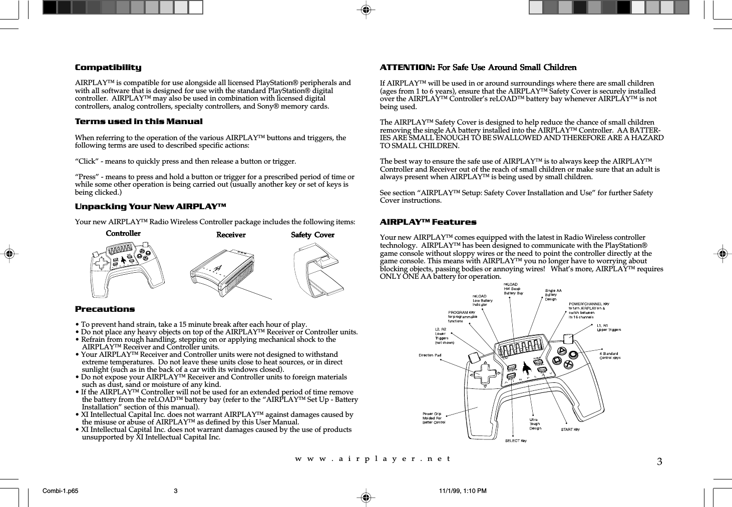 w  w  w  .  a  i  r  p  l  a  y  e  r  .  n  e  t3CompatibilityAIRPLAY&trade; is compatible for use alongside all licensed PlayStation&reg; peripherals andwith all software that is designed for use with the standard PlayStation&reg; digitalcontroller.  AIRPLAY&trade; may also be used in combination with licensed digitalcontrollers, analog controllers, specialty controllers, and Sony&reg; memory cards.Terms used in this ManualWhen referring to the operation of the various AIRPLAY&trade; buttons and triggers, thefollowing terms are used to described specific actions:&ldquo;Click&rdquo; - means to quickly press and then release a button or trigger.&ldquo;Press&rdquo; - means to press and hold a button or trigger for a prescribed period of time orwhile some other operation is being carried out (usually another key or set of keys isbeing clicked.)Unpacking Your New AIRPLAY&trade;Your new AIRPLAY&trade; Radio Wireless Controller package includes the following items:Precautions&bull; To prevent hand strain, take a 15 minute break after each hour of play.&bull; Do not place any heavy objects on top of the AIRPLAY&trade; Receiver or Controller units.&bull; Refrain from rough handling, stepping on or applying mechanical shock to theAIRPLAY&trade; Receiver and Controller units.&bull; Your AIRPLAY&trade; Receiver and Controller units were not designed to withstandextreme temperatures.  Do not leave these units close to heat sources, or in directsunlight (such as in the back of a car with its windows closed).&bull; Do not expose your AIRPLAY&trade; Receiver and Controller units to foreign materialssuch as dust, sand or moisture of any kind.&bull; If the AIRPLAY&trade; Controller will not be used for an extended period of time removethe battery from the reLOAD&trade; battery bay (refer to the &ldquo;AIRPLAY&trade; Set Up - BatteryInstallation&rdquo; section of this manual).&bull; XI Intellectual Capital Inc. does not warrant AIRPLAY&trade; against damages caused bythe misuse or abuse of AIRPLAY&trade; as defined by this User Manual.&bull; XI Intellectual Capital Inc. does not warrant damages caused by the use of productsunsupported by XI Intellectual Capital Inc.ATTENTION:     For Safe Use Around Small ChildrenFor Safe Use Around Small ChildrenFor Safe Use Around Small ChildrenFor Safe Use Around Small ChildrenFor Safe Use Around Small ChildrenIf AIRPLAY&trade; will be used in or around surroundings where there are small children(ages from 1 to 6 years), ensure that the AIRPLAY&trade; Safety Cover is securely installedover the AIRPLAY&trade; Controller&rsquo;s reLOAD&trade; battery bay whenever AIRPLAY&trade; is notbeing used.The AIRPLAY&trade; Safety Cover is designed to help reduce the chance of small childrenremoving the single AA battery installed into the AIRPLAY&trade; Controller.  AA BATTER-IES ARE SMALL ENOUGH TO BE SWALLOWED AND THEREFORE ARE A HAZARDTO SMALL CHILDREN.The best way to ensure the safe use of AIRPLAY&trade; is to always keep the AIRPLAY&trade;Controller and Receiver out of the reach of small children or make sure that an adult isalways present when AIRPLAY&trade; is being used by small children.See section &ldquo;AIRPLAY&trade; Setup: Safety Cover Installation and Use&rdquo;     for further SafetyCover instructions.AIRPLAY&trade; FeaturesYour new AIRPLAY&trade; comes equipped with the latest in Radio Wireless controllertechnology.  AIRPLAY&trade; has been designed to communicate with the PlayStation&reg;game console without sloppy wires or the need to point the controller directly at thegame console. This means with AIRPLAY&trade; you no longer have to worrying aboutblocking objects, passing bodies or annoying wires!   What&rsquo;s more, AIRPLAY&trade; requiresONLY ONE AA battery for operation.reLOADPROGRAMPOWERCHANNELSELECTSTARTReceiverReceiverReceiverReceiverReceiver Safety CoverSafety CoverSafety CoverSafety CoverSafety CoverControllerControllerControllerControllerControllerCombi-1.p65 11/1/99, 1:10 PM3