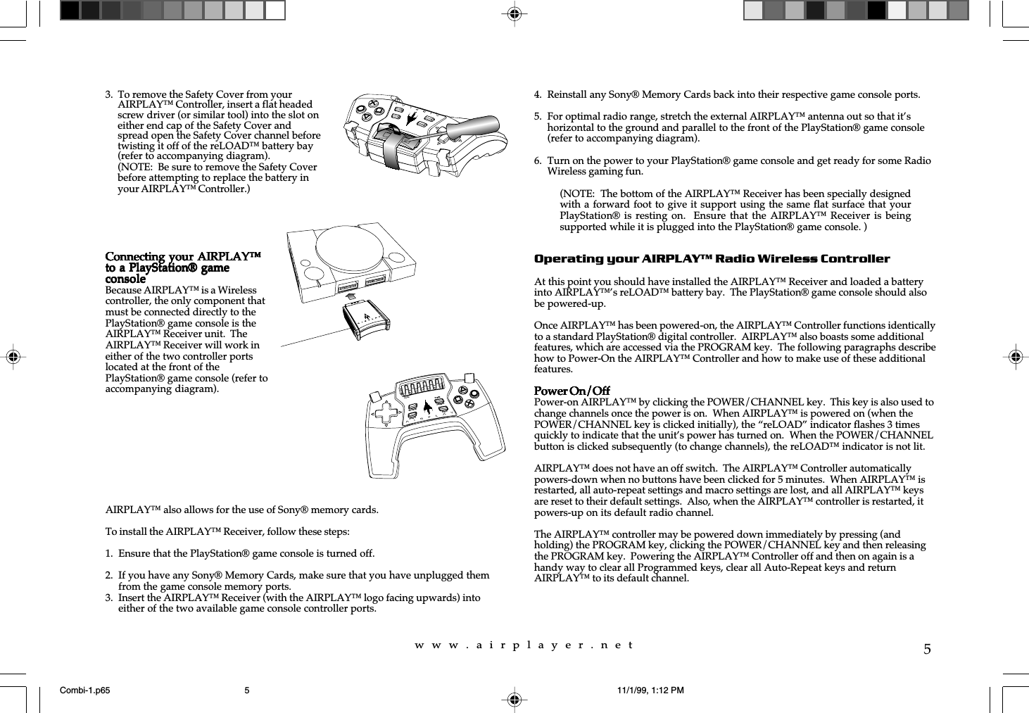 w  w  w  .  a  i  r  p  l  a  y  e  r  .  n  e  t5AIRPLAY&trade; also allows for the use of Sony&reg; memory cards.To install the AIRPLAY&trade; Receiver, follow these steps:1. Ensure that the PlayStation&reg; game console is turned off.2. If you have any Sony&reg; Memory Cards, make sure that you have unplugged themfrom the game console memory ports.3. Insert the AIRPLAY&trade; Receiver (with the AIRPLAY&trade; logo facing upwards) intoeither of the two available game console controller ports.4. Reinstall any Sony&reg; Memory Cards back into their respective game console ports.5. For optimal radio range, stretch the external AIRPLAY&trade; antenna out so that it&rsquo;shorizontal to the ground and parallel to the front of the PlayStation&reg; game console(refer to accompanying diagram).6. Turn on the power to your PlayStation&reg; game console and get ready for some RadioWireless gaming fun.Operating your AIRPLAY&trade; Radio Wireless ControllerAt this point you should have installed the AIRPLAY&trade; Receiver and loaded a batteryinto AIRPLAY&trade;&rsquo;s reLOAD&trade; battery bay.  The PlayStation&reg; game console should alsobe powered-up.Once AIRPLAY&trade; has been powered-on, the AIRPLAY&trade; Controller functions identicallyto a standard PlayStation&reg; digital controller.  AIRPLAY&trade; also boasts some additionalfeatures, which are accessed via the PROGRAM key.  The following paragraphs describehow to Power-On the AIRPLAY&trade; Controller and how to make use of these additionalfeatures.Power On/OffPower On/OffPower On/OffPower On/OffPower On/OffPower-on AIRPLAY&trade; by clicking the POWER/CHANNEL key.  This key is also used tochange channels once the power is on.  When AIRPLAY&trade; is powered on (when thePOWER/CHANNEL key is clicked initially), the &ldquo;reLOAD&rdquo; indicator flashes 3 timesquickly to indicate that the unit&rsquo;s power has turned on.  When the POWER/CHANNELbutton is clicked subsequently (to change channels), the reLOAD&trade; indicator is not lit.AIRPLAY&trade; does not have an off switch.  The AIRPLAY&trade; Controller automaticallypowers-down when no buttons have been clicked for 5 minutes.  When AIRPLAY&trade; isrestarted, all auto-repeat settings and macro settings are lost, and all AIRPLAY&trade; keysare reset to their default settings.  Also, when the AIRPLAY&trade; controller is restarted, itpowers-up on its default radio channel.The AIRPLAY&trade; controller may be powered down immediately by pressing (andholding) the PROGRAM key, clicking the POWER/CHANNEL key and then releasingthe PROGRAM key.  Powering the AIRPLAY&trade; Controller off and then on again is ahandy way to clear all Programmed keys, clear all Auto-Repeat keys and returnAIRPLAY&trade; to its default channel.3.  To remove the Safety Cover from yourAIRPLAY&trade; Controller, insert a flat headedscrew driver (or similar tool) into the slot oneither end cap of the Safety Cover andspread open the Safety Cover channel beforetwisting it off of the reLOAD&trade; battery bay(refer to accompanying diagram).(NOTE:  Be sure to remove the Safety Coverbefore attempting to replace the battery inyour AIRPLAY&trade; Controller.)Connecting your AIRPLAY&trade;Connecting your AIRPLAY&trade;Connecting your AIRPLAY&trade;Connecting your AIRPLAY&trade;Connecting your AIRPLAY&trade;to a PlayStation&reg; gameto a PlayStation&reg; gameto a PlayStation&reg; gameto a PlayStation&reg; gameto a PlayStation&reg; gameconsoleconsoleconsoleconsoleconsoleBecause AIRPLAY&trade; is a Wirelesscontroller, the only component thatmust be connected directly to thePlayStation&reg; game console is theAIRPLAY&trade; Receiver unit.  TheAIRPLAY&trade; Receiver will work ineither of the two controller portslocated at the front of thePlayStation&reg; game console (refer toaccompanying diagram).reLOADPROGRAMPOWERCHANNELSELECTSTART(NOTE:  The bottom of the AIRPLAY&trade; Receiver has been specially designedwith a forward foot to give it support using the same flat surface that yourPlayStation&reg; is resting on.    Ensure that  the  AIRPLAY&trade; Receiver  is  beingsupported while it is plugged into the PlayStation&reg; game console. )Combi-1.p65 11/1/99, 1:12 PM5
