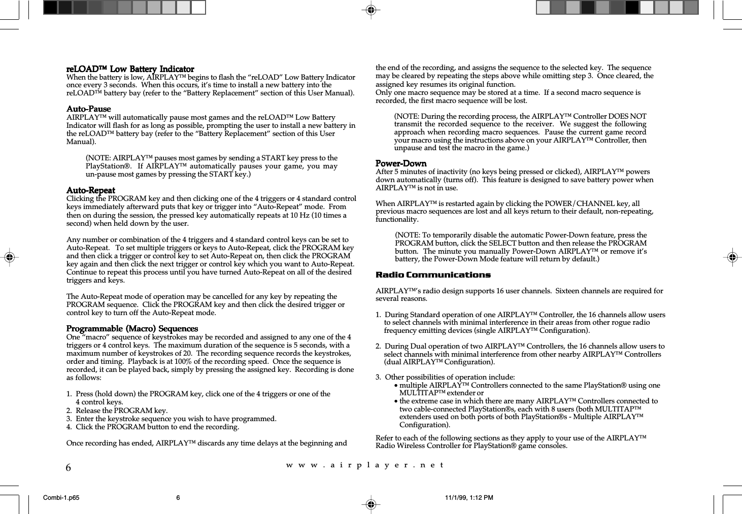 w  w  w  .  a  i  r  p  l  a  y  e  r  .  n  e  t6reLOAD&trade; Low Battery IndicatorreLOAD&trade; Low Battery IndicatorreLOAD&trade; Low Battery IndicatorreLOAD&trade; Low Battery IndicatorreLOAD&trade; Low Battery IndicatorWhen the battery is low, AIRPLAY&trade; begins to flash the &ldquo;reLOAD&rdquo; Low Battery Indicatoronce every 3 seconds.  When this occurs, it&rsquo;s time to install a new battery into thereLOAD&trade; battery bay (refer to the &ldquo;Battery Replacement&rdquo; section of this User Manual).Auto-PauseAuto-PauseAuto-PauseAuto-PauseAuto-PauseAIRPLAY&trade; will automatically pause most games and the reLOAD&trade; Low BatteryIndicator will flash for as long as possible, prompting the user to install a new battery inthe reLOAD&trade; battery bay (refer to the &ldquo;Battery Replacement&rdquo; section of this UserManual).Auto-RepeatAuto-RepeatAuto-RepeatAuto-RepeatAuto-RepeatClicking the PROGRAM key and then clicking one of the 4 triggers or 4 standard controlkeys immediately afterward puts that key or trigger into &ldquo;Auto-Repeat&rdquo; mode.  Fromthen on during the session, the pressed key automatically repeats at 10 Hz (10 times asecond) when held down by the user.Any number or combination of the 4 triggers and 4 standard control keys can be set toAuto-Repeat.   To set multiple triggers or keys to Auto-Repeat, click the PROGRAM keyand then click a trigger or control key to set Auto-Repeat on, then click the PROGRAMkey again and then click the next trigger or control key which you want to Auto-Repeat.Continue to repeat this process until you have turned Auto-Repeat on all of the desiredtriggers and keys.The Auto-Repeat mode of operation may be cancelled for any key by repeating thePROGRAM sequence.  Click the PROGRAM key and then click the desired trigger orcontrol key to turn off the Auto-Repeat mode.Programmable (Macro)  SequencesProgrammable (Macro)  SequencesProgrammable (Macro)  SequencesProgrammable (Macro)  SequencesProgrammable (Macro)  SequencesOne &ldquo;macro&rdquo; sequence of keystrokes may be recorded and assigned to any one of the 4triggers or 4 control keys.  The maximum duration of the sequence is 5 seconds, with amaximum number of keystrokes of 20.  The recording sequence records the keystrokes,order and timing.  Playback is at 100% of the recording speed.  Once the sequence isrecorded, it can be played back, simply by pressing the assigned key.  Recording is doneas follows:1. Press (hold down) the PROGRAM key, click one of the 4 triggers or one of the4 control keys.2. Release the PROGRAM key.3. Enter the keystroke sequence you wish to have programmed.4. Click the PROGRAM button to end the recording.Once recording has ended, AIRPLAY&trade; discards any time delays at the beginning andthe end of the recording, and assigns the sequence to the selected key.  The sequencemay be cleared by repeating the steps above while omitting step 3.  Once cleared, theassigned key resumes its original function.Only one macro sequence may be stored at a time.  If a second macro sequence isrecorded, the first macro sequence will be lost.Power-DownPower-DownPower-DownPower-DownPower-DownAfter 5 minutes of inactivity (no keys being pressed or clicked), AIRPLAY&trade; powersdown automatically (turns off).  This feature is designed to save battery power whenAIRPLAY&trade; is not in use.When AIRPLAY&trade; is restarted again by clicking the POWER/CHANNEL key, allprevious macro sequences are lost and all keys return to their default, non-repeating,functionality.Radio CommunicationsAIRPLAY&trade;&rsquo;s radio design supports 16 user channels.  Sixteen channels are required forseveral reasons.1.  During Standard operation of one AIRPLAY&trade; Controller, the 16 channels allow usersto select channels with minimal interference in their areas from other rogue radiofrequency emitting devices (single AIRPLAY&trade; Configuration).2.  During Dual operation of two AIRPLAY&trade; Controllers, the 16 channels allow users toselect channels with minimal interference from other nearby AIRPLAY&trade; Controllers(dual AIRPLAY&trade; Configuration).3.  Other possibilities of operation include:&bull;multiple AIRPLAY&trade; Controllers connected to the same PlayStation&reg; using oneMULTITAP&trade; extender or&bull;the extreme case in which there are many AIRPLAY&trade; Controllers connected totwo cable-connected PlayStation&reg;s, each with 8 users (both MULTITAP&trade;extenders used on both ports of both PlayStation&reg;s - Multiple AIRPLAY&trade;Configuration).Refer to each of the following sections as they apply to your use of the AIRPLAY&trade;Radio Wireless Controller for PlayStation&reg; game consoles.(NOTE: AIRPLAY&trade; pauses most games by sending a START key press to thePlayStation&reg;.  If AIRPLAY&trade;  automatically  pauses your  game,  you mayun-pause most games by pressing the START key.)(NOTE: During the recording process, the AIRPLAY&trade; Controller DOES NOTtransmit the recorded sequence  to  the receiver.    We suggest  the  followingapproach when recording macro sequences.  Pause the current game recordyour macro using the instructions above on your AIRPLAY&trade; Controller, thenunpause and test the macro in the game.)(NOTE: To temporarily disable the automatic Power-Down feature, press thePROGRAM button, click the SELECT button and then release the PROGRAMbutton.  The minute you manually Power-Down AIRPLAY&trade; or remove it&rsquo;sbattery, the Power-Down Mode feature will return by default.)Combi-1.p65 11/1/99, 1:12 PM6