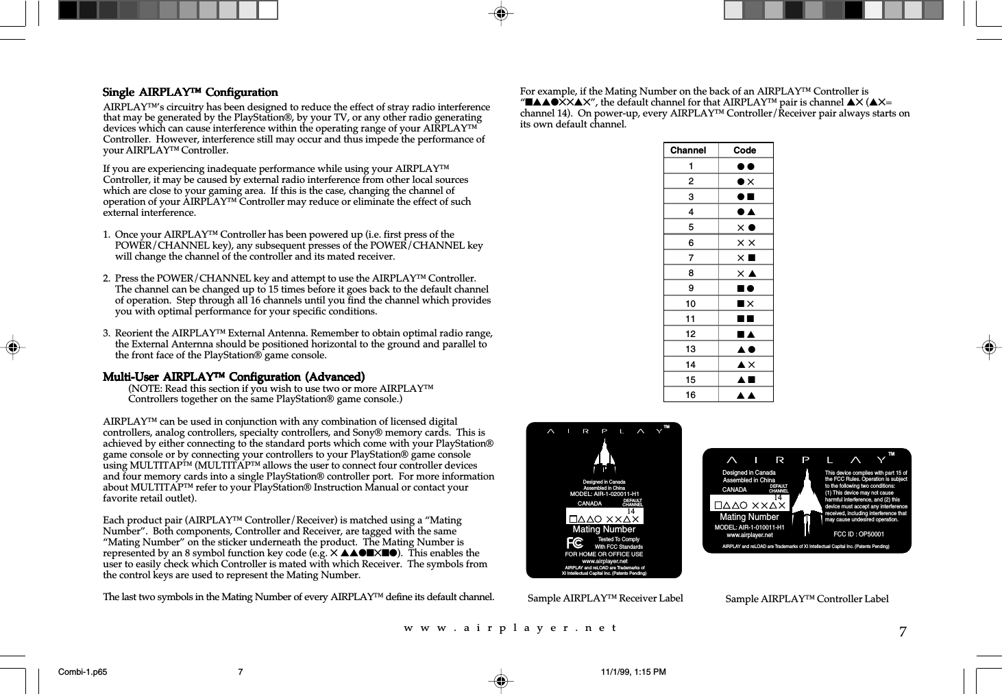 w  w  w  .  a  i  r  p  l  a  y  e  r  .  n  e  t7For example, if the Mating Number on the back of an AIRPLAY&trade; Controller is&ldquo;nssl55s5&rdquo;, the default channel for that AIRPLAY&trade; pair is channel s5 (s5=channel 14).  On power-up, every AIRPLAY&trade; Controller/Receiver pair always starts onits own default channel.Sample AIRPLAY&trade; Receiver LabelChannel Code1l l2l 53l n4l s55 l65 575 n85 s9n l10 n 511 n n12 n s13 s l14 s 515 s n16 s sSample AIRPLAY&trade; Controller LabelSingle AIRPLAY&trade;  ConfigurationSingle AIRPLAY&trade;  ConfigurationSingle AIRPLAY&trade;  ConfigurationSingle AIRPLAY&trade;  ConfigurationSingle AIRPLAY&trade;  ConfigurationAIRPLAY&trade;&rsquo;s circuitry has been designed to reduce the effect of stray radio interferencethat may be generated by the PlayStation&reg;, by your TV, or any other radio generatingdevices which can cause interference within the operating range of your AIRPLAY&trade;Controller.  However, interference still may occur and thus impede the performance ofyour AIRPLAY&trade; Controller.If you are experiencing inadequate performance while using your AIRPLAY&trade;Controller, it may be caused by external radio interference from other local sourceswhich are close to your gaming area.  If this is the case, changing the channel ofoperation of your AIRPLAY&trade; Controller may reduce or eliminate the effect of suchexternal interference.1. Once your AIRPLAY&trade; Controller has been powered up (i.e. first press of thePOWER/CHANNEL key), any subsequent presses of the POWER/CHANNEL keywill change the channel of the controller and its mated receiver.2. Press the POWER/CHANNEL key and attempt to use the AIRPLAY&trade; Controller.The channel can be changed up to 15 times before it goes back to the default channelof operation.  Step through all 16 channels until you find the channel which providesyou with optimal performance for your specific conditions.3. Reorient the AIRPLAY&trade; External Antenna. Remember to obtain optimal radio range,the External Anternna should be positioned horizontal to the ground and parallel tothe front face of the PlayStation&reg; game console.Multi-User AIRPLAY&trade;  Configuration (Advanced)Multi-User AIRPLAY&trade;  Configuration (Advanced)Multi-User AIRPLAY&trade;  Configuration (Advanced)Multi-User AIRPLAY&trade;  Configuration (Advanced)Multi-User AIRPLAY&trade;  Configuration (Advanced)(NOTE: Read this section if you wish to use two or more AIRPLAY&trade;Controllers together on the same PlayStation&reg; game console.)AIRPLAY&trade; can be used in conjunction with any combination of licensed digitalcontrollers, analog controllers, specialty controllers, and Sony&reg; memory cards.  This isachieved by either connecting to the standard ports which come with your PlayStation&reg;game console or by connecting your controllers to your PlayStation&reg; game consoleusing MULTITAP&trade; (MULTITAP&trade; allows the user to connect four controller devicesand four memory cards into a single PlayStation&reg; controller port.  For more informationabout MULTITAP&trade; refer to your PlayStation&reg; Instruction Manual or contact yourfavorite retail outlet).Each product pair (AIRPLAY&trade; Controller/Receiver) is matched using a &ldquo;MatingNumber&rdquo;.  Both components, Controller and Receiver, are tagged with the same&ldquo;Mating Number&rdquo; on the sticker underneath the product.  The Mating Number isrepresented by an 8 symbol function key code (e.g. 5 ssln5nl).  This enables theuser to easily check which Controller is mated with which Receiver.  The symbols fromthe control keys are used to represent the Mating Number.The last two symbols in the Mating Number of every AIRPLAY&trade; define its default channel. AIRPLAY and reLOAD are Trademarks of XI Intellectual Capital Inc. (Patents Pending)Mating NumberTMDesigned in CanadaAssembled in ChinaMODEL: AIR-1-010011-H1www.airplayer.netThis device complies with part 15 ofthe FCC Rules. Operation is subjectto the following two conditions: (1) This device may not causeharmful interference, and (2) this device must accept any interferencereceived, including interference thatmay cause undesired operation.     FCC ID : OP50001CANADA DEFAULTCHANNEL14Mating Number AIRPLAY and reLOAD are Trademarks ofXI Intellectual Capital Inc. (Patents Pending)www.airplayer.netTMMODEL: AIR-1-020011-H1Designed in CanadaAssembled in ChinaTested To ComplyWith FCC StandardsFOR HOME OR OFFICE USECANADADEFAULTCHANNEL14Combi-1.p65 11/1/99, 1:15 PM7