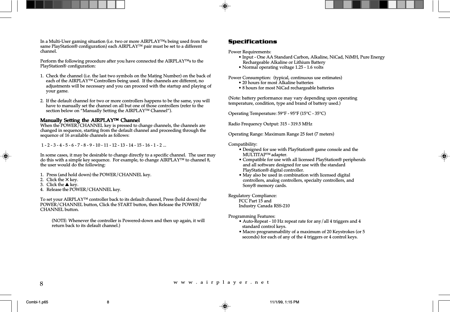 w  w  w  .  a  i  r  p  l  a  y  e  r  .  n  e  t8In a Multi-User gaming situation (i.e. two or more AIRPLAY&trade;s being used from thesame PlayStation&reg; configuration) each AIRPLAY&trade; pair must be set to a differentchannel.Perform the following procedure after you have connected the AIRPLAY&trade;s to thePlayStation&reg; configuration:1. Check the channel (i.e. the last two symbols on the Mating Number) on the back ofeach of the AIRPLAY&trade; Controllers being used.  If the channels are different, noadjustments will be necessary and you can proceed with the startup and playing ofyour game.2. If the default channel for two or more controllers happens to be the same, you willhave to manually set the channel on all but one of those controllers (refer to thesection below on &ldquo;Manually Setting the AIRPLAY&trade; Channel&rdquo;).Manually Setting  the AIRPLAY&trade; ChannelManually Setting  the AIRPLAY&trade; ChannelManually Setting  the AIRPLAY&trade; ChannelManually Setting  the AIRPLAY&trade; ChannelManually Setting  the AIRPLAY&trade; ChannelWhen the POWER/CHANNEL key is pressed to change channels, the channels arechanged in sequence, starting from the default channel and proceeding through thesequence of 16 available channels as follows: 1 - 2 - 3 - 4 - 5 - 6 - 7 - 8 - 9 - 10 - 11 - 12 - 13 - 14 - 15 - 16 - 1 - 2 ...In some cases, it may be desirable to change directly to a specific channel.  The user maydo this with a simple key sequence.  For example, to change AIRPLAY&trade; to channel 8,the user would do the following:1. Press (and hold down) the POWER/CHANNEL key.2. Click the 5 key.3. Click the s key.4. Release the POWER/CHANNEL key.To set your AIRPLAY&trade; controller back to its default channel, Press (hold down) thePOWER/CHANNEL button, Click the START button, then Release the POWER/CHANNEL button.SpecificationsPower Requirements:&bull; Input - One AA Standard Carbon, Alkaline, NiCad, NiMH, Pure EnergyRechargeable Alkaline or Lithium Battery&bull; Normal operating voltage 1.25 - 1.6 voltsPower Consumption:  (typical, continuous use estimates)&bull; 20 hours for most Alkaline batteries&bull; 8 hours for most NiCad rechargeable batteries(Note: battery performance may vary depending upon operatingtemperature, condition, type and brand of battery used.)Operating Temperature: 59&deg;F - 95&deg;F (15&deg;C - 35&deg;C)Radio Frequency Output: 315 - 319.5 MHzOperating Range: Maximum Range 25 feet (7 meters)Compatibility:&bull; Designed for use with PlayStation&reg; game console and theMULTITAP&trade; adapter.&bull; Compatible for use with all licensed PlayStation&reg; peripheralsand all software designed for use with the standardPlayStation&reg; digital controller.&bull; May also be used in combination with licensed digitalcontrollers, analog controllers, specialty controllers, andSony&reg; memory cards.Regulatory Compliance:FCC Part 15 andIndustry Canada RSS-210Programming Features:&bull; Auto-Repeat - 10 Hz repeat rate for any/all 4 triggers and 4   standard control keys.&bull; Macro programmability of a maximum of 20 Keystrokes (or 5   seconds) for each of any of the 4 triggers or 4 control keys.(NOTE: Whenever the controller is Powered-down and then up again, it willreturn back to its default channel.)Combi-1.p65 11/1/99, 1:15 PM8