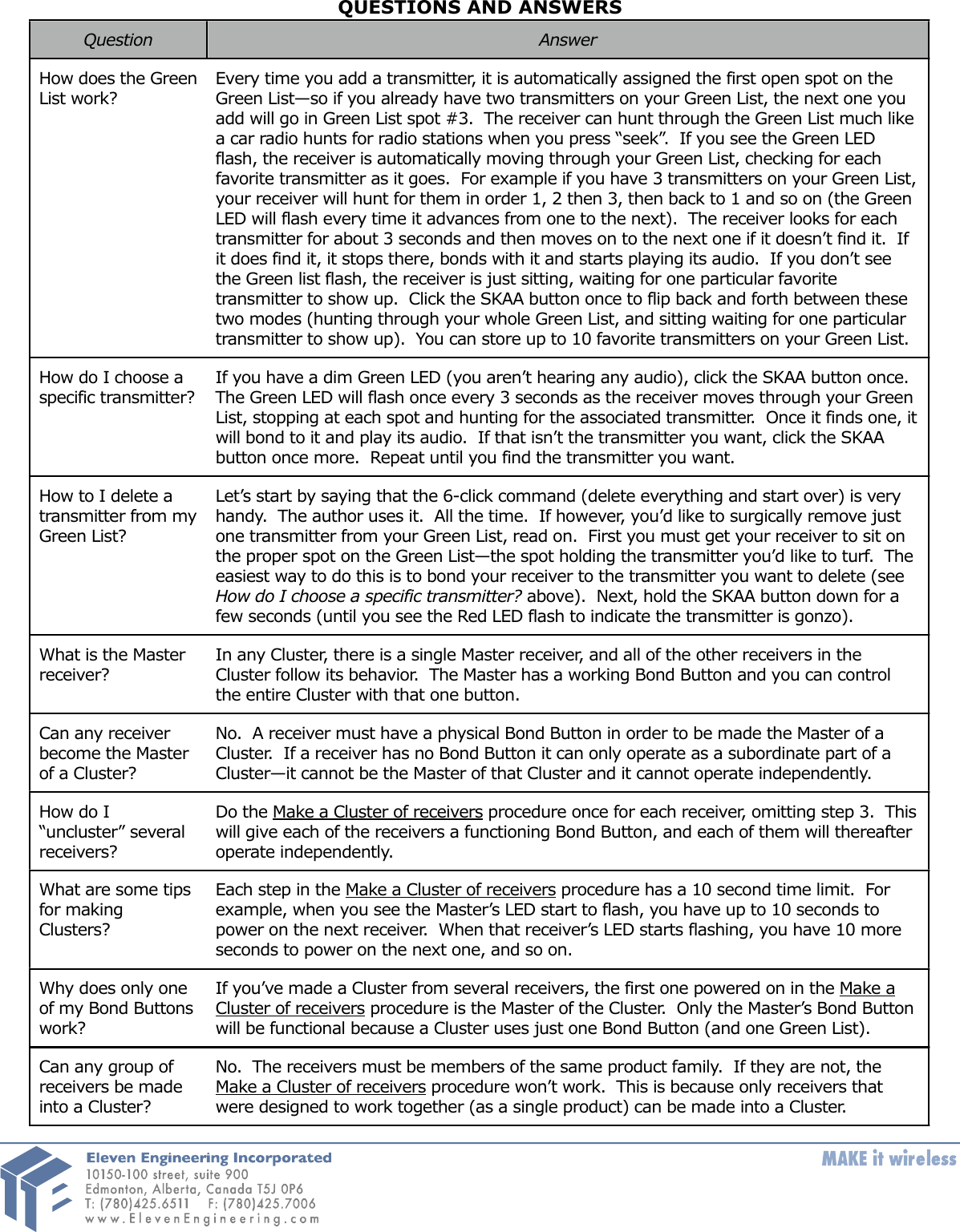 QUESTIONS AND ANSWERSQuestionAnswerHow does the Green  List work?Every time you add a transmitter, it is automatically assigned the first open spot on the Green List&mdash;so if you already have two transmitters on your Green List, the next one you add will go in Green List spot #3.  The receiver can hunt through the Green List much like a car radio hunts for radio stations when you press &ldquo;seek&rdquo;.  If you see the Green LED flash, the receiver is automatically moving through your Green List, checking for each favorite transmitter as it goes.  For example if you have 3 transmitters on your Green List, your receiver will hunt for them in order 1, 2 then 3, then back to 1 and so on (the Green LED will flash every time it advances from one to the next).  The receiver looks for each transmitter for about 3 seconds and then moves on to the next one if it doesn&rsquo;t find it.  If it does find it, it stops there, bonds with it and starts playing its audio.  If you don&rsquo;t see the Green list flash, the receiver is just sitting, waiting for one particular favorite transmitter to show up.  Click the SKAA button once to flip back and forth between these two modes (hunting through your whole Green List, and sitting waiting for one particular transmitter to show up).  You can store up to 10 favorite transmitters on your Green List.How do I choose a specific transmitter?  If you have a dim Green LED (you aren&rsquo;t hearing any audio), click the SKAA button once.   The Green LED will flash once every 3 seconds as the receiver moves through your Green List, stopping at each spot and hunting for the associated transmitter.  Once it finds one, it will bond to it and play its audio.  If that isn&rsquo;t the transmitter you want, click the SKAA button once more.  Repeat until you find the transmitter you want.How to I delete a transmitter from my Green List?Let&rsquo;s start by saying that the 6-click command (delete everything and start over) is very handy.  The author uses it.  All the time.  If however, you&rsquo;d like to surgically remove just one transmitter from your Green List, read on.  First you must get your receiver to sit on the proper spot on the Green List&mdash;the spot holding the transmitter you&rsquo;d like to turf.  The easiest way to do this is to bond your receiver to the transmitter you want to delete (see How do I choose a specific transmitter? above).  Next, hold the SKAA button down for a few seconds (until you see the Red LED flash to indicate the transmitter is gonzo).What is the Master receiver?In any Cluster, there is a single Master receiver, and all of the other receivers in the Cluster follow its behavior.  The Master has a working Bond Button and you can control the entire Cluster with that one button.Can any receiver become the Master of a Cluster?No.  A receiver must have a physical Bond Button in order to be made the Master of a Cluster.  If a receiver has no Bond Button it can only operate as a subordinate part of a Cluster&mdash;it cannot be the Master of that Cluster and it cannot operate independently.How do I &ldquo;uncluster&rdquo; several receivers?Do the Make a Cluster of receivers procedure once for each receiver, omitting step 3.  This  will give each of the receivers a functioning Bond Button, and each of them will thereafter operate independently.What are some tips for making Clusters?Each step in the Make a Cluster of receivers procedure has a 10 second time limit.  For example, when you see the Master&rsquo;s LED start to flash, you have up to 10 seconds to power on the next receiver.  When that receiver&rsquo;s LED starts flashing, you have 10 more seconds to power on the next one, and so on.Why does only one of my Bond Buttons work?If you&rsquo;ve made a Cluster from several receivers, the first one powered on in the Make a Cluster of receivers procedure is the Master of the Cluster.  Only the Master&rsquo;s Bond Button will be functional because a Cluster uses just one Bond Button (and one Green List).Can any group of receivers be made into a Cluster?No.  The receivers must be members of the same product family.  If they are not, the Make a Cluster of receivers procedure won&rsquo;t work.  This is because only receivers that were designed to work together (as a single product) can be made into a Cluster.