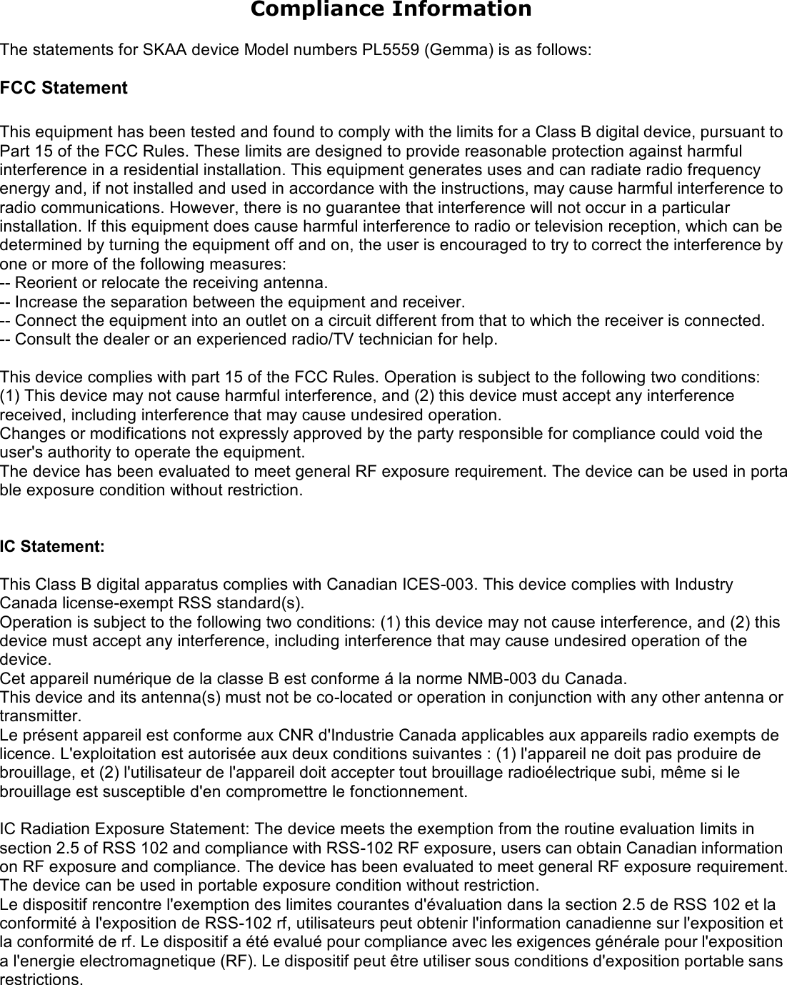 Compliance Information  The statements for SKAA device Model numbers PL5559 (Gemma) is as follows:  FCC Statement  This equipment has been tested and found to comply with the limits for a Class B digital device, pursuant to Part 15 of the FCC Rules. These limits are designed to provide reasonable protection against harmful interference in a residential installation. This equipment generates uses and can radiate radio frequency energy and, if not installed and used in accordance with the instructions, may cause harmful interference to radio communications. However, there is no guarantee that interference will not occur in a particular installation. If this equipment does cause harmful interference to radio or television reception, which can be determined by turning the equipment off and on, the user is encouraged to try to correct the interference by one or more of the following measures: -- Reorient or relocate the receiving antenna. -- Increase the separation between the equipment and receiver. -- Connect the equipment into an outlet on a circuit different from that to which the receiver is connected. -- Consult the dealer or an experienced radio/TV technician for help.  This device complies with part 15 of the FCC Rules. Operation is subject to the following two conditions: (1) This device may not cause harmful interference, and (2) this device must accept any interference received, including interference that may cause undesired operation. Changes or modifications not expressly approved by the party responsible for compliance could void the user's authority to operate the equipment. The device has been evaluated to meet general RF exposure requirement. The device can be used in portable exposure condition without restriction.   IC Statement:  This Class B digital apparatus complies with Canadian ICES-003. This device complies with Industry Canada license-exempt RSS standard(s). Operation is subject to the following two conditions: (1) this device may not cause interference, and (2) this device must accept any interference, including interference that may cause undesired operation of the device. Cet appareil num&eacute;rique de la classe B est conforme &aacute; la norme NMB-003 du Canada. This device and its antenna(s) must not be co-located or operation in conjunction with any other antenna or transmitter. Le pr&eacute;sent appareil est conforme aux CNR d'Industrie Canada applicables aux appareils radio exempts de licence. L'exploitation est autoris&eacute;e aux deux conditions suivantes : (1) l'appareil ne doit pas produire de brouillage, et (2) l'utilisateur de l'appareil doit accepter tout brouillage radio&eacute;lectrique subi, m&ecirc;me si le brouillage est susceptible d'en compromettre le fonctionnement.  IC Radiation Exposure Statement: The device meets the exemption from the routine evaluation limits in section 2.5 of RSS 102 and compliance with RSS-102 RF exposure, users can obtain Canadian information on RF exposure and compliance. The device has been evaluated to meet general RF exposure requirement. The device can be used in portable exposure condition without restriction. Le dispositif rencontre l'exemption des limites courantes d'&eacute;valuation dans la section 2.5 de RSS 102 et la conformit&eacute; &agrave; l'exposition de RSS-102 rf, utilisateurs peut obtenir l'information canadienne sur l'exposition et la conformit&eacute; de rf. Le dispositif a &eacute;t&eacute; evalu&eacute; pour compliance avec les exigences g&eacute;n&eacute;rale pour l'exposition a l'energie electromagnetique (RF). Le dispositif peut &ecirc;tre utiliser sous conditions d'exposition portable sans restrictions. 