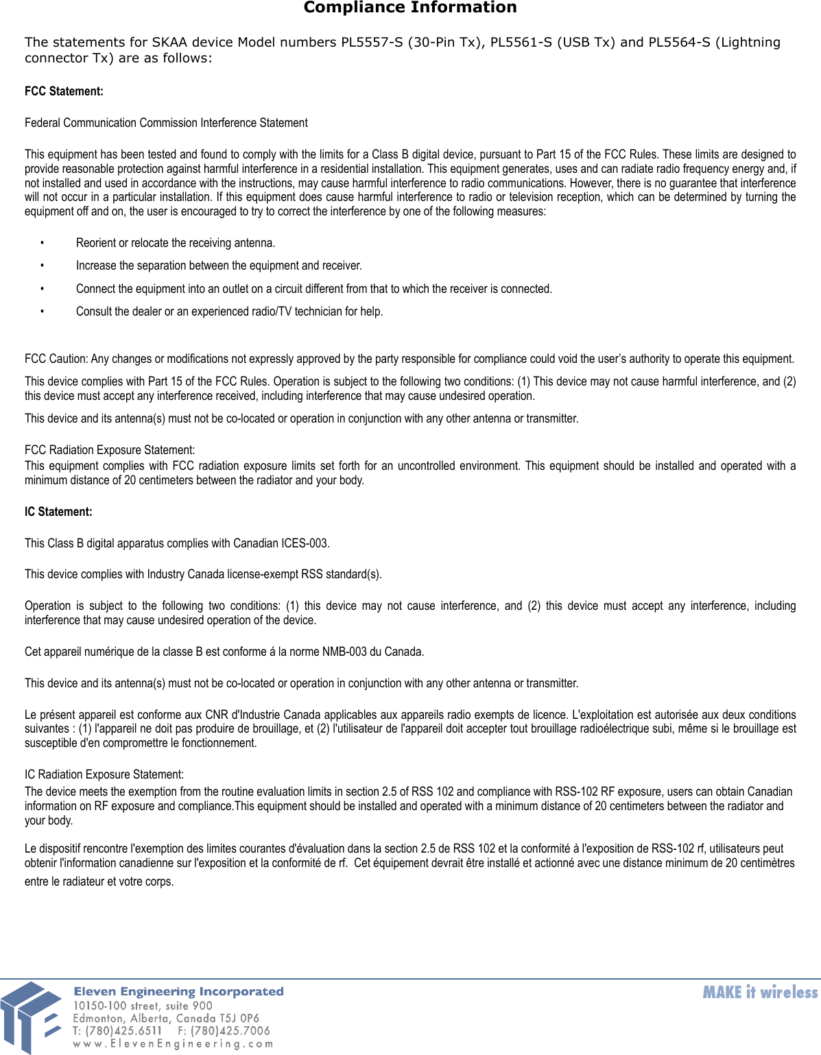 Compliance InformationThe statements for SKAA device Model numbers PL5557-S (30-Pin Tx), PL5561-S (USB Tx) and PL5564-S (Lightning connector Tx) are as follows:FCC Statement:Federal Communication Commission Interference StatementThis equipment has been tested and found to comply with the limits for a Class B digital device, pursuant to Part 15 of the FCC Rules. These limits are designed to provide reasonable protection against harmful interference in a residential installation. This equipment generates, uses and can radiate radio frequency energy and, if not installed and used in accordance with the instructions, may cause harmful interference to radio communications. However, there is no guarantee that interference will not occur  in a particular installation. If this equipment  does cause  harmful interference to radio or  television reception, which can be determined by turning the equipment off and on, the user is encouraged to try to correct the interference by one of the following measures:&bull; Reorient or relocate the receiving antenna. &bull; Increase the separation between the equipment and receiver. &bull; Connect the equipment into an outlet on a circuit different from that to which the receiver is connected. &bull; Consult the dealer or an experienced radio/TV technician for help. FCC Caution: Any changes or modifications not expressly approved by the party responsible for compliance could void the user&rsquo;s authority to operate this equipment. This device complies with Part 15 of the FCC Rules. Operation is subject to the following two conditions: (1)  This device may not cause harmful interference, and (2) this device must accept any interference received, including interference that may cause undesired operation. This device and its antenna(s) must not be co-located or operation in conjunction with any other antenna or transmitter.FCC Radiation Exposure Statement:This  equipment complies  with  FCC  radiation  exposure limits set forth  for  an  uncontrolled  environment. This equipment should  be  installed  and operated  with a minimum distance of 20 centimeters between the radiator and your body.IC Statement:This Class B digital apparatus complies with Canadian ICES-003. This device complies with Industry Canada license-exempt RSS standard(s).Operation  is  subject  to  the  following  two  conditions:  (1)  this device  may  not  cause  interference,  and  (2)  this  device  must  accept  any  interference,  including interference that may cause undesired operation of the device.Cet appareil num&eacute;rique de la classe B est conforme &aacute; la norme NMB-003 du Canada.This device and its antenna(s) must not be co-located or operation in conjunction with any other antenna or transmitter.Le pr&eacute;sent appareil est conforme aux CNR d'Industrie Canada applicables aux appareils radio exempts de licence. L'exploitation est  autoris&eacute;e aux  deux  conditions suivantes : (1)  l'appareil ne doit pas produire de brouillage, et (2) l'utilisateur de l'appareil doit accepter tout brouillage radio&eacute;lectrique subi, m&ecirc;me si le brouillage est susceptible d'en compromettre le fonctionnement.IC Radiation Exposure Statement:The device meets the exemption from the routine evaluation limits in section 2.5 of RSS 102 and compliance with RSS-102 RF exposure, users can obtain Canadian information on RF exposure and compliance.This equipment should be installed and operated with a minimum distance of 20 centimeters between the radiator and your body. Le dispositif rencontre l'exemption des limites courantes d'&eacute;valuation dans la section 2.5 de RSS 102 et la conformit&eacute; &agrave; l'exposition de RSS-102 rf, utilisateurs peut obtenir l'information canadienne sur l'exposition et la conformit&eacute; de rf.  Cet &eacute;quipement devrait &ecirc;tre install&eacute; et actionn&eacute; avec une distance minimum de 20 centim&egrave;tres entre le radiateur et votre corps.