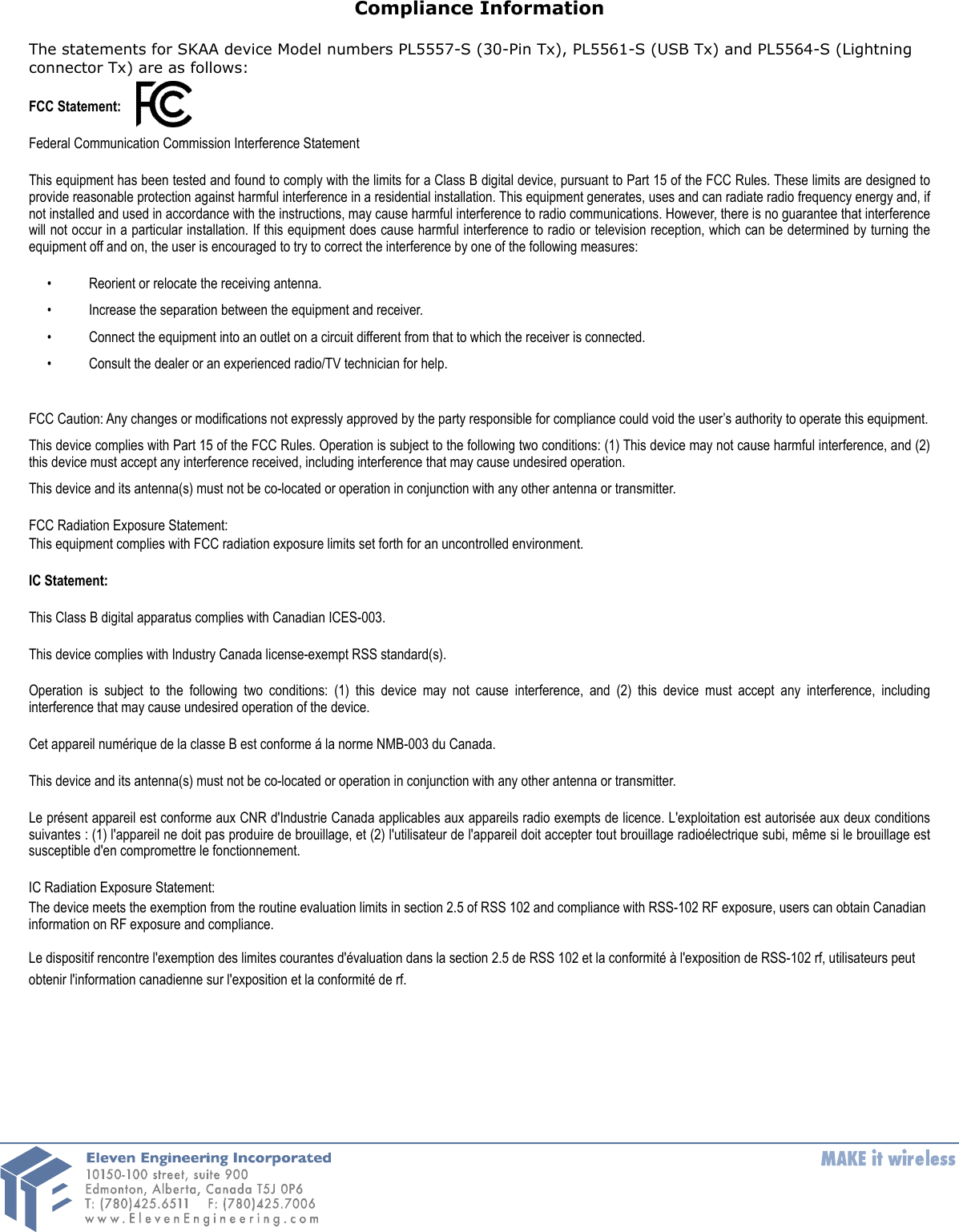 Compliance InformationThe statements for SKAA device Model numbers PL5557-S (30-Pin Tx), PL5561-S (USB Tx) and PL5564-S (Lightning connector Tx) are as follows:FCC Statement:Federal Communication Commission Interference StatementThis equipment has been tested and found to comply with the limits for a Class B digital device, pursuant to Part 15 of the FCC Rules. These limits are designed to provide reasonable protection against harmful interference in a residential installation. This equipment generates, uses and can radiate radio frequency energy and, if not installed and used in accordance with the instructions, may cause harmful interference to radio communications. However, there is no guarantee that interference will not occur  in a particular installation. If this equipment  does cause  harmful interference to radio or  television reception, which can be determined  by turning the equipment off and on, the user is encouraged to try to correct the interference by one of the following measures:• Reorient or relocate the receiving antenna. • Increase the separation between the equipment and receiver. • Connect the equipment into an outlet on a circuit different from that to which the receiver is connected. • Consult the dealer or an experienced radio/TV technician for help. FCC Caution: Any changes or modifications not expressly approved by the party responsible for compliance could void the user’s authority to operate this equipment. This device complies with Part 15 of the FCC Rules. Operation is subject to the following two conditions: (1)  This device may not cause harmful interference, and (2) this device must accept any interference received, including interference that may cause undesired operation. This device and its antenna(s) must not be co-located or operation in conjunction with any other antenna or transmitter.FCC Radiation Exposure Statement:This equipment complies with FCC radiation exposure limits set forth for an uncontrolled environment.IC Statement:This Class B digital apparatus complies with Canadian ICES-003. This device complies with Industry Canada license-exempt RSS standard(s).Operation  is  subject  to  the  following  two  conditions:  (1)  this device  may  not  cause  interference,  and  (2)  this  device  must  accept  any  interference,  including interference that may cause undesired operation of the device.Cet appareil numérique de la classe B est conforme á la norme NMB-003 du Canada.This device and its antenna(s) must not be co-located or operation in conjunction with any other antenna or transmitter.Le présent appareil est conforme aux CNR  d&apos;Industrie Canada applicables aux  appareils radio exempts de licence. L&apos;exploitation est  autorisée aux  deux  conditions suivantes : (1)  l&apos;appareil ne doit pas produire de brouillage, et (2) l&apos;utilisateur de l&apos;appareil doit accepter tout brouillage radioélectrique subi, même si le brouillage est susceptible d&apos;en compromettre le fonctionnement.IC Radiation Exposure Statement:The device meets the exemption from the routine evaluation limits in section 2.5 of RSS 102 and compliance with RSS-102 RF exposure, users can obtain Canadian information on RF exposure and compliance.Le dispositif rencontre l&apos;exemption des limites courantes d&apos;évaluation dans la section 2.5 de RSS 102 et la conformité à l&apos;exposition de RSS-102 rf, utilisateurs peut obtenir l&apos;information canadienne sur l&apos;exposition et la conformité de rf. 