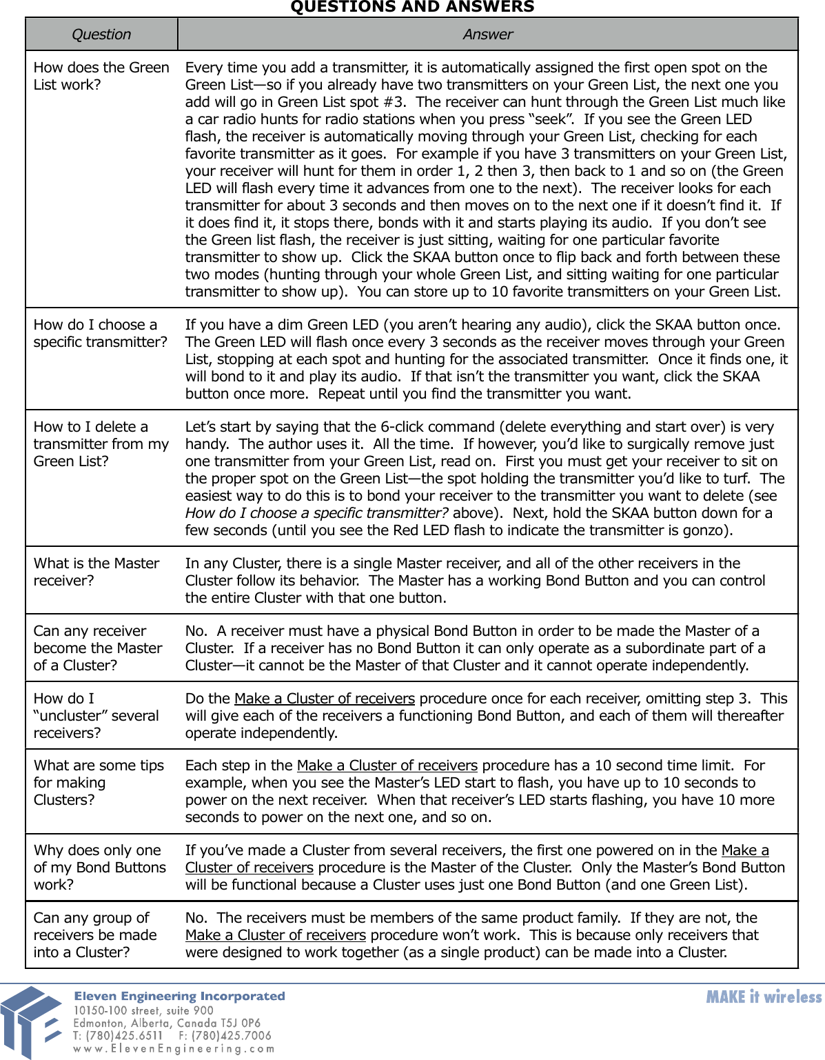 QUESTIONS AND ANSWERSQuestion AnswerHow does the Green  List work?Every time you add a transmitter, it is automatically assigned the first open spot on the Green List—so if you already have two transmitters on your Green List, the next one you add will go in Green List spot #3.  The receiver can hunt through the Green List much like a car radio hunts for radio stations when you press “seek”.  If you see the Green LED flash, the receiver is automatically moving through your Green List, checking for each favorite transmitter as it goes.  For example if you have 3 transmitters on your Green List, your receiver will hunt for them in order 1, 2 then 3, then back to 1 and so on (the Green LED will flash every time it advances from one to the next).  The receiver looks for each transmitter for about 3 seconds and then moves on to the next one if it doesn’t find it.  If it does find it, it stops there, bonds with it and starts playing its audio.  If you don’t see the Green list flash, the receiver is just sitting, waiting for one particular favorite transmitter to show up.  Click the SKAA button once to flip back and forth between these two modes (hunting through your whole Green List, and sitting waiting for one particular transmitter to show up).  You can store up to 10 favorite transmitters on your Green List.How do I choose a specific transmitter?  If you have a dim Green LED (you aren’t hearing any audio), click the SKAA button once.   The Green LED will flash once every 3 seconds as the receiver moves through your Green List, stopping at each spot and hunting for the associated transmitter.  Once it finds one, it will bond to it and play its audio.  If that isn’t the transmitter you want, click the SKAA button once more.  Repeat until you find the transmitter you want.How to I delete a transmitter from my Green List?Let’s start by saying that the 6-click command (delete everything and start over) is very handy.  The author uses it.  All the time.  If however, you’d like to surgically remove just one transmitter from your Green List, read on.  First you must get your receiver to sit on the proper spot on the Green List—the spot holding the transmitter you’d like to turf.  The easiest way to do this is to bond your receiver to the transmitter you want to delete (see How do I choose a specific transmitter? above).  Next, hold the SKAA button down for a few seconds (until you see the Red LED flash to indicate the transmitter is gonzo).What is the Master receiver?In any Cluster, there is a single Master receiver, and all of the other receivers in the Cluster follow its behavior.  The Master has a working Bond Button and you can control the entire Cluster with that one button.Can any receiver become the Master of a Cluster?No.  A receiver must have a physical Bond Button in order to be made the Master of a Cluster.  If a receiver has no Bond Button it can only operate as a subordinate part of a Cluster—it cannot be the Master of that Cluster and it cannot operate independently.How do I “uncluster” several receivers?Do the Make a Cluster of receivers procedure once for each receiver, omitting step 3.  This  will give each of the receivers a functioning Bond Button, and each of them will thereafter operate independently.What are some tips for making Clusters?Each step in the Make a Cluster of receivers procedure has a 10 second time limit.  For example, when you see the Master’s LED start to flash, you have up to 10 seconds to power on the next receiver.  When that receiver’s LED starts flashing, you have 10 more seconds to power on the next one, and so on.Why does only one of my Bond Buttons work?If you’ve made a Cluster from several receivers, the first one powered on in the Make a Cluster of receivers procedure is the Master of the Cluster.  Only the Master’s Bond Button will be functional because a Cluster uses just one Bond Button (and one Green List).Can any group of receivers be made into a Cluster?No.  The receivers must be members of the same product family.  If they are not, the Make a Cluster of receivers procedure won’t work.  This is because only receivers that were designed to work together (as a single product) can be made into a Cluster.