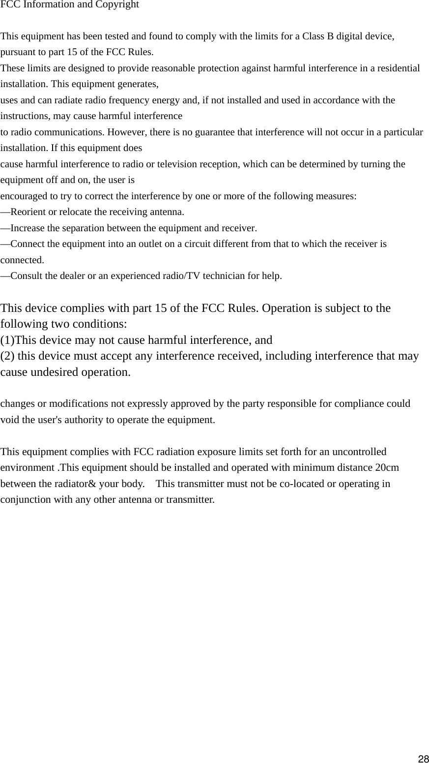  FCC Information and Copyright  This equipment has been tested and found to comply with the limits for a Class B digital device, pursuant to part 15 of the FCC Rules. These limits are designed to provide reasonable protection against harmful interference in a residential installation. This equipment generates, uses and can radiate radio frequency energy and, if not installed and used in accordance with the instructions, may cause harmful interference to radio communications. However, there is no guarantee that interference will not occur in a particular installation. If this equipment does cause harmful interference to radio or television reception, which can be determined by turning the equipment off and on, the user is encouraged to try to correct the interference by one or more of the following measures: —Reorient or relocate the receiving antenna. —Increase the separation between the equipment and receiver. —Connect the equipment into an outlet on a circuit different from that to which the receiver is connected. —Consult the dealer or an experienced radio/TV technician for help.  This device complies with part 15 of the FCC Rules. Operation is subject to the following two conditions: (1)This device may not cause harmful interference, and   (2) this device must accept any interference received, including interference that may cause undesired operation.  changes or modifications not expressly approved by the party responsible for compliance could void the user&apos;s authority to operate the equipment.  This equipment complies with FCC radiation exposure limits set forth for an uncontrolled environment .This equipment should be installed and operated with minimum distance 20cm between the radiator&amp; your body.    This transmitter must not be co-located or operating in conjunction with any other antenna or transmitter.            28