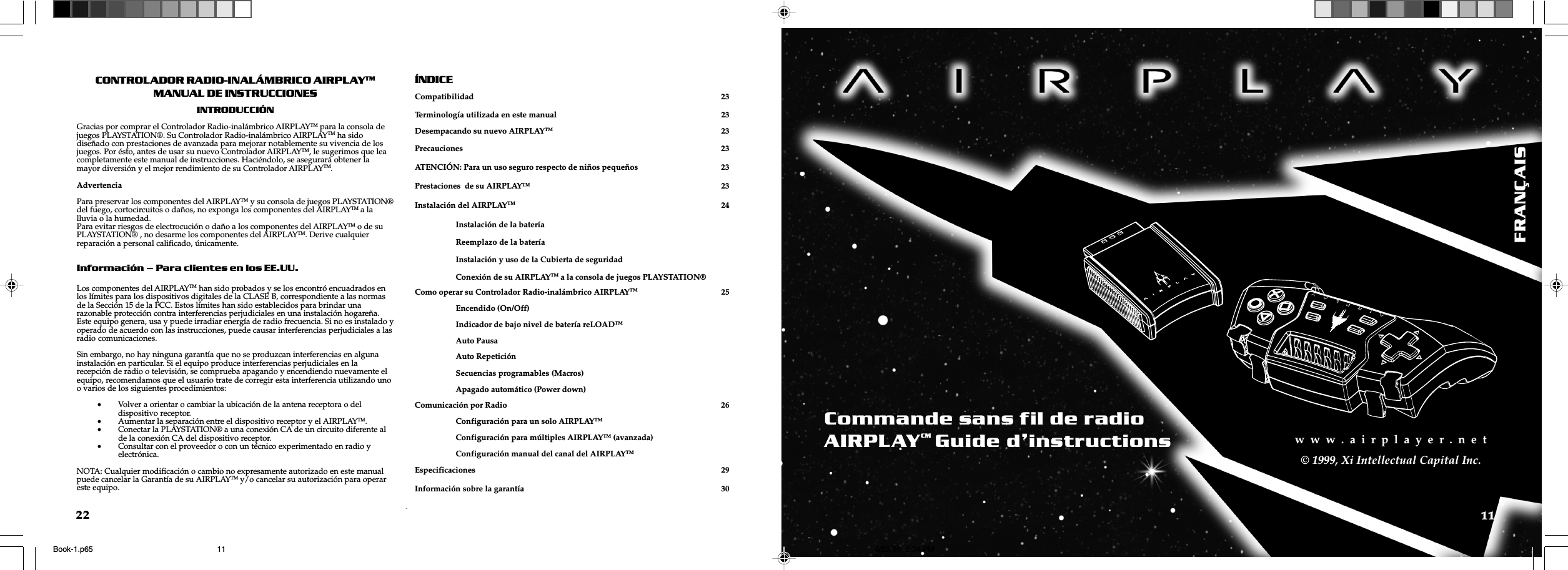 w  w  w  .  a  i  r  p  l  a  y  e  r  .  n  e  tw  w  w  .  a  i  r  p  l  a  y  e  r  .  n  e  t11w  w  w  .  a  i  r  p  l  a  y  e  r  .  n  e  t© 1999, Xi Intellectual Capital Inc.22CONTROLADOR RADIO-INALÁMBRICO AIRPLAYTMMANUAL DE INSTRUCCIONESINTRODUCCIÓNGracias por comprar el Controlador Radio-inalámbrico AIRPLAYTM para la consola dejuegos PLAYSTATION®. Su Controlador Radio-inalámbrico AIRPLAYTM ha sidodiseñado con prestaciones de avanzada para mejorar notablemente su vivencia de losjuegos. Por ésto, antes de usar su nuevo Controlador AIRPLAYTM, le sugerimos que leacompletamente este manual de instrucciones. Haciéndolo, se asegurará obtener lamayor diversión y el mejor rendimiento de su Controlador AIRPLAYTM.AdvertenciaPara preservar los componentes del AIRPLAYTM y su consola de juegos PLAYSTATION®del fuego, cortocircuitos o daños, no exponga los componentes del AIRPLAYTM a lalluvia o la humedad.Para evitar riesgos de electrocución o daño a los componentes del AIRPLAYTM o de suPLAYSTATION® , no desarme los componentes del AIRPLAYTM. Derive cualquierreparación a personal calificado, únicamente.Información  Para clientes en los EE.UU.Los componentes del AIRPLAYTM han sido probados y se los encontró encuadrados enlos límites para los dispositivos digitales de la CLASE B, correspondiente a las normasde la Sección 15 de la FCC. Estos límites han sido establecidos para brindar unarazonable protección contra interferencias perjudiciales en una instalación hogareña.Este equipo genera, usa y puede irradiar energía de radio frecuencia. Si no es instalado yoperado de acuerdo con las instrucciones, puede causar interferencias perjudiciales a lasradio comunicaciones.Sin embargo, no hay ninguna garantía que no se produzcan interferencias en algunainstalación en particular. Si el equipo produce interferencias perjudiciales en larecepción de radio o televisión, se comprueba apagando y encendiendo nuevamente elequipo, recomendamos que el usuario trate de corregir esta interferencia utilizando unoo varios de los siguientes procedimientos:•Volver a orientar o cambiar la ubicación de la antena receptora o deldispositivo receptor.•Aumentar la separación entre el dispositivo receptor y el AIRPLAYTM.•Conectar la PLAYSTATION® a una conexión CA de un circuito diferente alde la conexión CA del dispositivo receptor.•Consultar con el proveedor o con un técnico experimentado en radio yelectrónica.NOTA: Cualquier modificación o cambio no expresamente autorizado en este manualpuede cancelar la Garantía de su AIRPLAYTM y/o cancelar su autorización para operareste equipo.ÍNDICECompatibilidad 23Terminología utilizada en este manual 23Desempacando su nuevo AIRPLAYTM 23Precauciones 23ATENCIÓN: Para un uso seguro respecto de niños pequeños 23Prestaciones  de su AIRPLAY™ 23Instalación del AIRPLAYTM 24Instalación de la bateríaReemplazo de la bateríaInstalación y uso de la Cubierta de seguridadConexión de su AIRPLAYTM a la consola de juegos PLAYSTATION®Como operar su Controlador Radio-inalámbrico AIRPLAYTM 25Encendido (On/Off)Indicador de bajo nivel de batería reLOADTMAuto PausaAuto RepeticiónSecuencias programables (Macros)Apagado automático (Power down)Comunicación por Radio 26Configuración para un solo AIRPLAYTMConfiguración para múltiples AIRPLAYTM (avanzada)Configuración manual del canal del AIRPLAYTMEspecificaciones 29Información sobre la garantía 30FRANÇAISCommande sans fil de radioAIRPLAYCMGuide dinstructionsBook-1.p65 8/23/99, 2:34 PM11