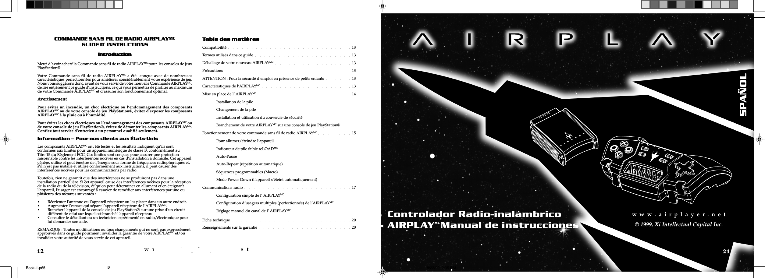 w  w  w  .  a  i  r  p  l  a  y  e  r  .  n  e  tw  w  w  .  a  i  r  p  l  a  y  e  r  .  n  e  t12COMMANDE SANSFIL DE RADIO AIRPLAYMCGUIDE D INSTRUCTIONSIntrIntrIntrIntrIntroductionoductionoductionoductionoductionMerci d’avoir acheté la Commande sans fil de radio AIRPLAYMC pour  les consoles de jeuxPlayStation®.Votre Commande sans fil de radio AIRPLAYMC a été  conçue avec de nombreusescaractéristiques perfectionnées pour améliorer considérablement votre expérience de jeu.Nous vous suggérons donc, avant de vous servir de votre  nouvelle Commande AIRPLAYMC,de lire entièrement ce guide d’instructions, ce qui vous permettra de profiter au maximumde votre Commande AIRPLAYMC et d’assurer son fonctionnement optimal.AvertissementPour éviter un incendie, un choc électrique ou l’endommagement des composantsAIRPLAYMC ou de votre console de jeu PlayStation®, évitez d’exposer les composantsAIRPLAYMC à la pluie ou à l’humidité.Pour éviter les chocs électriques ou l’endommagement des composants AIRPLAYMC oude votre console de jeu PlayStation®, évitez de démonter les composants AIRPLAYMC.Confiez tout service d’entretien à un personnel qualifié seulement.Information  Pour nos clients aux États-UnisLes composants AIRPLAYMC ont été testés et les résultats indiquent qu’ils sontconformes aux limites pour un appareil numérique de classe B, conformément auTitre 15 du Règlement FCC. Ces limites sont conçues pour assurer une protectionraisonnable contre les interférences nocives en cas d’installation à domicile. Cet appareilgénère, utilise et peut émettre de l’énergie sous forme de fréquences radiophoniques et,s’il n’est pas installé et utilisé conformément aux instructions, il peut causer desinterférences nocives pour les communications par radio.Toutefois, rien ne garantit que des interférences ne se produiront pas dans uneinstallation particulière. Si cet appareil cause des interférences nocives pour la réceptionde la radio ou de la télévision, ce qu’on peut déterminer en allumant et en éteignantl’appareil, l’usager est encouragé à essayer de remédier aux interférences par une ouplusieurs des mesures suivantes :• Réorienter l’antenne ou l’appareil récepteur ou les placer dans un autre endroit.• Augmenter l’espace qui sépare l’appareil récepteur de l’AIRPLAYMC.• Brancher l’appareil de la console de jeu PlayStation® sur une prise d’un circuitdifférent de celui sur lequel est branché l’appareil récepteur.• Consulter le détaillant ou un technicien expérimenté en radio/électronique pourlui demander son aide.REMARQUE : Toutes modifications ou tous changements qui ne sont pas expressémentapprouvés dans ce guide pourraient invalider la garantie de votre AIRPLAYMC et/ouinvalider votre autorité de vous servir de cet appareil.Table des matièresCompatibilité 13Termes utilisés dans ce guide 13Déballage de votre nouveau AIRPLAYMC 13Précautions 13ATTENTION : Pour la sécurité d’emploi en présence de petits enfants 13Caractéristiques de l’AIRPLAYMC 13Mise en place de l’ AIRPLAYMC 14Installation de la pileChangement de la pileInstallation et utilisation du couvercle de sécuritéBranchement de votre AIRPLAYMC sur une console de jeu PlayStation®Fonctionnement de votre commande sans fil de radio AIRPLAYMC 15Pour allumer/éteindre l’appareilIndicateur de pile faible reLOADMCAuto-PauseAuto-Repeat (répétition automatique)Séquences programmables (Macro)Mode Power-Down (l’appareil s’éteint automatiquement)Communications radio 17Configuration simple de l’ AIRPLAYMCConfiguration d’usagers multiples (perfectionnée) de l’AIRPLAYMCRéglage manuel du canal de l’ AIRPLAYMCFiche technique 20Renseignements sur la garantie 2021w  w  w  .  a  i  r  p  l  a  y  e  r  .  n  e  t© 1999, Xi Intellectual Capital Inc.Controlador Radio-inalámbricoAIRPLAYMC Manual de instruccionesSPAÑOLBook-1.p65 8/23/99, 2:35 PM12