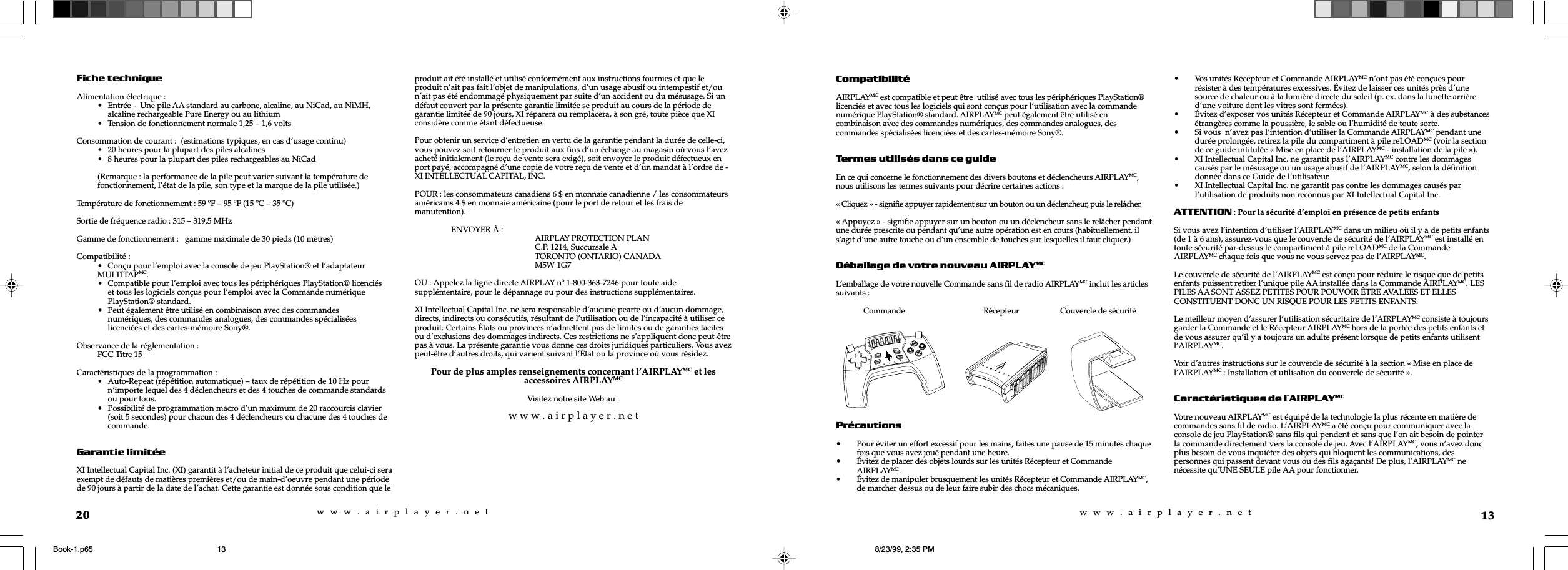 w  w  w  .  a  i  r  p  l  a  y  e  r  .  n  e  tw  w  w  .  a  i  r  p  l  a  y  e  r  .  n  e  t13CompatibilitéAIRPLAYMC est compatible et peut être  utilisé avec tous les périphériques PlayStation®licenciés et avec tous les logiciels qui sont conçus pour l’utilisation avec la commandenumérique PlayStation® standard. AIRPLAYMC peut également être utilisé encombinaison avec des commandes numériques, des commandes analogues, descommandes spécialisées licenciées et des cartes-mémoire Sony®.Termes utilisés dans ce guideEn ce qui concerne le fonctionnement des divers boutons et déclencheurs AIRPLAYMC,nous utilisons les termes suivants pour décrire certaines actions :« Cliquez » - signifie appuyer rapidement sur un bouton ou un déclencheur, puis le relâcher.« Appuyez » - signifie appuyer sur un bouton ou un déclencheur sans le relâcher pendantune durée prescrite ou pendant qu’une autre opération est en cours (habituellement, ils’agit d’une autre touche ou d’un ensemble de touches sur lesquelles il faut cliquer.)Déballage de votre nouveau AIRPLAYMCL’emballage de votre nouvelle Commande sans fil de radio AIRPLAYMC inclut les articlessuivants :              Commande                                        Récepteur                     Couvercle de sécuritéPrécautions• Pour éviter un effort excessif pour les mains, faites une pause de 15 minutes chaquefois que vous avez joué pendant une heure.• Évitez de placer des objets lourds sur les unités Récepteur et CommandeAIRPLAYMC.• Évitez de manipuler brusquement les unités Récepteur et Commande AIRPLAYMC,de marcher dessus ou de leur faire subir des chocs mécaniques.• Vos unités Récepteur et Commande AIRPLAYMC n’ont pas été conçues pourrésister à des températures excessives. Évitez de laisser ces unités près d’unesource de chaleur ou à la lumière directe du soleil (p. ex. dans la lunette arrièred’une voiture dont les vitres sont fermées).• Évitez d’exposer vos unités Récepteur et Commande AIRPLAYMC à des substancesétrangères comme la poussière, le sable ou l’humidité de toute sorte.• Si vous  n’avez pas l’intention d’utiliser la Commande AIRPLAYMC pendant unedurée prolongée, retirez la pile du compartiment à pile reLOADMC (voir la sectionde ce guide intitulée « Mise en place de l’AIRPLAYMC - installation de la pile »).• XI Intellectual Capital Inc. ne garantit pas l’AIRPLAYMC contre les dommagescausés par le mésusage ou un usage abusif de l’AIRPLAYMC, selon la définitiondonnée dans ce Guide de l’utilisateur.• XI Intellectual Capital Inc. ne garantit pas contre les dommages causés parl’utilisation de produits non reconnus par XI Intellectual Capital Inc.ATTENTION : Pour la sécurité d’emploi en présence de petits enfantsSi vous avez l’intention d’utiliser l’AIRPLAYMC dans un milieu où il y a de petits enfants(de 1 à 6 ans), assurez-vous que le couvercle de sécurité de l’AIRPLAYMC est installé entoute sécurité par-dessus le compartiment à pile reLOADMC de la CommandeAIRPLAYMC chaque fois que vous ne vous servez pas de l’AIRPLAYMC.Le couvercle de sécurité de l’AIRPLAYMC est conçu pour réduire le risque que de petitsenfants puissent retirer l’unique pile AA installée dans la Commande AIRPLAYMC. LESPILES AA SONT ASSEZ PETITES POUR POUVOIR ÊTRE AVALÉES ET ELLESCONSTITUENT DONC UN RISQUE POUR LES PETITS ENFANTS.Le meilleur moyen d’assurer l’utilisation sécuritaire de l’AIRPLAYMC consiste à toujoursgarder la Commande et le Récepteur AIRPLAYMC hors de la portée des petits enfants etde vous assurer qu’il y a toujours un adulte présent lorsque de petits enfants utilisentl’AIRPLAYMC.Voir d’autres instructions sur le couvercle de sécurité à la section « Mise en place del’AIRPLAYMC : Installation et utilisation du couvercle de sécurité ».Caractéristiques de lAIRPLAYMCVotre nouveau AIRPLAYMC est équipé de la technologie la plus récente en matière decommandes sans fil de radio. L’AIRPLAYMC a été conçu pour communiquer avec laconsole de jeu PlayStation® sans fils qui pendent et sans que l’on ait besoin de pointerla commande directement vers la console de jeu. Avec l’AIRPLAYMC, vous n’avez doncplus besoin de vous inquiéter des objets qui bloquent les communications, despersonnes qui passent devant vous ou des fils agaçants! De plus, l’AIRPLAYMC nenécessite qu’UNE SEULE pile AA pour fonctionner.reLOADPROGRAMPOWERCHANNELSELECTSTART20Fiche techniqueAlimentation électrique :• Entrée -  Une pile AA standard au carbone, alcaline, au NiCad, au NiMH,alcaline rechargeable Pure Energy ou au lithium• Tension de fonctionnement normale 1,25 – 1,6 voltsConsommation de courant :  (estimations typiques, en cas d’usage continu)• 20 heures pour la plupart des piles alcalines• 8 heures pour la plupart des piles rechargeables au NiCad(Remarque : la performance de la pile peut varier suivant la température defonctionnement, l’état de la pile, son type et la marque de la pile utilisée.)Température de fonctionnement : 59 ºF – 95 ºF (15 ºC – 35 ºC)Sortie de fréquence radio : 315 – 319,5 MHzGamme de fonctionnement :   gamme maximale de 30 pieds (10 mètres)Compatibilité :• Conçu pour l’emploi avec la console de jeu PlayStation® et l’adaptateurMULTITAPMC.• Compatible pour l’emploi avec tous les périphériques PlayStation® licenciéset tous les logiciels conçus pour l’emploi avec la Commande numériquePlayStation® standard.• Peut également être utilisé en combinaison avec des commandesnumériques, des commandes analogues, des commandes spécialiséeslicenciées et des cartes-mémoire Sony®.Observance de la réglementation :FCC Titre 15Caractéristiques de la programmation :• Auto-Repeat (répétition automatique) – taux de répétition de 10 Hz pourn’importe lequel des 4 déclencheurs et des 4 touches de commande standardsou pour tous.• Possibilité de programmation macro d’un maximum de 20 raccourcis clavier(soit 5 secondes) pour chacun des 4 déclencheurs ou chacune des 4 touches decommande.Garantie limitéeXI Intellectual Capital Inc. (XI) garantit à l’acheteur initial de ce produit que celui-ci seraexempt de défauts de matières premières et/ou de main-d’oeuvre pendant une périodede 90 jours à partir de la date de l’achat. Cette garantie est donnée sous condition que leproduit ait été installé et utilisé conformément aux instructions fournies et que leproduit n’ait pas fait l’objet de manipulations, d’un usage abusif ou intempestif et/oun’ait pas été endommagé physiquement par suite d’un accident ou du mésusage. Si undéfaut couvert par la présente garantie limitée se produit au cours de la période degarantie limitée de 90 jours, XI réparera ou remplacera, à son gré, toute pièce que XIconsidère comme étant défectueuse.Pour obtenir un service d’entretien en vertu de la garantie pendant la durée de celle-ci,vous pouvez soit retourner le produit aux fins d’un échange au magasin où vous l’avezacheté initialement (le reçu de vente sera exigé), soit envoyer le produit défectueux enport payé, accompagné d’une copie de votre reçu de vente et d’un mandat à l’ordre de -XI INTELLECTUAL CAPITAL, INC.POUR : les consommateurs canadiens 6 $ en monnaie canadienne / les consommateursaméricains 4 $ en monnaie américaine (pour le port de retour et les frais demanutention).ENVOYER À : AIRPLAY PROTECTION PLANC.P. 1214, Succursale ATORONTO (ONTARIO) CANADAM5W 1G7OU : Appelez la ligne directe AIRPLAY nº 1-800-363-7246 pour toute aidesupplémentaire, pour le dépannage ou pour des instructions supplémentaires.XI Intellectual Capital Inc. ne sera responsable d’aucune pearte ou d’aucun dommage,directs, indirects ou consécutifs, résultant de l’utilisation ou de l’incapacité à utiliser ceproduit. Certains États ou provinces n’admettent pas de limites ou de garanties tacitesou d’exclusions des dommages indirects. Ces restrictions ne s’appliquent donc peut-êtrepas à vous. La présente garantie vous donne ces droits juridiques particuliers. Vous avezpeut-être d’autres droits, qui varient suivant l’État ou la province où vous résidez.Pour de plus amples renseignements concernant l’AIRPLAYMC et lesaccessoires AIRPLAYMCVisitez notre site Web au :w w w . a i r p l a y e r . n e tBook-1.p65 8/23/99, 2:35 PM13