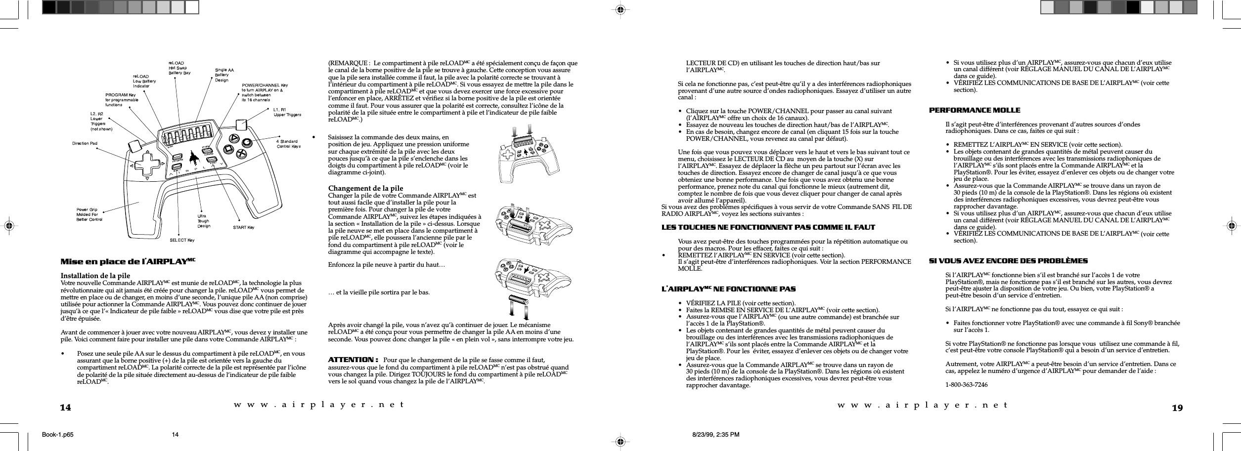 w  w  w  .  a  i  r  p  l  a  y  e  r  .  n  e  tw  w  w  .  a  i  r  p  l  a  y  e  r  .  n  e  t14Mise en place de lAIRPLAYMCInstallation de la pileVotre nouvelle Commande AIRPLAYMC est munie de reLOADMC, la technologie la plusrévolutionnaire qui ait jamais été créée pour changer la pile. reLOADMC vous permet demettre en place ou de changer, en moins d’une seconde, l’unique pile AA (non comprise)utilisée pour actionner la Commande AIRPLAYMC. Vous pouvez donc continuer de jouerjusqu’à ce que l’« Indicateur de pile faible » reLOADMC vous dise que votre pile est prèsd’être épuisée.Avant de commencer à jouer avec votre nouveau AIRPLAYMC, vous devez y installer unepile. Voici comment faire pour installer une pile dans votre Commande AIRPLAYMC :• Posez une seule pile AA sur le dessus du compartiment à pile reLOADMC, en vousassurant que la borne positive (+) de la pile est orientée vers la gauche ducompartiment reLOADMC. La polarité correcte de la pile est représentée par l’icônede polarité de la pile située directement au-dessus de l’indicateur de pile faiblereLOADMC.(REMARQUE :  Le compartiment à pile reLOADMC a été spécialement conçu de façon quele canal de la borne positive de la pile se trouve à gauche. Cette conception vous assureque la pile sera installée comme il faut, la pile avec la polarité correcte se trouvant àl’intérieur du compartiment à pile reLOADMC. Si vous essayez de mettre la pile dans lecompartiment à pile reLOADMC et que vous devez exercer une force excessive pourl’enfoncer en place, ARRÊTEZ et vérifiez si la borne positive de la pile est orientéecomme il faut. Pour vous assurer que la polarité est correcte, consultez l’icône de lapolarité de la pile située entre le compartiment à pile et l’indicateur de pile faiblereLOADMC.)… et la vieille pile sortira par le bas.Après avoir changé la pile, vous n’avez qu’à continuer de jouer. Le mécanismereLOADMC a été conçu pour vous permettre de changer la pile AA en moins d’uneseconde. Vous pouvez donc changer la pile « en plein vol », sans interrompre votre jeu.ATTENTION:   Pour que le changement de la pile se fasse comme il faut,assurez-vous que le fond du compartiment à pile reLOADMC n’est pas obstrué quandvous changez la pile. Dirigez TOUJOURS le fond du compartiment à pile reLOADMCvers le sol quand vous changez la pile de l’AIRPLAYMC.• Saisissez la commande des deux mains, enposition de jeu. Appliquez une pression uniformesur chaque extrémité de la pile avec les deuxpouces jusqu’à ce que la pile s’enclenche dans lesdoigts du compartiment à pile reLOADMC (voir lediagramme ci-joint).Changement de la pileChanger la pile de votre Commande AIRPLAYMC esttout aussi facile que d’installer la pile pour lapremière fois. Pour changer la pile de votreCommande AIRPLAYMC, suivez les étapes indiquées àla section « Installation de la pile » ci-dessus. Lorsquela pile neuve se met en place dans le compartiment àpile reLOADMC, elle poussera l’ancienne pile par lefond du compartiment à pile reLOADMC (voir lediagramme qui accompagne le texte).Enfoncez la pile neuve à partir du haut…19LECTEUR DE CD) en utilisant les touches de direction haut/bas surl’AIRPLAYMC.Si cela ne fonctionne pas, c’est peut-être qu’il y a des interférences radiophoniquesprovenant d’une autre source d’ondes radiophoniques. Essayez d’utiliser un autrecanal :• Cliquez sur la touche POWER/CHANNEL pour passer au canal suivant(l’AIRPLAYMC offre un choix de 16 canaux).• Essayez de nouveau les touches de direction haut/bas de l’AIRPLAYMC.• En cas de besoin, changez encore de canal (en cliquant 15 fois sur la touchePOWER/CHANNEL, vous revenez au canal par défaut).Une fois que vous pouvez vous déplacer vers le haut et vers le bas suivant tout cemenu, choisissez le LECTEUR DE CD au  moyen de la touche (X) surl’AIRPLAYMC. Essayez de déplacer la flèche un peu partout sur l’écran avec lestouches de direction. Essayez encore de changer de canal jusqu’à ce que vousobteniez une bonne performance. Une fois que vous avez obtenu une bonneperformance, prenez note du canal qui fonctionne le mieux (autrement dit,comptez le nombre de fois que vous devez cliquer pour changer de canal aprèsavoir allumé l’appareil).Si vous avez des problèmes spécifiques à vous servir de votre Commande SANS FIL DERADIO AIRPLAYMC, voyez les sections suivantes :LES TOUCHES NE FONCTIONNENT PAS COMME IL FAUTVous avez peut-être des touches programmées pour la répétition automatique oupour des macros. Pour les effacer, faites ce qui suit :• REMETTEZ l’AIRPLAYMC EN SERVICE (voir cette section).Il s’agit peut-être d’interférences radiophoniques. Voir la section PERFORMANCEMOLLE.LAIRPLAYMC NE FONCTIONNE PAS• VÉRIFIEZ LA PILE (voir cette section).• Faites la REMISE EN SERVICE DE L’AIRPLAYMC (voir cette section).• Assurez-vous que l’AIRPLAYMC (ou une autre commande) est branchée surl’accès 1 de la PlayStation®.• Les objets contenant de grandes quantités de métal peuvent causer dubrouillage ou des interférences avec les transmissions radiophoniques del’AIRPLAYMC s’ils sont placés entre la Commande AIRPLAYMC et laPlayStation®. Pour les  éviter, essayez d’enlever ces objets ou de changer votrejeu de place.• Assurez-vous que la Commande AIRPLAYMC se trouve dans un rayon de30 pieds (10 m) de la console de la PlayStation®. Dans les régions où existentdes interférences radiophoniques excessives, vous devrez peut-être vousrapprocher davantage.• Si vous utilisez plus d’un AIRPLAYMC, assurez-vous que chacun d’eux utiliseun canal différent (voir RÉGLAGE MANUEL DU CANAL DE L’AIRPLAYMCdans ce guide).• VÉRIFIEZ LES COMMUNICATIONS DE BASE DE L’AIRPLAYMC (voir cettesection).PERFORMANCE MOLLEIl s’agit peut-être d’interférences provenant d’autres sources d’ondesradiophoniques. Dans ce cas, faites ce qui suit :• REMETTEZ L’AIRPLAYMC EN SERVICE (voir cette section).• Les objets contenant de grandes quantités de métal peuvent causer dubrouillage ou des interférences avec les transmissions radiophoniques del’AIRPLAYMC s’ils sont placés entre la Commande AIRPLAYMC et laPlayStation®. Pour les éviter, essayez d’enlever ces objets ou de changer votrejeu de place.• Assurez-vous que la Commande AIRPLAYMC se trouve dans un rayon de30 pieds (10 m) de la console de la PlayStation®. Dans les régions où existentdes interférences radiophoniques excessives, vous devrez peut-être vousrapprocher davantage.• Si vous utilisez plus d’un AIRPLAYMC, assurez-vous que chacun d’eux utiliseun canal différent (voir RÉGLAGE MANUEL DU CANAL DE L’AIRPLAYMCdans ce guide).• VÉRIFIEZ LES COMMUNICATIONS DE BASE DE L’AIRPLAYMC (voir cettesection).SI VOUS AVEZ ENCORE DES PROBLÈMESSi l’AIRPLAYMC fonctionne bien s’il est branché sur l’accès 1 de votrePlayStation®, mais ne fonctionne pas s’il est branché sur les autres, vous devrezpeut-être ajuster la disposition de votre jeu. Ou bien, votre PlayStation® apeut-être besoin d’un service d’entretien.Si l’AIRPLAYMC ne fonctionne pas du tout, essayez ce qui suit :• Faites fonctionner votre PlayStation® avec une commande à fil Sony® branchéesur l’accès 1.Si votre PlayStation® ne fonctionne pas lorsque vous  utilisez une commande à fil,c’est peut-être votre console PlayStation® qui a besoin d’un service d’entretien.Autrement, votre AIRPLAYMC a peut-être besoin d’un service d’entretien. Dans cecas, appelez le numéro d’urgence d’AIRPLAYMC pour demander de l’aide :1-800-363-7246Book-1.p65 8/23/99, 2:35 PM14