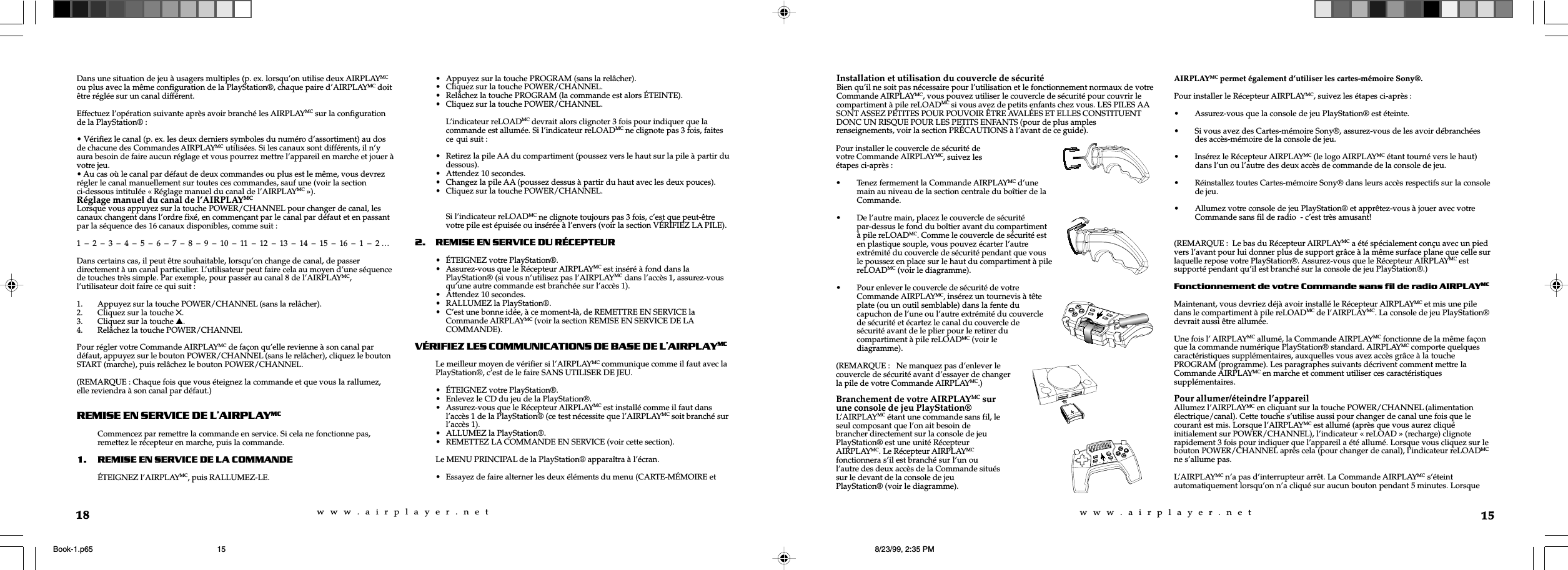 w  w  w  .  a  i  r  p  l  a  y  e  r  .  n  e  tw  w  w  .  a  i  r  p  l  a  y  e  r  .  n  e  t15Installation et utilisation du couvercle de sécuritéBien qu’il ne soit pas nécessaire pour l’utilisation et le fonctionnement normaux de votreCommande AIRPLAYMC, vous pouvez utiliser le couvercle de sécurité pour couvrir lecompartiment à pile reLOADMC si vous avez de petits enfants chez vous. LES PILES AASONT ASSEZ PETITES POUR POUVOIR ÊTRE AVALÉES ET ELLES CONSTITUENTDONC UN RISQUE POUR LES PETITS ENFANTS (pour de plus amplesrenseignements, voir la section PRÉCAUTIONS à l’avant de ce guide).AIRPLAYMC permet également d’utiliser les cartes-mémoire Sony®.Pour installer le Récepteur AIRPLAYMC, suivez les étapes ci-après :• Assurez-vous que la console de jeu PlayStation® est éteinte.• Si vous avez des Cartes-mémoire Sony®, assurez-vous de les avoir débranchéesdes accès-mémoire de la console de jeu.• Insérez le Récepteur AIRPLAYMC (le logo AIRPLAYMC étant tourné vers le haut)dans l’un ou l’autre des deux accès de commande de la console de jeu.• Réinstallez toutes Cartes-mémoire Sony® dans leurs accès respectifs sur la consolede jeu.• Allumez votre console de jeu PlayStation® et apprêtez-vous à jouer avec votreCommande sans fil de radio  - c’est très amusant!(REMARQUE :  Le bas du Récepteur AIRPLAYMC a été spécialement conçu avec un piedvers l’avant pour lui donner plus de support grâce à la même surface plane que celle surlaquelle repose votre PlayStation®. Assurez-vous que le Récepteur AIRPLAYMC estsupporté pendant qu’il est branché sur la console de jeu PlayStation®.)Fonctionnement de votre Commande sans fil de radio AIRPL AYMCMaintenant, vous devriez déjà avoir installé le Récepteur AIRPLAYMC et mis une piledans le compartiment à pile reLOADMC de l’AIRPLAYMC. La console de jeu PlayStation®devrait aussi être allumée.Une fois l’ AIRPLAYMC allumé, la Commande AIRPLAYMC fonctionne de la même façonque la commande numérique PlayStation® standard. AIRPLAYMC comporte quelquescaractéristiques supplémentaires, auxquelles vous avez accès grâce à la touchePROGRAM (programme). Les paragraphes suivants décrivent comment mettre laCommande AIRPLAYMC en marche et comment utiliser ces caractéristiquessupplémentaires.Pour allumer/éteindre l’appareilAllumez l’AIRPLAYMC en cliquant sur la touche POWER/CHANNEL (alimentationélectrique/canal). Cette touche s’utilise aussi pour changer de canal une fois que lecourant est mis. Lorsque l’AIRPLAYMC est allumé (après que vous aurez cliquéinitialement sur POWER/CHANNEL), l’indicateur « reLOAD » (recharge) clignoterapidement 3 fois pour indiquer que l’appareil a été allumé. Lorsque vous cliquez sur lebouton POWER/CHANNEL après cela (pour changer de canal), l’indicateur reLOADMCne s’allume pas.L’AIRPLAYMC n’a pas d’interrupteur arrêt. La Commande AIRPLAYMC s’éteintautomatiquement lorsqu’on n’a cliqué sur aucun bouton pendant 5 minutes. LorsquePour installer le couvercle de sécurité devotre Commande AIRPLAYMC, suivez lesétapes ci-après :• Tenez fermement la Commande AIRPLAYMC d’unemain au niveau de la section centrale du boîtier de laCommande.• De l’autre main, placez le couvercle de sécuritépar-dessus le fond du boîtier avant du compartimentà pile reLOADMC. Comme le couvercle de sécurité esten plastique souple, vous pouvez écarter l’autreextrémité du couvercle de sécurité pendant que vousle poussez en place sur le haut du compartiment à pilereLOADMC (voir le diagramme).• Pour enlever le couvercle de sécurité de votreCommande AIRPLAYMC, insérez un tournevis à têteplate (ou un outil semblable) dans la fente ducapuchon de l’une ou l’autre extrémité du couverclede sécurité et écartez le canal du couvercle desécurité avant de le plier pour le retirer ducompartiment à pile reLOADMC (voir lediagramme).(REMARQUE :   Ne manquez pas d’enlever lecouvercle de sécurité avant d’essayer de changerla pile de votre Commande AIRPLAYMC.)Branchement de votre AIRPLAYMC surune console de jeu PlayStation®L’AIRPLAYMC étant une commande sans fil, leseul composant que l’on ait besoin debrancher directement sur la console de jeuPlayStation® est une unité RécepteurAIRPLAYMC. Le Récepteur AIRPLAYMCfonctionnera s’il est branché sur l’un oul’autre des deux accès de la Commande situéssur le devant de la console de jeuPlayStation® (voir le diagramme).18Dans une situation de jeu à usagers multiples (p. ex. lorsqu’on utilise deux AIRPLAYMCou plus avec la même configuration de la PlayStation®, chaque paire d’AIRPLAYMC doitêtre réglée sur un canal différent.Effectuez l’opération suivante après avoir branché les AIRPLAYMC sur la configurationde la PlayStation® :• Vérifiez le canal (p. ex. les deux derniers symboles du numéro d’assortiment) au dosde chacune des Commandes AIRPLAYMC utilisées. Si les canaux sont différents, il n’yaura besoin de faire aucun réglage et vous pourrez mettre l’appareil en marche et jouer àvotre jeu.• Au cas où le canal par défaut de deux commandes ou plus est le même, vous devrezrégler le canal manuellement sur toutes ces commandes, sauf une (voir la sectionci-dessous intitulée « Réglage manuel du canal de l’AIRPLAYMC »).Réglage manuel du canal de l’AIRPLAYMCLorsque vous appuyez sur la touche POWER/CHANNEL pour changer de canal, lescanaux changent dans l’ordre fixé, en commençant par le canal par défaut et en passantpar la séquence des 16 canaux disponibles, comme suit :1  –  2  –  3  –  4  –  5  –  6  –  7  –  8  –  9  –  10  –  11  –  12  –  13  –  14  –  15  –  16  –  1  –  2 …Dans certains cas, il peut être souhaitable, lorsqu’on change de canal, de passerdirectement à un canal particulier. L’utilisateur peut faire cela au moyen d’une séquencede touches très simple. Par exemple, pour passer au canal 8 de l’AIRPLAYMC,l’utilisateur doit faire ce qui suit :1. Appuyez sur la touche POWER/CHANNEL (sans la relâcher).2. Cliquez sur la touche 5.3. Cliquez sur la touche s.4. Relâchez la touche POWER/CHANNEl.Pour régler votre Commande AIRPLAYMC de façon qu’elle revienne à son canal pardéfaut, appuyez sur le bouton POWER/CHANNEL (sans le relâcher), cliquez le boutonSTART (marche), puis relâchez le bouton POWER/CHANNEL.(REMARQUE : Chaque fois que vous éteignez la commande et que vous la rallumez,elle reviendra à son canal par défaut.)REMISE EN SERVICE DE L\AIRPLAYMCCommencez par remettre la commande en service. Si cela ne fonctionne pas,remettez le récepteur en marche, puis la commande.1. REMISE EN SERVICE DE LA COMMANDEÉTEIGNEZ l’AIRPLAYMC, puis RALLUMEZ-LE.• Appuyez sur la touche PROGRAM (sans la relâcher).• Cliquez sur la touche POWER/CHANNEL.• Relâchez la touche PROGRAM (la commande est alors ÉTEINTE).• Cliquez sur la touche POWER/CHANNEL.L’indicateur reLOADMC devrait alors clignoter 3 fois pour indiquer que lacommande est allumée. Si l’indicateur reLOADMC ne clignote pas 3 fois, faitesce qui suit :• Retirez la pile AA du compartiment (poussez vers le haut sur la pile à partir dudessous).• Attendez 10 secondes.• Changez la pile AA (poussez dessus à partir du haut avec les deux pouces).• Cliquez sur la touche POWER/CHANNEL.Si l’indicateur reLOADMC ne clignote toujours pas 3 fois, c’est que peut-êtrevotre pile est épuisée ou insérée à l’envers (voir la section VÉRIFIEZ LA PILE).2. REMISE EN SERVICE DU RÉCEPTEUR• ÉTEIGNEZ votre PlayStation®.• Assurez-vous que le Récepteur AIRPLAYMC est inséré à fond dans laPlayStation® (si vous n’utilisez pas l’AIRPLAYMC dans l’accès 1, assurez-vousqu’une autre commande est branchée sur l’accès 1).• Attendez 10 secondes.• RALLUMEZ la PlayStation®.• C’est une bonne idée, à ce moment-là, de REMETTRE EN SERVICE laCommande AIRPLAYMC (voir la section REMISE EN SERVICE DE LACOMMANDE).VÉRIFIEZ LES COMMUNICATIONS DE BASE DE LAIRPLAYMCLe meilleur moyen de vérifier si l’AIRPLAYMC communique comme il faut avec laPlayStation®, c’est de le faire SANS UTILISER DE JEU.• ÉTEIGNEZ votre PlayStation®.• Enlevez le CD du jeu de la PlayStation®.• Assurez-vous que le Récepteur AIRPLAYMC est installé comme il faut dansl’accès 1 de la PlayStation® (ce test nécessite que l’AIRPLAYMC soit branché surl’accès 1).• ALLUMEZ la PlayStation®.• REMETTEZ LA COMMANDE EN SERVICE (voir cette section).Le MENU PRINCIPAL de la PlayStation® apparaîtra à l’écran.• Essayez de faire alterner les deux éléments du menu (CARTE-MÉMOIRE etBook-1.p65 8/23/99, 2:35 PM15