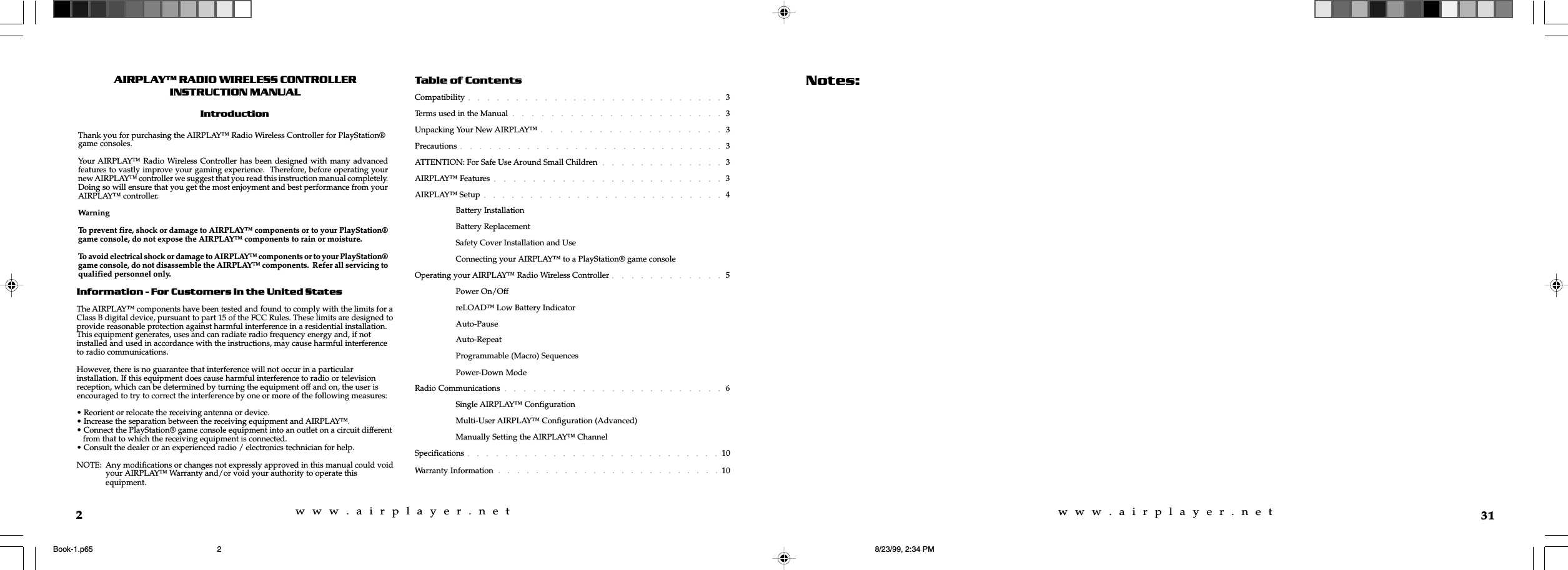 w  w  w  .  a  i  r  p  l  a  y  e  r  .  n  e  tw  w  w  .  a  i  r  p  l  a  y  e  r  .  n  e  t2AIRPLAY RADIO WIRELESS CONTROLLERINSTRUCTION MANUALIntroductionInformation - For Customers in the United StatesThe AIRPLAY™ components have been tested and found to comply with the limits for aClass B digital device, pursuant to part 15 of the FCC Rules. These limits are designed toprovide reasonable protection against harmful interference in a residential installation.This equipment generates, uses and can radiate radio frequency energy and, if notinstalled and used in accordance with the instructions, may cause harmful interferenceto radio communications.However, there is no guarantee that interference will not occur in a particularinstallation. If this equipment does cause harmful interference to radio or televisionreception, which can be determined by turning the equipment off and on, the user isencouraged to try to correct the interference by one or more of the following measures:• Reorient or relocate the receiving antenna or device.• Increase the separation between the receiving equipment and AIRPLAY™.• Connect the PlayStation® game console equipment into an outlet on a circuit different   from that to which the receiving equipment is connected.• Consult the dealer or an experienced radio / electronics technician for help.NOTE:  Any modifications or changes not expressly approved in this manual could void   your AIRPLAY™ Warranty and/or void your authority to operate this   equipment.Thank you for purchasing the AIRPLAY™ Radio Wireless Controller for PlayStation®game consoles.Your AIRPLAY™ Radio Wireless Controller has been designed with many advancedfeatures to vastly improve your gaming experience.  Therefore, before operating yournew AIRPLAY™ controller we suggest that you read this instruction manual completely.Doing so will ensure that you get the most enjoyment and best performance from yourAIRPLAY™ controller.WarningTo prevent fire, shock or damage to AIRPLAY™ components or to your PlayStation®game console, do not expose the AIRPLAY™ components to rain or moisture.To avoid electrical shock or damage to AIRPLAY™ components or to your PlayStation®game console, do not disassemble the AIRPLAY™ components.  Refer all servicing toqualified personnel only.Table of ContentsCompatibility 3Terms used in the Manual 3Unpacking Your New AIRPLAY™ 3Precautions 3ATTENTION: For Safe Use Around Small Children 3AIRPLAY™ Features 3AIRPLAY™ Setup 4Battery InstallationBattery ReplacementSafety Cover Installation and UseConnecting your AIRPLAY™ to a PlayStation® game consoleOperating your AIRPLAY™ Radio Wireless Controller 5Power On/OffreLOAD™ Low Battery IndicatorAuto-PauseAuto-RepeatProgrammable (Macro) SequencesPower-Down ModeRadio Communications 6Single AIRPLAY™ ConfigurationMulti-User AIRPLAY™ Configuration (Advanced)Manually Setting the AIRPLAY™ ChannelSpecifications 10Warranty Information 1031Notes:Book-1.p65 8/23/99, 2:34 PM2