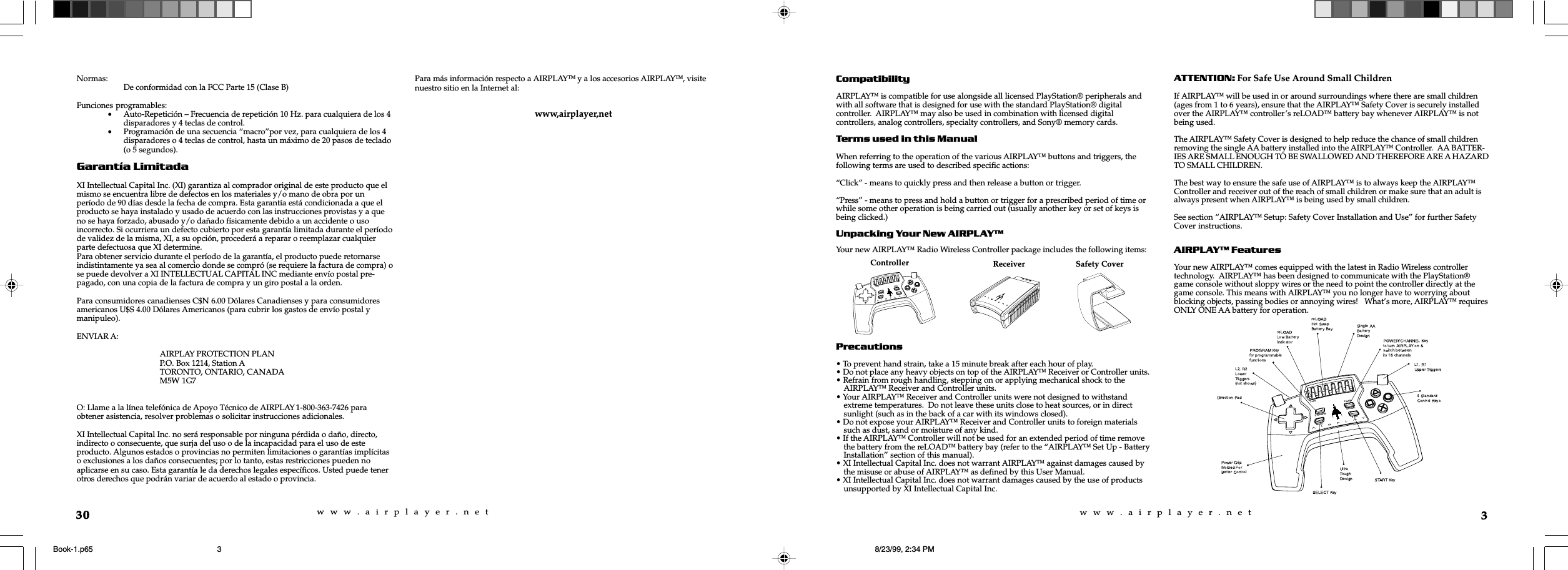 w  w  w  .  a  i  r  p  l  a  y  e  r  .  n  e  tw  w  w  .  a  i  r  p  l  a  y  e  r  .  n  e  t3CompatibilityAIRPLAY™ is compatible for use alongside all licensed PlayStation® peripherals andwith all software that is designed for use with the standard PlayStation® digitalcontroller.  AIRPLAY™ may also be used in combination with licensed digitalcontrollers, analog controllers, specialty controllers, and Sony® memory cards.Terms used in this ManualWhen referring to the operation of the various AIRPLAY™ buttons and triggers, thefollowing terms are used to described specific actions:“Click” - means to quickly press and then release a button or trigger.“Press” - means to press and hold a button or trigger for a prescribed period of time orwhile some other operation is being carried out (usually another key or set of keys isbeing clicked.)Unpacking Your New AIRPLAYYour new AIRPLAY™ Radio Wireless Controller package includes the following items:Precautions• To prevent hand strain, take a 15 minute break after each hour of play.• Do not place any heavy objects on top of the AIRPLAY™ Receiver or Controller units.• Refrain from rough handling, stepping on or applying mechanical shock to theAIRPLAY™ Receiver and Controller units.• Your AIRPLAY™ Receiver and Controller units were not designed to withstandextreme temperatures.  Do not leave these units close to heat sources, or in directsunlight (such as in the back of a car with its windows closed).• Do not expose your AIRPLAY™ Receiver and Controller units to foreign materialssuch as dust, sand or moisture of any kind.• If the AIRPLAY™ Controller will not be used for an extended period of time removethe battery from the reLOAD™ battery bay (refer to the “AIRPLAY™ Set Up - BatteryInstallation” section of this manual).• XI Intellectual Capital Inc. does not warrant AIRPLAY™ against damages caused bythe misuse or abuse of AIRPLAY™ as defined by this User Manual.• XI Intellectual Capital Inc. does not warrant damages caused by the use of productsunsupported by XI Intellectual Capital Inc.ATTENTION: For Safe Use Around Small ChildrenIf AIRPLAY™ will be used in or around surroundings where there are small children(ages from 1 to 6 years), ensure that the AIRPLAY™ Safety Cover is securely installedover the AIRPLAY™ controller’s reLOAD™ battery bay whenever AIRPLAY™ is notbeing used.The AIRPLAY™ Safety Cover is designed to help reduce the chance of small childrenremoving the single AA battery installed into the AIRPLAY™ Controller.  AA BATTER-IES ARE SMALL ENOUGH TO BE SWALLOWED AND THEREFORE ARE A HAZARDTO SMALL CHILDREN.The best way to ensure the safe use of AIRPLAY™ is to always keep the AIRPLAY™Controller and receiver out of the reach of small children or make sure that an adult isalways present when AIRPLAY™ is being used by small children.See section “AIRPLAY™ Setup: Safety Cover Installation and Use” for further SafetyCover instructions.AIRPLAY FeaturesYour new AIRPLAY™ comes equipped with the latest in Radio Wireless controllertechnology.  AIRPLAY™ has been designed to communicate with the PlayStation®game console without sloppy wires or the need to point the controller directly at thegame console. This means with AIRPLAY™ you no longer have to worrying aboutblocking objects, passing bodies or annoying wires!   What’s more, AIRPLAY™ requiresONLY ONE AA battery for operation.reLOADPROGRAMPOWERCHANNELSELECTSTARTReceiver Safety CoverController30Normas: De conformidad con la FCC Parte 15 (Clase B)Funciones programables:•Auto-Repetición – Frecuencia de repetición 10 Hz. para cualquiera de los 4disparadores y 4 teclas de control.•Programación de una secuencia “macro”por vez, para cualquiera de los 4disparadores o 4 teclas de control, hasta un máximo de 20 pasos de teclado(o 5 segundos).Garantía LimitadaXI Intellectual Capital Inc. (XI) garantiza al comprador original de este producto que elmismo se encuentra libre de defectos en los materiales y/o mano de obra por unperíodo de 90 días desde la fecha de compra. Esta garantía está condicionada a que elproducto se haya instalado y usado de acuerdo con las instrucciones provistas y a queno se haya forzado, abusado y/o dañado físicamente debido a un accidente o usoincorrecto. Si ocurriera un defecto cubierto por esta garantía limitada durante el períodode validez de la misma, XI, a su opción, procederá a reparar o reemplazar cualquierparte defectuosa que XI determine.Para obtener servicio durante el período de la garantía, el producto puede retornarseindistintamente ya sea al comercio donde se compró (se requiere la factura de compra) ose puede devolver a XI INTELLECTUAL CAPITAL INC mediante envío postal pre-pagado, con una copia de la factura de compra y un giro postal a la orden.Para consumidores canadienses C$N 6.00 Dólares Canadienses y para consumidoresamericanos U$S 4.00 Dólares Americanos (para cubrir los gastos de envío postal ymanipuleo).ENVIAR A:AIRPLAY PROTECTION PLANP.O. Box 1214, Station ATORONTO, ONTARIO, CANADAM5W 1G7O: Llame a la línea telefónica de Apoyo Técnico de AIRPLAY 1-800-363-7426 paraobtener asistencia, resolver problemas o solicitar instrucciones adicionales.XI Intellectual Capital Inc. no será responsable por ninguna pérdida o daño, directo,indirecto o consecuente, que surja del uso o de la incapacidad para el uso de esteproducto. Algunos estados o provincias no permiten limitaciones o garantías implícitaso exclusiones a los daños consecuentes; por lo tanto, estas restricciones pueden noaplicarse en su caso. Esta garantía le da derechos legales específicos. Usted puede tenerotros derechos que podrán variar de acuerdo al estado o provincia.Para más información respecto a AIRPLAYTM y a los accesorios AIRPLAYTM, visitenuestro sitio en la Internet al:www,airplayer,netBook-1.p65 8/23/99, 2:34 PM3