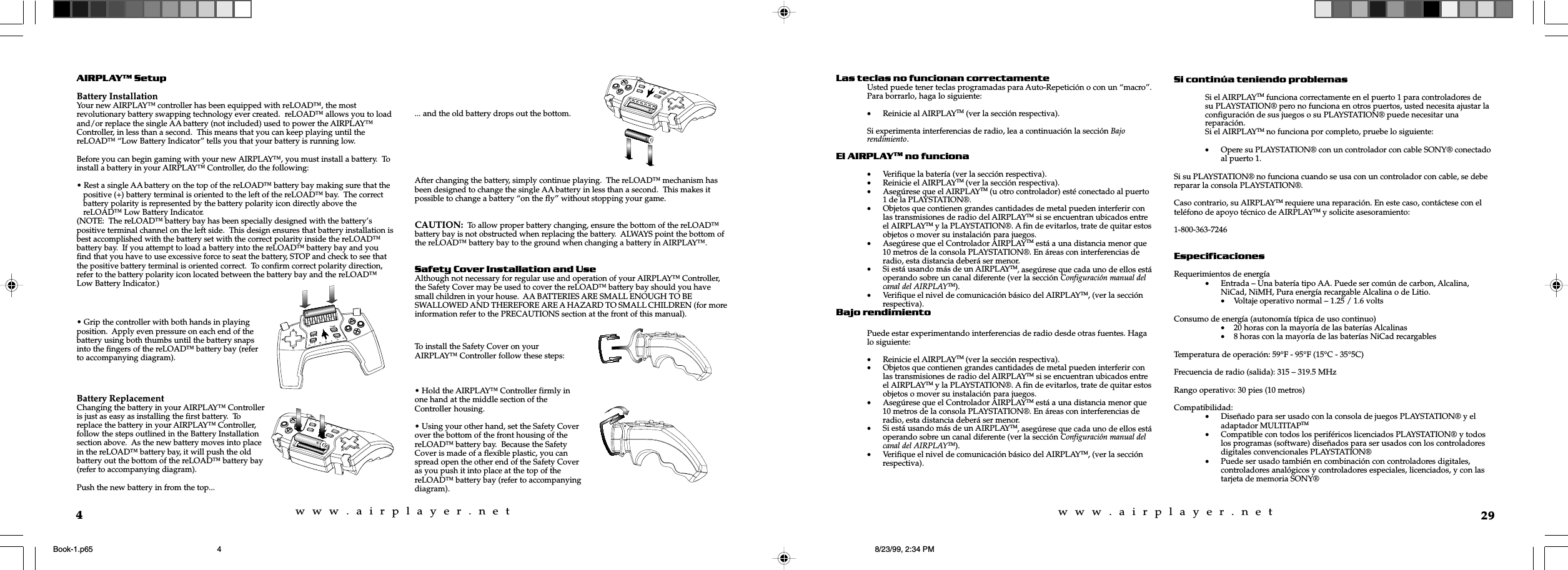 w  w  w  .  a  i  r  p  l  a  y  e  r  .  n  e  tw  w  w  .  a  i  r  p  l  a  y  e  r  .  n  e  t4AIRPLAY SetupBattery InstallationYour new AIRPLAY™ controller has been equipped with reLOAD™, the mostrevolutionary battery swapping technology ever created.  reLOAD™ allows you to loadand/or replace the single AA battery (not included) used to power the AIRPLAY™Controller, in less than a second.  This means that you can keep playing until thereLOAD™ “Low Battery Indicator” tells you that your battery is running low.Before you can begin gaming with your new AIRPLAY™, you must install a battery.  Toinstall a battery in your AIRPLAY™ Controller, do the following:• Rest a single AA battery on the top of the reLOAD™ battery bay making sure that thepositive (+) battery terminal is oriented to the left of the reLOAD™ bay.  The correctbattery polarity is represented by the battery polarity icon directly above thereLOAD™ Low Battery Indicator.(NOTE:  The reLOAD™ battery bay has been specially designed with the battery’spositive terminal channel on the left side.  This design ensures that battery installation isbest accomplished with the battery set with the correct polarity inside the reLOAD™battery bay.  If you attempt to load a battery into the reLOAD™ battery bay and youfind that you have to use excessive force to seat the battery, STOP and check to see thatthe positive battery terminal is oriented correct.  To confirm correct polarity direction,refer to the battery polarity icon located between the battery bay and the reLOAD™Low Battery Indicator.)... and the old battery drops out the bottom.After changing the battery, simply continue playing.  The reLOAD™ mechanism hasbeen designed to change the single AA battery in less than a second.  This makes itpossible to change a battery “on the fly” without stopping your game.CAUTION:  To allow proper battery changing, ensure the bottom of the reLOAD™battery bay is not obstructed when replacing the battery.  ALWAYS point the bottom ofthe reLOAD™ battery bay to the ground when changing a battery in AIRPLAY™.Safety Cover Installation and UseAlthough not necessary for regular use and operation of your AIRPLAY™ Controller,the Safety Cover may be used to cover the reLOAD™ battery bay should you havesmall children in your house.  AA BATTERIES ARE SMALL ENOUGH TO BESWALLOWED AND THEREFORE ARE A HAZARD TO SMALL CHILDREN (for moreinformation refer to the PRECAUTIONS section at the front of this manual).• Grip the controller with both hands in playingposition.  Apply even pressure on each end of thebattery using both thumbs until the battery snapsinto the fingers of the reLOAD™ battery bay (referto accompanying diagram).Battery ReplacementChanging the battery in your AIRPLAY™ Controlleris just as easy as installing the first battery.  Toreplace the battery in your AIRPLAY™ Controller,follow the steps outlined in the Battery Installationsection above.  As the new battery moves into placein the reLOAD™ battery bay, it will push the oldbattery out the bottom of the reLOAD™ battery bay(refer to accompanying diagram).Push the new battery in from the top...To install the Safety Cover on yourAIRPLAY™ Controller follow these steps:• Hold the AIRPLAY™ Controller firmly inone hand at the middle section of theController housing.• Using your other hand, set the Safety Coverover the bottom of the front housing of thereLOAD™ battery bay.  Because the SafetyCover is made of a flexible plastic, you canspread open the other end of the Safety Coveras you push it into place at the top of thereLOAD™ battery bay (refer to accompanyingdiagram).29Las teclas no funcionan correctamenteUsted puede tener teclas programadas para Auto-Repetición o con un “macro”.Para borrarlo, haga lo siguiente:•Reinicie al AIRPLAYTM (ver la sección respectiva).Si experimenta interferencias de radio, lea a continuación la sección Bajorendimiento.El AIRPLAYTM no funciona•Verifique la batería (ver la sección respectiva).•Reinicie el AIRPLAYTM (ver la sección respectiva).•Asegúrese que el AIRPLAYTM (u otro controlador) esté conectado al puerto1 de la PLAYSTATION®.•Objetos que contienen grandes cantidades de metal pueden interferir conlas transmisiones de radio del AIRPLAYTM si se encuentran ubicados entreel AIRPLAYTM y la PLAYSTATION®. A fin de evitarlos, trate de quitar estosobjetos o mover su instalación para juegos.•Asegúrese que el Controlador AIRPLAYTM está a una distancia menor que10 metros de la consola PLAYSTATION®. En áreas con interferencias deradio, esta distancia deberá ser menor.•Si está usando más de un AIRPLAYTM, asegúrese que cada uno de ellos estáoperando sobre un canal diferente (ver la sección Configuración manual delcanal del AIRPLAYTM).•Verifique el nivel de comunicación básico del AIRPLAYTM, (ver la secciónrespectiva).Bajo rendimientoPuede estar experimentando interferencias de radio desde otras fuentes. Hagalo siguiente:•Reinicie el AIRPLAYTM (ver la sección respectiva).•Objetos que contienen grandes cantidades de metal pueden interferir conlas transmisiones de radio del AIRPLAYTM si se encuentran ubicados entreel AIRPLAYTM y la PLAYSTATION®. A fin de evitarlos, trate de quitar estosobjetos o mover su instalación para juegos.•Asegúrese que el Controlador AIRPLAYTM está a una distancia menor que10 metros de la consola PLAYSTATION®. En áreas con interferencias deradio, esta distancia deberá ser menor.•Si está usando más de un AIRPLAYTM, asegúrese que cada uno de ellos estáoperando sobre un canal diferente (ver la sección Configuración manual delcanal del AIRPLAYTM).•Verifique el nivel de comunicación básico del AIRPLAYTM, (ver la secciónrespectiva).Si continúa teniendo problemasSi el AIRPLAYTM funciona correctamente en el puerto 1 para controladores desu PLAYSTATION® pero no funciona en otros puertos, usted necesita ajustar laconfiguración de sus juegos o su PLAYSTATION® puede necesitar unareparación.Si el AIRPLAYTM no funciona por completo, pruebe lo siguiente:•Opere su PLAYSTATION® con un controlador con cable SONY® conectadoal puerto 1.Si su PLAYSTATION® no funciona cuando se usa con un controlador con cable, se debereparar la consola PLAYSTATION®.Caso contrario, su AIRPLAYTM requiere una reparación. En este caso, contáctese con elteléfono de apoyo técnico de AIRPLAYTM y solicite asesoramiento:1-800-363-7246EspecificacionesRequerimientos de energía•Entrada – Una batería tipo AA. Puede ser común de carbon, Alcalina,NiCad, NiMH, Pura energía recargable Alcalina o de Litio.•Voltaje operativo normal – 1.25 / 1.6 voltsConsumo de energía (autonomía típica de uso continuo)•20 horas con la mayoría de las baterías Alcalinas•8 horas con la mayoría de las baterías NiCad recargablesTemperatura de operación: 59°F - 95°F (15°C - 35°5C)Frecuencia de radio (salida): 315 – 319.5 MHzRango operativo: 30 pies (10 metros)Compatibilidad:•Diseñado para ser usado con la consola de juegos PLAYSTATION® y eladaptador MULTITAPTM•Compatible con todos los periféricos licenciados PLAYSTATION® y todoslos programas (software) diseñados para ser usados con los controladoresdigitales convencionales PLAYSTATION®•Puede ser usado también en combinación con controladores digitales,controladores analógicos y controladores especiales, licenciados, y con lastarjeta de memoria SONY®Book-1.p65 8/23/99, 2:34 PM4