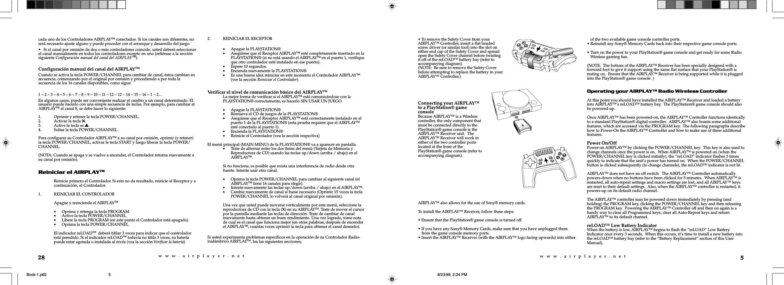 w  w  w  .  a  i  r  p  l  a  y  e  r  .  n  e  tw  w  w  .  a  i  r  p  l  a  y  e  r  .  n  e  t5AIRPLAY™ also allows for the use of Sony® memory cards.To install the AIRPLAY™ Receiver, follow these steps:• Ensure that the PlayStation® game console is turned off.• If you have any Sony® Memory Cards, make sure that you have unplugged themfrom the game console memory ports.• Insert the AIRPLAY™ Receiver (with the AIRPLAY™ logo facing upwards) into eitherof the two available game console controller ports.• Reinstall any Sony® Memory Cards back into their respective game console ports.• Turn on the power to your PlayStation® game console and get ready for some RadioWireless gaming fun.(NOTE:  The bottom of the AIRPLAY™ Receiver has been specially designed with aforward foot to give it support using the same flat surface that your PlayStation® isresting on.  Ensure that the AIRPLAY™ Receiver is being supported while it is pluggedinto the PlayStation® game console. )Operating your AIRPLAY Radio Wireless ControllerAt this point you should have installed the AIRPLAY™ Receiver and loaded a batteryinto AIRPLAY™’s reLOAD™ battery bay.  The PlayStation® game console should alsobe powered-up.Once AIRPLAY™ has been powered-on, the AIRPLAY™ Controller functions identicallyto a standard PlayStation® digital controller.  AIRPLAY™ also boasts some additionalfeatures, which are accessed via the PROGRAM key.  The following paragraphs describehow to Power-On the AIRPLAY™ Controller and how to make use of these additionalfeatures.Power On/OffPower-on AIRPLAY™ by clicking the POWER/CHANNEL key.  This key is also used tochange channels once the power is on.  When AIRPLAY™ is powered on (when thePOWER/CHANNEL key is clicked initially), the “reLOAD” indicator flashes 3 timesquickly to indicate that the unit’s power has turned on.  When the POWER/CHANNELbutton is clicked subsequently (to change channels), the reLOAD™ indicator is not lit.AIRPLAY™ does not have an off switch.  The AIRPLAY™ Controller automaticallypowers-down when no buttons have been clicked for 5 minutes.  When AIRPLAY™ isrestarted, all auto-repeat settings and macro settings are lost, and all AIRPLAY™ keysare reset to their default settings.  Also, when the AIRPLAY™ controller is restarted, itpowers-up on its default radio channel.The AIRPLAY™ controller may be powered down immediately by pressing (andholding) the PROGRAM key, clicking the POWER/CHANNEL key and then releasingthe PROGRAM key.  Powering the AIRPLAY™ Controller off and then on again is ahandy way to clear all Programmed keys, clear all Auto-Repeat keys and returnAIRPLAY™ to its default channel.reLOAD™ Low Battery IndicatorWhen the battery is low, AIRPLAY™ begins to flash the “reLOAD” Low BatteryIndicator once every 3 seconds.  When this occurs, it’s time to install a new battery intothe reLOAD™ battery bay (refer to the “Battery Replacement” section of this UserManual).• To remove the Safety Cover from yourAIRPLAY™ Controller, insert a flat headedscrew driver (or similar tool) into the slot oneither end cap of the Safety Cover and spreadopen the Safety Cover channel before twistingit off of the reLOAD™ battery bay (refer toaccompanying diagram).(NOTE:  Be sure to remove the Safety Coverbefore attempting to replace the battery in yourAIRPLAY™ Controller.)Connecting your AIRPLAY™to a PlayStation® gameconsoleBecause AIRPLAY™ is a Wirelesscontroller, the only component thatmust be connected directly to thePlayStation® game console is theAIRPLAY™ Receiver unit.  TheAIRPLAY™ Receiver will work ineither of the two controller portslocated at the front of thePlayStation® game console (refer toaccompanying diagram).28cada uno de los Controladores AIRPLAYTM conectados. Si los canales son diferentes, noserá necesario ajuste alguno y puede proceder con el arranque y desarrollo del juego.• Si el canal por omisión de dos o más controladores coincide, usted deberá seleccionarel canal manualmente en todos los controladores excepto en uno (refiérase a la secciónsiguiente Configuración manual del canal del AIRPLAYTM).Configuración manual del canal del AIRPLAYTMCuando se activa la tecla POWER/CHANNEL para cambiar de canal, éstos cambian ensecuencia, comenzando por el original por omisión y procediendo a por toda lasecuencia de los 16 canales disponibles, como sigue:1 – 2 – 3 – 4 – 5 – 6 – 7 – 8 – 9 – 10 – 11 – 12 – 12 – 14 – 15 – 16 – 1 – 2...En algunos casos, puede ser conveniente realizar el cambio a un canal determinado. Elusuario puede hacerlo con una simple secuencia de teclas. Por ejemplo, para cambiar elAIRPLAYTM al canal 8, se debe hacer lo siguiente:1. Oprimir y retener la tecla POWER/CHANNEL.2. Activar la tecla 55555.3. Active la tecla es sssss.4. Soltar la tecla POWER/CHANNEL.Para configurar su Controlador AIRPLAYTM a su canal por omisión, oprimir (y retener)la tecla POWER/CHANNEL, activar le tecla START y luego liberar la tecla POWER/CHANNEL.(NOTA: Cuando se apaga y se vuelve a encender, el Controlador retorna nuevamente asu canal por omisión).Reiniciar el AIRPLAYTMReinicie primero el Controlador. Si esto no da resultado, reinicie al Receptor y acontinuación, el Controlador.1. REINICIAR EL CONTROLADORApague y reencienda el AIRPLAYTM•Oprima y retenga la tecla PROGRAM•Active la tecla POWER/CHANNEL•Libere la tecla PROGRAM (en este punto el Controlador está apagado)•Oprima la tecla POWER/CHANNELEl indicador reLOADTM  deberá titilar 3 veces para indicar que el controladorestá prendido. Si el indicador reLOADTM todavía no titila 3 veces, su bateríapuede estar agotada o instalada al revés (vea la sección Verificar la batería)2. REINICIAR EL RECEPTOR•Apague la PLAYSTATION®•Asegúrese que el Receptor AIRPLAYTM esté completamente insertado en laPLAYSTATION® (si no está usando el AIRPLAYTM en el puerto 1, verifiqueque otro controlador esté instalado en ese puerto).•Espere 10 segundos.•Encienda nuevamente la PLAYSTATION®.•Es una buena idea reiniciar en este momento el Controlador AIRPLAYTM(ver la sección Reiniciar el Controlador).Verificar el nivel de comunicación básico del AIRPLAYTMLa mejor forma de verificar si el AIRPLAYTM está comunicándose con laPLAYSTATION® correctamente, es hacerlo SIN USAR UN JUEGO.•Apague la PLAYSTATION®•Remueva el CD de juegos de la PLAYSTATION®•Asegúrese que el Receptor AIRPLAYTM está correctamente instalado en elpuerto 1 de la PLAYSTATION® (esta prueba requiere que el AIRPLAYTMesté conectado al puerto 1).•Encienda la PLAYSTATION®•Reinicie el Controlador (vea la sección respectiva)El menú principal (MAIN MENU) de la PLAYSTATION® va a aparecer en pantalla.•Trate de alternar entre los dos ítems del menú (Tarjeta de Memoria yReproductora de CD) usando las teclas up/down (arriba / abajo) en elAIRPLAYTM.Si no funciona, es posible que exista una interferencia de radio desde otrafuente. Intente usar otro canal.•Oprima la tecla POWER/CHANNEL para cambiar al siguiente canal (elAIRPLAYTM tiene 16 canales para elegir).•Intente nuevamente las teclas up/down (arriba / abajo) en el AIRPLAYTM.•Cambie nuevamente de canal si fuese necesario (Oprimir 15 veces la teclaPOWER/CHANNEL lo volverá al canal original por omisión).Una vez que usted puede moverse verticalmente por este menú, seleccione lareproductora de CD con la tecla (X) en su AIRPLAYTM. Trate de mover el cursorpor la pantalla mediante las teclas de dirección. Trate de cambiar de canalnuevamente hasta obtener un buen rendimiento. Una vez logrado, tome notade cual es el canal que funciona mejor (en otras palabras, después de encenderel AIRPLAYTM, cuantas veces oprimió la tecla para obtener el canal deseado).Si usted experimenta problemas específicos en la operación de su Controlador Radio-inalámbrico AIRPLAYTM, lea las siguientes secciones;Book-1.p65 8/23/99, 2:34 PM5
