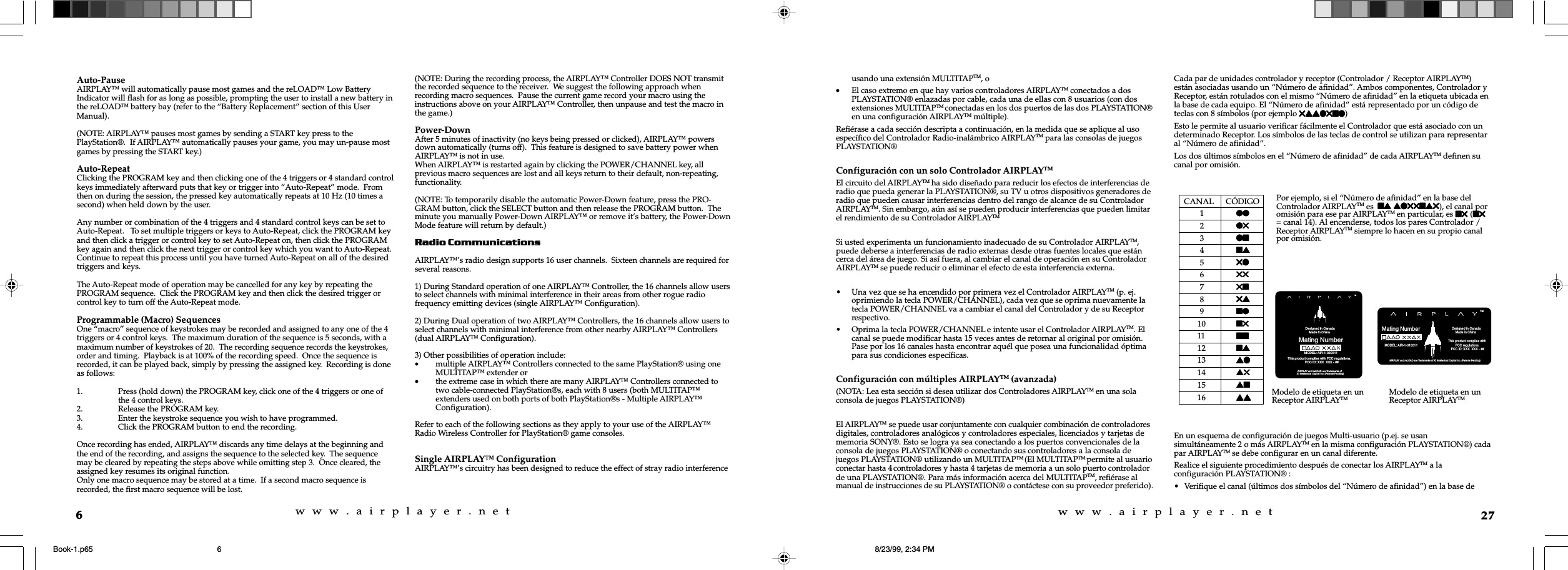 w  w  w  .  a  i  r  p  l  a  y  e  r  .  n  e  tw  w  w  .  a  i  r  p  l  a  y  e  r  .  n  e  t6Auto-PauseAIRPLAY™ will automatically pause most games and the reLOAD™ Low BatteryIndicator will flash for as long as possible, prompting the user to install a new battery inthe reLOAD™ battery bay (refer to the “Battery Replacement” section of this UserManual).(NOTE: AIRPLAY™ pauses most games by sending a START key press to thePlayStation®.  If AIRPLAY™ automatically pauses your game, you may un-pause mostgames by pressing the START key.)Auto-RepeatClicking the PROGRAM key and then clicking one of the 4 triggers or 4 standard controlkeys immediately afterward puts that key or trigger into “Auto-Repeat” mode.  Fromthen on during the session, the pressed key automatically repeats at 10 Hz (10 times asecond) when held down by the user.Any number or combination of the 4 triggers and 4 standard control keys can be set toAuto-Repeat.   To set multiple triggers or keys to Auto-Repeat, click the PROGRAM keyand then click a trigger or control key to set Auto-Repeat on, then click the PROGRAMkey again and then click the next trigger or control key which you want to Auto-Repeat.Continue to repeat this process until you have turned Auto-Repeat on all of the desiredtriggers and keys.The Auto-Repeat mode of operation may be cancelled for any key by repeating thePROGRAM sequence.  Click the PROGRAM key and then click the desired trigger orcontrol key to turn off the Auto-Repeat mode.Programmable (Macro) SequencesOne “macro” sequence of keystrokes may be recorded and assigned to any one of the 4triggers or 4 control keys.  The maximum duration of the sequence is 5 seconds, with amaximum number of keystrokes of 20.  The recording sequence records the keystrokes,order and timing.  Playback is at 100% of the recording speed.  Once the sequence isrecorded, it can be played back, simply by pressing the assigned key.  Recording is doneas follows:1. Press (hold down) the PROGRAM key, click one of the 4 triggers or one ofthe 4 control keys.2. Release the PROGRAM key.3. Enter the keystroke sequence you wish to have programmed.4. Click the PROGRAM button to end the recording.Once recording has ended, AIRPLAY™ discards any time delays at the beginning andthe end of the recording, and assigns the sequence to the selected key.  The sequencemay be cleared by repeating the steps above while omitting step 3.  Once cleared, theassigned key resumes its original function.Only one macro sequence may be stored at a time.  If a second macro sequence isrecorded, the first macro sequence will be lost.(NOTE: During the recording process, the AIRPLAY™ Controller DOES NOT transmitthe recorded sequence to the receiver.  We suggest the following approach whenrecording macro sequences.  Pause the current game record your macro using theinstructions above on your AIRPLAY™ Controller, then unpause and test the macro inthe game.)Power-DownAfter 5 minutes of inactivity (no keys being pressed or clicked), AIRPLAY™ powersdown automatically (turns off).  This feature is designed to save battery power whenAIRPLAY™ is not in use.When AIRPLAY™ is restarted again by clicking the POWER/CHANNEL key, allprevious macro sequences are lost and all keys return to their default, non-repeating,functionality.(NOTE: To temporarily disable the automatic Power-Down feature, press the PRO-GRAM button, click the SELECT button and then release the PROGRAM button.  Theminute you manually Power-Down AIRPLAY™ or remove it’s battery, the Power-DownMode feature will return by default.)Radio CommunicationsAIRPLAY™’s radio design supports 16 user channels.  Sixteen channels are required forseveral reasons.1) During Standard operation of one AIRPLAY™ Controller, the 16 channels allow usersto select channels with minimal interference in their areas from other rogue radiofrequency emitting devices (single AIRPLAY™ Configuration).2) During Dual operation of two AIRPLAY™ Controllers, the 16 channels allow users toselect channels with minimal interference from other nearby AIRPLAY™ Controllers(dual AIRPLAY™ Configuration).3) Other possibilities of operation include:•multiple AIRPLAY™ Controllers connected to the same PlayStation® using oneMULTITAP™ extender or•the extreme case in which there are many AIRPLAY™ Controllers connected totwo cable-connected PlayStation®s, each with 8 users (both MULTITAP™extenders used on both ports of both PlayStation®s - Multiple AIRPLAY™Configuration).Refer to each of the following sections as they apply to your use of the AIRPLAY™Radio Wireless Controller for PlayStation® game consoles.Single AIRPLAY™ ConfigurationAIRPLAY™’s circuitry has been designed to reduce the effect of stray radio interference27usando una extensión MULTITAPTM, o•El caso extremo en que hay varios controladores AIRPLAYTM conectados a dosPLAYSTATION® enlazadas por cable, cada una de ellas con 8 usuarios (con dosextensiones MULTITAPTM conectadas en los dos puertos de las dos PLAYSTATION®en una configuración AIRPLAYTM múltiple).Refiérase a cada sección descripta a continuación, en la medida que se aplique al usoespecífico del Controlador Radio-inalámbrico AIRPLAYTM para las consolas de juegosPLAYSTATION®Configuración con un solo Controlador AIRPLAYTMEl circuito del AIRPLAYTM ha sido diseñado para reducir los efectos de interferencias deradio que pueda generar la PLAYSTATION®, su TV u otros dispositivos generadores deradio que pueden causar interferencias dentro del rango de alcance de su ControladorAIRPLAYTM. Sin embargo, aún así se pueden producir interferencias que pueden limitarel rendimiento de su Controlador AIRPLAYTMSi usted experimenta un funcionamiento inadecuado de su Controlador AIRPLAYTM,puede deberse a interferencias de radio externas desde otras fuentes locales que estáncerca del área de juego. Si así fuera, al cambiar el canal de operación en su ControladorAIRPLAYTM se puede reducir o eliminar el efecto de esta interferencia externa.• Una vez que se ha encendido por primera vez el Controlador AIRPLAYTM (p. ej.oprimiendo la tecla POWER/CHANNEL), cada vez que se oprima nuevamente latecla POWER/CHANNEL va a cambiar el canal del Controlador y de su Receptorrespectivo.• Oprima la tecla POWER/CHANNEL e intente usar el Controlador AIRPLAYTM. Elcanal se puede modificar hasta 15 veces antes de retornar al original por omisión.Pase por los 16 canales hasta encontrar aquél que posea una funcionalidad óptimapara sus condiciones específicas.Configuración con múltiples AIRPLAYTM (avanzada)(NOTA: Lea esta sección si desea utilizar dos Controladores AIRPLAYTM en una solaconsola de juegos PLAYSTATION®)El AIRPLAYTM se puede usar conjuntamente con cualquier combinación de controladoresdigitales, controladores analógicos y controladores especiales, licenciados y tarjetas dememoria SONY®. Esto se logra ya sea conectando a los puertos convencionales de laconsola de juegos PLAYSTATION® o conectando sus controladores a la consola dejuegos PLAYSTATION® utilizando un MULTITAPTM (El MULTITAPTM permite al usuarioconectar hasta 4 controladores y hasta 4 tarjetas de memoria a un solo puerto controladorde una PLAYSTATION®. Para más información acerca del MULTITAPTM, refiérase almanual de instrucciones de su PLAYSTATION® o contáctese con su proveedor preferido).Cada par de unidades controlador y receptor (Controlador / Receptor AIRPLAYTM)están asociadas usando un “Número de afinidad”. Ambos componentes, Controlador yReceptor, están rotulados con el mismo “Número de afinidad” en la etiqueta ubicada enla base de cada equipo. El “Número de afinidad” está representado por un código deteclas con 8 símbolos (por ejemplo 5ssl5nl5ssl5nl5ssl5nl5ssl5nl5ssl5nl)Esto le permite al usuario verificar fácilmente el Controlador que está asociado con undeterminado Receptor. Los símbolos de las teclas de control se utilizan para representaral “Número de afinidad”.Los dos últimos símbolos en el “Número de afinidad” de cada AIRPLAYTM definen sucanal por omisión.     CANAL      CÓDIGO1llllllllll2l5l5l5l5l53lnlnlnlnln4nsnsnsnsns55l5l5l5l5l6555555555575n5n5n5n5n85s5s5s5s5s9nlnlnlnlnl10 n5n5n5n5n511 nnnnnnnnnn12 nsnsnsnsns13 slslslslsl14 s5s5s5s5s515 snsnsnsnsn16 ssssssssssEn un esquema de configuración de juegos Multi-usuario (p.ej. se usansimultáneamente 2 o más AIRPLAYTM en la misma configuración PLAYSTATION®) cadapar AIRPLAYTM se debe configurar en un canal diferente.Realice el siguiente procedimiento después de conectar los AIRPLAYTM a laconfiguración PLAYSTATION® :• Verifique el canal (últimos dos símbolos del “Número de afinidad”) en la base dePor ejemplo, si el “Número de afinidad” en la base delControlador AIRPLAYTM es  nsnsnsnsns sl55ns5sl55ns5sl55ns5sl55ns5sl55ns5), el canal poromisión para ese par AIRPLAYTM en particular, es n5 n5 n5 n5 n5 (n5n5n5n5n5= canal 14). Al encenderse, todos los pares Controlador /Receptor AIRPLAYTM siempre lo hacen en su propio canalpor omisión.            Designed in Canada             Made in China Mating Number AIRPLAY and reLOAD are Trademarks ofXI Intellectual Capital Inc. (Patents Pending)                                                  This product complies with FCC regulations.                           FCC ID: XXX  XXX - ##TMMODEL: AIR-1-020011 AIRPLAY and reLOAD are Trademarks of XI Intellectual Capital Inc. (Patents Pending)Mating NumberTM            Designed in Canada             Made in China MODEL: AIR-1-010011                                           This product complies with          FCC regulations.    FCC ID: XXX  XXX - ##Modelo de etiqueta en unReceptor AIRPLAYTM Modelo de etiqueta en unReceptor AIRPLAYTMBook-1.p65 8/23/99, 2:34 PM6