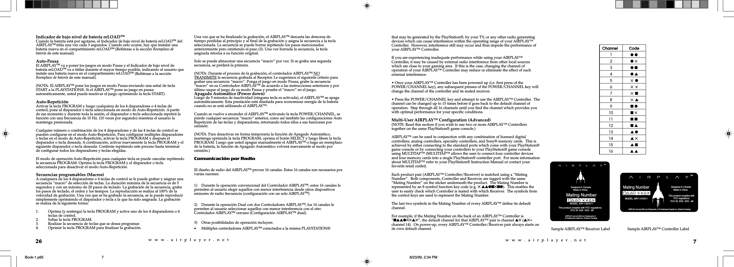w  w  w  .  a  i  r  p  l  a  y  e  r  .  n  e  tw  w  w  .  a  i  r  p  l  a  y  e  r  .  n  e  t7that may be generated by the PlayStation®, by your TV, or any other radio generatingdevices which can cause interference within the operating range of your AIRPLAY™Controller.  However, interference still may occur and thus impede the performance ofyour AIRPLAY™ Controller.If you are experiencing inadequate performance while using your AIRPLAY™Controller, it may be caused by external radio interference from other local sourceswhich are close to your gaming area.  If this is the case, changing the channel ofoperation of your AIRPLAY™ Controller may reduce or eliminate the effect of suchexternal interference.• Once your AIRPLAY™ Controller has been powered up (i.e. first press of thePOWER/CHANNEL key), any subsequent presses of the POWER/CHANNEL key willchange the channel of the controller and its mated receiver.• Press the POWER/CHANNEL key and attempt to use the AIRPLAY™ Controller.  Thechannel can be changed up to 15 times before it goes back to the default channel ofoperation.  Step through all 16 channels until you find the channel which provides youwith optimal performance for your specific conditions.Multi-User AIRPLAY™ Configuration (Advanced)(NOTE: Read this section if you wish to use two or more AIRPLAY™ Controllerstogether on the same PlayStation® game console.)AIRPLAY™ can be used in conjunction with any combination of licensed digitalcontrollers, analog controllers, specialty controllers, and Sony® memory cards.  This isachieved by either connecting to the standard ports which come with your PlayStation®game console or by connecting your controllers to your PlayStation® game consoleusing MULTITAP™ (MULTITAP™ allows the user to connect four controller devicesand four memory cards into a single PlayStation® controller port.  For more informationabout MULTITAP™ refer to your PlayStation® Instruction Manual or contact yourfavorite retail outlet).Each product pair (AIRPLAY™ Controller/Receiver) is matched using a “MatingNumber”.  Both components, Controller and Receiver, are tagged with the same“Mating Number” on the sticker underneath the product.  The Mating Number isrepresented by an 8 symbol function key code (e.g. 5 ssln5nl).  This enables theuser to easily check which Controller is mated with which Receiver.  The symbols fromthe control keys are used to represent the Mating Number.The last two symbols in the Mating Number of every AIRPLAY™ define its defaultchannel.For example, if the Mating Number on the back of an AIRPLAY™ Controller is“nssl55s5”, the default channel for that AIRPLAY™ pair is channel s5 (s5=channel 14).  On power-up, every AIRPLAY™ Controller/Receiver pair always starts onits own default channel. Sample AIRPLAY™ Receiver Label            Designed in Canada             Made in China Mating Number AIRPLAY and reLOAD are Trademarks ofXI Intellectual Capital Inc. (Patents Pending)                                                  This product complies with FCC regulations.                           FCC ID: XXX  XXX - ##TMMODEL: AIR-1-020011 AIRPLAY and reLOAD are Trademarks of XI Intellectual Capital Inc. (Patents Pending)Mating NumberTM            Designed in Canada             Made in China MODEL: AIR-1-010011                                           This product complies with          FCC regulations.    FCC ID: XXX  XXX - ##Channel Code1l l2l 53l n4l s55 l65 575 n85 s9n l10 n 511 n n12 n s13 s l14 s 515 s n16 s sSample AIRPLAY™ Controller Label26Indicador de bajo nivel de batería reLOADTMCuando la batería está por agotarse, el Indicador de bajo nivel de batería reLOADTM delAIRPLAYTM titila una vez cada 3 segundos. Cuando esto ocurre, hay que instalar unabatería nueva en el compartimiento reLOADTM (Refiérase a la sección Reemplazo debatería de este manual).Auto-PausaEl AIRPLAYTM va a poner los juegos en modo Pausa y el Indicador de bajo nivel debatería reLOADTM va a titilar durante el mayor tiempo posible, indicando al usuario queinstale una batería nueva en el compartimiento reLOADTM (Refiérase a la secciónReemplazo de batería de este manual).(NOTA: El AIRPLAYTM pone los juegos en modo Pausa enviando una señal de teclaSTART a la PLAYSTATION®. Si el AIRPLAYTM pone su juego en pausaautomáticamente, usted puede reactivar el juego oprimiendo la tecla START).Auto-RepeticiónActivar la tecla PROGRAM y luego cualquiera de los 4 disparadores o 4 teclas decontrol, pone al disparador o tecla seleccionada en modo de Auto-Repetición. A partirde ese momento y durante toda la sesión, el disparador o tecla seleccionada repetirá lafunción con una frecuencia de 10 Hz. (10 veces por segundo) mientras el usuario lamantenga presionada.Cualquier número o combinación de los 4 disparadores y de las 4 teclas de control sepueden configurar en el modo Auto-Repetición. Para configurar múltiples disparadoreso teclas en el modo de Auto-Repetición, activar la tecla PROGRAM y después eldisparador o tecla deseada. A continuación, activar nuevamente la tecla PROGRAM y elsiguiente disparador o tecla deseada. Continúe repitiendo este proceso hasta terminarde configurar todos los disparadores y teclas elegidas.El modo de operación Auto-Repetición para cualquier tecla se puede cancelar repitiendola secuencia PROGRAM. Oprima la tecla PROGRAM y el disparador o teclaseleccionada para desactivar el modo Auto-Repetición.Secuencias programables (Macros)A cualquiera de los 4 disparadores o 4 teclas de control se le puede grabar y asignar unasecuencia “macro” de selección de teclas. La duración máxima de la secuencia es de 5segundos y con un máximo de 20 pasos de teclado. La grabación de la secuencia, grabalos pasos de teclado, el orden y los tiempos. La reproducción se realiza al 100% de lavelocidad de grabación. Una vez que se ha grabado la secuencia, se la puede reproducirsimplemente oprimiendo el disparador o tecla a la que ha sido asignada. La grabaciónse realiza de la siguiente forma:1. Oprima (y sostenga) la tecla PROGRAM y active uno de los 4 disparadores o 4teclas de control.2. Soltar la tecla PROGRAM.3. Realizar la secuencia de teclas que se desea programar.4. Oprimir la tecla PROGRAM para finalizar la grabación.Una vez que se ha finalizado la grabación, el AIRPLAYTM descarta las demoras detiempo perdidas al principio y al final de la grabación y asigna la secuencia a la teclaseleccionada. La secuencia se puede borrar repitiendo los pasos mencionadosanteriormente pero omitiendo el paso (3). Una vez borrada la secuencia, la teclaasignada retorna a su función original.Solo se puede almacenar una secuencia “macro” por vez. Si se graba una segundasecuencia, se perderá la primera.(NOTA: Durante el proceso de la grabación, el controlador AIRPLAYTM NOTRANSMITE la secuencia grabada al Receptor. Le sugerimos el siguiente criterio paragrabar una secuencia “macro”. Ponga el juego en modo Pausa; grabe la secuencia“macro” en su Controlador AIRPLAYTM de acuerdo a las instrucciones anteriores y porúltimo saque al juego de su modo Pausa y pruebe el “macro” en el juego.Apagado Automático (Power down)Luego de 5 minutos de inactividad (ninguna tecla es activada), el AIRPLAYTM se apagaautomáticamente. Esta prestación está diseñada para economizar energía de la bateríacuando no se está utilizando el AIRPLAYTM.Cuando se vuelve a encender el AIRPLAYTM activando la tecla POWER/CHANNEL, sepierde cualquier secuencia “macro” anterior, como así también las configuraciones AutoRepetición de las teclas y disparadores, retornando todos ellos a sus funciones poromisión.(NOTA: Para desactivar en forma temporaria la función de Apagado Automático,mantenga oprimida la tecla PROGRAM, oprima el botón SELECT y luego libere la teclaPROGRAM. Luego que usted apague manualmente el AIRPLAYTM o haga un reemplazode la batería, la función de Apagado Automático volverá nuevamente al modo poromisión.)Comunicación por RadioEl diseño de radio del AIRPLAYTM provee 16 canales. Estos 16 canales son necesarios porvarias razones:1) Durante la operación convencional del Controlador AIRPLAYTM, estos 16 canales lepermiten al usuario elegir aquellos con menor interferencia desde otros dispositivosemisores de radio frecuencia (configuración con un solo AIRPLAYTM)2) Durante la operación Dual con dos Controladores AIRPLAYTM, los 16 canales lepermiten al usuario seleccionar aquellos con menor interferencia con el otroControlador AIRPLAYTM cercano (Configuración AIRPLAYTM dual).3) Otras posibilidades de operación incluyen:•Múltiples controladores AIRPLAYTM conectados a la misma PLAYSTATION®Book-1.p65 8/23/99, 2:34 PM7
