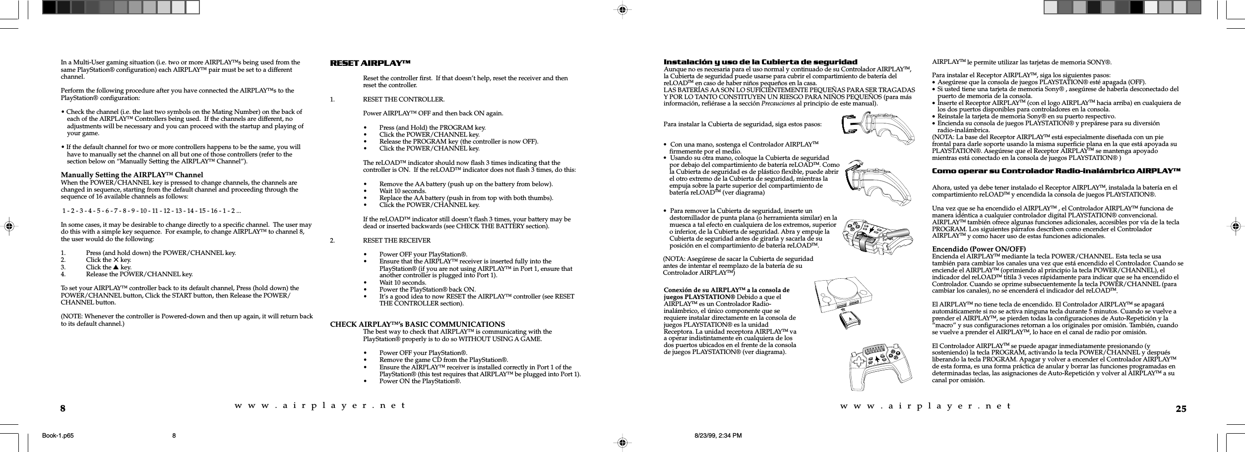 w  w  w  .  a  i  r  p  l  a  y  e  r  .  n  e  tw  w  w  .  a  i  r  p  l  a  y  e  r  .  n  e  t8In a Multi-User gaming situation (i.e. two or more AIRPLAY™s being used from thesame PlayStation® configuration) each AIRPLAY™ pair must be set to a differentchannel.Perform the following procedure after you have connected the AIRPLAY™s to thePlayStation® configuration:• Check the channel (i.e. the last two symbols on the Mating Number) on the back ofeach of the AIRPLAY™ Controllers being used.  If the channels are different, noadjustments will be necessary and you can proceed with the startup and playing ofyour game.• If the default channel for two or more controllers happens to be the same, you willhave to manually set the channel on all but one of those controllers (refer to thesection below on “Manually Setting the AIRPLAY™ Channel”).Manually Setting the AIRPLAY™ ChannelWhen the POWER/CHANNEL key is pressed to change channels, the channels arechanged in sequence, starting from the default channel and proceeding through thesequence of 16 available channels as follows: 1 - 2 - 3 - 4 - 5 - 6 - 7 - 8 - 9 - 10 - 11 - 12 - 13 - 14 - 15 - 16 - 1 - 2 ...In some cases, it may be desirable to change directly to a specific channel.  The user maydo this with a simple key sequence.  For example, to change AIRPLAY™ to channel 8,the user would do the following:1. Press (and hold down) the POWER/CHANNEL key.2. Click the 5 key.3. Click the s key.4. Release the POWER/CHANNEL key.To set your AIRPLAY™ controller back to its default channel, Press (hold down) thePOWER/CHANNEL button, Click the START button, then Release the POWER/CHANNEL button.(NOTE: Whenever the controller is Powered-down and then up again, it will return backto its default channel.)RESET AIRPLAYReset the controller first.  If that doesn’t help, reset the receiver and thenreset the controller.1. RESET THE CONTROLLER.Power AIRPLAY™ OFF and then back ON again.• Press (and Hold) the PROGRAM key.• Click the POWER/CHANNEL key.• Release the PROGRAM key (the controller is now OFF).• Click the POWER/CHANNEL key.The reLOAD™ indicator should now flash 3 times indicating that thecontroller is ON.  If the reLOAD™ indicator does not flash 3 times, do this:• Remove the AA battery (push up on the battery from below).• Wait 10 seconds.• Replace the AA battery (push in from top with both thumbs).• Click the POWER/CHANNEL key.If the reLOAD™ indicator still doesn’t flash 3 times, your battery may bedead or inserted backwards (see CHECK THE BATTERY section).2. RESET THE RECEIVER• Power OFF your PlayStation®.• Ensure that the AIRPLAY™ receiver is inserted fully into thePlayStation® (if you are not using AIRPLAY™ in Port 1, ensure thatanother controller is plugged into Port 1).• Wait 10 seconds.• Power the PlayStation® back ON.• It’s a good idea to now RESET the AIRPLAY™ controller (see RESETTHE CONTROLLER section).CHECK AIRPLAY™’s BASIC COMMUNICATIONSThe best way to check that AIRPLAY™ is communicating with thePlayStation® properly is to do so WITHOUT USING A GAME.• Power OFF your PlayStation®.• Remove the game CD from the PlayStation®.• Ensure the AIRPLAY™ receiver is installed correctly in Port 1 of thePlayStation® (this test requires that AIRPLAY™ be plugged into Port 1).• Power ON the PlayStation®.25Instalación y uso de la Cubierta de seguridadAunque no es necesaria para el uso normal y continuado de su Controlador AIRPLAYTM,la Cubierta de seguridad puede usarse para cubrir el compartimiento de batería delreLOADTM en caso de haber niños pequeños en la casa.LAS BATERÍAS AA SON LO SUFICIENTEMENTE PEQUEÑAS PARA SER TRAGADASY POR LO TANTO CONSTITUYEN UN RIESGO PARA NIÑOS PEQUEÑOS (para másinformación, refiérase a la sección Precauciones al principio de este manual).Para instalar la Cubierta de seguridad, siga estos pasos:AIRPLAYTM le permite utilizar las tarjetas de memoria SONY®.Para instalar el Receptor AIRPLAYTM, siga los siguientes pasos:•Asegúrese que la consola de juegos PLAYSTATION® esté apagada (OFF).•Si usted tiene una tarjeta de memoria Sony® , asegúrese de haberla desconectado delpuerto de memoria de la consola.•Inserte el Receptor AIRPLAYTM (con el logo AIRPLAYTM hacia arriba) en cualquiera delos dos puertos disponibles para controladores en la consola.•Reinstale la tarjeta de memoria Sony® en su puerto respectivo.•Encienda su consola de juegos PLAYSTATION® y prepárese para su diversiónradio-inalámbrica.(NOTA: La base del Receptor AIRPLAYTM está especialmente diseñada con un piefrontal para darle soporte usando la misma superficie plana en la que está apoyada suPLAYSTATION®. Asegúrese que el Receptor AIRPLAYTM se mantenga apoyadomientras está conectado en la consola de juegos PLAYSTATION® )Como operar su Controlador Radio-inalámbrico AIRPLAYTMAhora, usted ya debe tener instalado el Receptor AIRPLAYTM, instalada la batería en elcompartimiento reLOADTM y encendida la consola de juegos PLAYSTATION®.Una vez que se ha encendido el AIRPLAYTM , el Controlador AIRPLAYTM funciona demanera idéntica a cualquier controlador digital PLAYSTATION® convencional.AIRPLAYTM también ofrece algunas funciones adicionales, accesibles por vía de la teclaPROGRAM. Los siguientes párrafos describen como encender el ControladorAIRPLAYTM y como hacer uso de estas funciones adicionales.Encendido (Power ON/OFF)Encienda el AIRPLAYTM mediante la tecla POWER/CHANNEL. Esta tecla se usatambién para cambiar los canales una vez que está encendido el Controlador. Cuando seenciende el AIRPLAYTM (oprimiendo al principio la tecla POWER/CHANNEL), elindicador del reLOADTM titila 3 veces rápidamente para indicar que se ha encendido elControlador. Cuando se oprime subsecuentemente la tecla POWER/CHANNEL (paracambiar los canales), no se encenderá el indicador del reLOADTM.El AIRPLAYTM no tiene tecla de encendido. El Controlador AIRPLAYTM se apagaráautomáticamente si no se activa ninguna tecla durante 5 minutos. Cuando se vuelve aprender el AIRPLAYTM, se pierden todas la configuraciones de Auto-Repetición y la“macro” y sus configuraciones retornan a los originales por omisión. También, cuandose vuelve a prender el AIRPLAYTM, lo hace en el canal de radio por omisión.El Controlador AIRPLAYTM se puede apagar inmediatamente presionando (ysosteniendo) la tecla PROGRAM, activando la tecla POWER/CHANNEL y despuésliberando la tecla PROGRAM. Apagar y volver a encender el Controlador AIRPLAYTMde esta forma, es una forma práctica de anular y borrar las funciones programadas endeterminadas teclas, las asignaciones de Auto-Repetición y volver al AIRPLAYTM a sucanal por omisión.•  Con una mano, sostenga el Controlador AIRPLAYTM  firmemente por el medio.•  Usando su otra mano, coloque la Cubierta de seguridad  por debajo del compartimiento de batería reLOADTM. Como  la Cubierta de seguridad es de plástico flexible, puede abrir  el otro extremo de la Cubierta de seguridad, mientras la  empuja sobre la parte superior del compartimiento de  batería reLOADTM (ver diagrama)•  Para remover la Cubierta de seguridad, inserte un    destornillador de punta plana (o herramienta similar) en la    muesca a tal efecto en cualquiera de los extremos, superior    o inferior, de la Cubierta de seguridad. Abra y empuje la    Cubierta de seguridad antes de girarla y sacarla de su    posición en el compartimiento de batería reLOADTM.(NOTA: Asegúrese de sacar la Cubierta de seguridadantes de intentar el reemplazo de la batería de suControlador AIRPLAYTM)Conexión de su AIRPLAYTM a la consola dejuegos PLAYSTATION® Debido a que elAIRPLAYTM es un Controlador Radio-inalámbrico, el único componente que serequiere instalar directamente en la consola dejuegos PLAYSTATION® es la unidadReceptora. La unidad receptora AIRPLAYTM vaa operar indistintamente en cualquiera de losdos puertos ubicados en el frente de la consolade juegos PLAYSTATION® (ver diagrama).Book-1.p65 8/23/99, 2:34 PM8