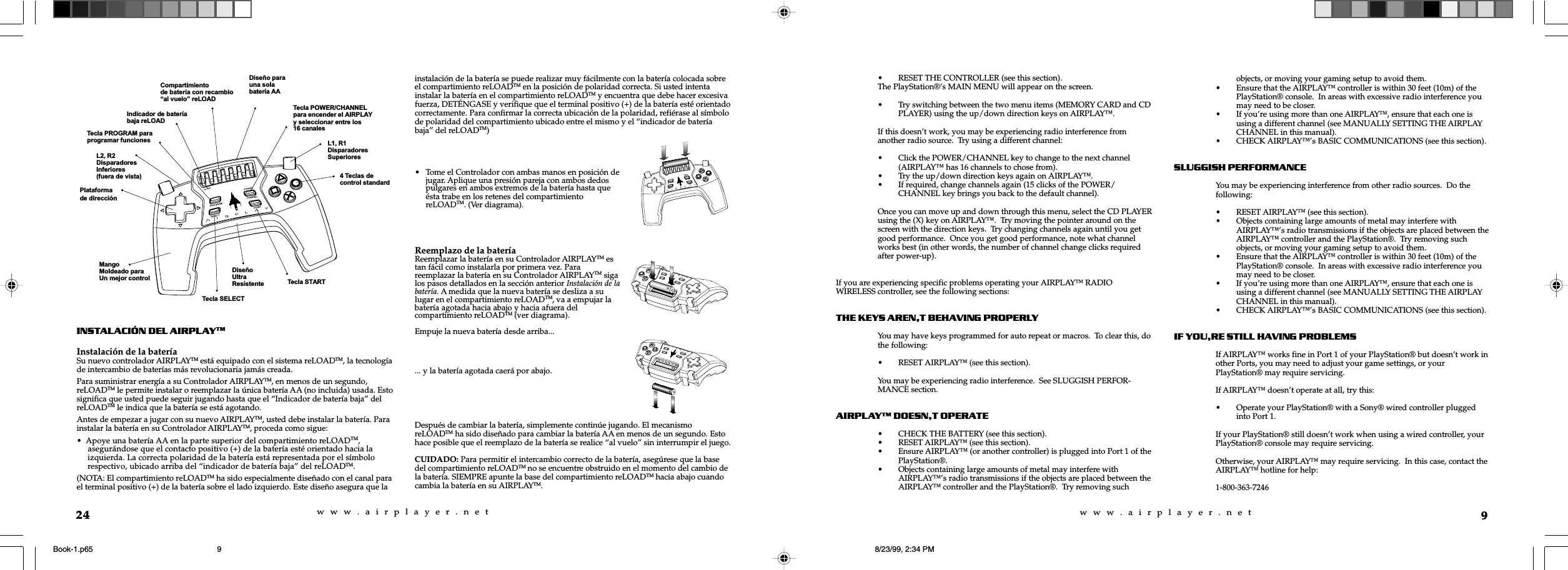 w  w  w  .  a  i  r  p  l  a  y  e  r  .  n  e  tw  w  w  .  a  i  r  p  l  a  y  e  r  .  n  e  t9• RESET THE CONTROLLER (see this section).The PlayStation®’s MAIN MENU will appear on the screen.• Try switching between the two menu items (MEMORY CARD and CDPLAYER) using the up/down direction keys on AIRPLAY™.If this doesn’t work, you may be experiencing radio interference fromanother radio source.  Try using a different channel:• Click the POWER/CHANNEL key to change to the next channel(AIRPLAY™ has 16 channels to chose from).• Try the up/down direction keys again on AIRPLAY™.• If required, change channels again (15 clicks of the POWER/CHANNEL key brings you back to the default channel).Once you can move up and down through this menu, select the CD PLAYERusing the (X) key on AIRPLAY™.  Try moving the pointer around on thescreen with the direction keys.  Try changing channels again until you getgood performance.  Once you get good performance, note what channelworks best (in other words, the number of channel change clicks requiredafter power-up).If you are experiencing specific problems operating your AIRPLAY™ RADIOWIRELESS controller, see the following sections:THE KEYS ARENT BEHAVING PROPERLYYou may have keys programmed for auto repeat or macros.  To clear this, dothe following:• RESET AIRPLAY™ (see this section).You may be experiencing radio interference.  See SLUGGISH PERFOR-MANCE section.AIRPLAY DOESNT OPERATE• CHECK THE BATTERY (see this section).• RESET AIRPLAY™ (see this section).• Ensure AIRPLAY™ (or another controller) is plugged into Port 1 of thePlayStation®.• Objects containing large amounts of metal may interfere withAIRPLAY™’s radio transmissions if the objects are placed between theAIRPLAY™ controller and the PlayStation®.  Try removing suchobjects, or moving your gaming setup to avoid them.• Ensure that the AIRPLAY™ controller is within 30 feet (10m) of thePlayStation® console.  In areas with excessive radio interference youmay need to be closer.• If you’re using more than one AIRPLAY™, ensure that each one isusing a different channel (see MANUALLY SETTING THE AIRPLAYCHANNEL in this manual).• CHECK AIRPLAY™’s BASIC COMMUNICATIONS (see this section).SLUGGISH PERFORMANCEYou may be experiencing interference from other radio sources.  Do thefollowing:• RESET AIRPLAY™ (see this section).• Objects containing large amounts of metal may interfere withAIRPLAY™’s radio transmissions if the objects are placed between theAIRPLAY™ controller and the PlayStation®.  Try removing suchobjects, or moving your gaming setup to avoid them.• Ensure that the AIRPLAY™ controller is within 30 feet (10m) of thePlayStation® console.  In areas with excessive radio interference youmay need to be closer.• If you’re using more than one AIRPLAY™, ensure that each one isusing a different channel (see MANUALLY SETTING THE AIRPLAYCHANNEL in this manual).• CHECK AIRPLAY™’s BASIC COMMUNICATIONS (see this section).IF YOURE STILL HAVING PROBLEMSIf AIRPLAY™ works fine in Port 1 of your PlayStation® but doesn’t work inother Ports, you may need to adjust your game settings, or yourPlayStation® may require servicing.If AIRPLAY™ doesn’t operate at all, try this:• Operate your PlayStation® with a Sony® wired controller pluggedinto Port 1.If your PlayStation® still doesn’t work when using a wired controller, yourPlayStation® console may require servicing.Otherwise, your AIRPLAY™ may require servicing.  In this case, contact theAIRPLAY™ hotline for help:1-800-363-724624INSTALACIÓN DEL AIRPLAYTMInstalación de la bateríaSu nuevo controlador AIRPLAYTM está equipado con el sistema reLOADTM, la tecnologíade intercambio de baterías más revolucionaria jamás creada.Para suministrar energía a su Controlador AIRPLAYTM, en menos de un segundo,reLOADTM le permite instalar o reemplazar la única batería AA (no incluida) usada. Estosignifica que usted puede seguir jugando hasta que el “Indicador de batería baja” delreLOADTM le indica que la batería se está agotando.Antes de empezar a jugar con su nuevo AIRPLAYTM, usted debe instalar la batería. Parainstalar la batería en su Controlador AIRPLAYTM, proceda como sigue:•  Apoye una batería AA en la parte superior del compartimiento reLOADTM,     asegurándose que el contacto positivo (+) de la batería esté orientado hacia la     izquierda. La correcta polaridad de la batería está representada por el símbolo     respectivo, ubicado arriba del “indicador de batería baja” del reLOADTM.(NOTA: El compartimiento reLOADTM ha sido especialmente diseñado con el canal parael terminal positivo (+) de la batería sobre el lado izquierdo. Este diseño asegura que lainstalación de la batería se puede realizar muy fácilmente con la batería colocada sobreel compartimiento reLOADTM en la posición de polaridad correcta. Si usted intentainstalar la batería en el compartimiento reLOADTM y encuentra que debe hacer excesivafuerza, DETÉNGASE y verifique que el terminal positivo (+) de la batería esté orientadocorrectamente. Para confirmar la correcta ubicación de la polaridad, refiérase al símbolode polaridad del compartimiento ubicado entre el mismo y el “indicador de bateríabaja” del reLOADTM)... y la batería agotada caerá por abajo.Después de cambiar la batería, simplemente continúe jugando. El mecanismoreLOADTM ha sido diseñado para cambiar la batería AA en menos de un segundo. Estohace posible que el reemplazo de la batería se realice “al vuelo” sin interrumpir el juego.CUIDADO: Para permitir el intercambio correcto de la batería, asegúrese que la basedel compartimiento reLOADTM no se encuentre obstruido en el momento del cambio dela batería. SIEMPRE apunte la base del compartimiento reLOADTM hacia abajo cuandocambia la batería en su AIRPLAYTM.Plataformade direcciónL2, R2DisparadoresInferiores(fuera de vista)Tecla PROGRAM paraprogramar funcionesMangoMoldeado paraUn mejor controlIndicador de bateríabaja reLOADTecla POWER/CHANNELpara encender el AIRPLAYy seleccionar entre los16 canalesDiseño parauna solabatería AACompartimientode batería con recambioal vuelo reLOADL1, R1DisparadoresSuperioresTecla STARTDiseñoUltraResistenteTecla SELECT4 Teclas decontrol standard• Tome el Controlador con ambas manos en posición dejugar. Aplique una presión pareja con ambos dedospulgares en ambos extremos de la batería hasta queésta trabe en los retenes del compartimientoreLOADTM. (Ver diagrama).Reemplazo de la bateríaReemplazar la batería en su Controlador AIRPLAYTM estan fácil como instalarla por primera vez. Parareemplazar la batería en su Controlador AIRPLAYTM sigalos pasos detallados en la sección anterior Instalación de labatería. A medida que la nueva batería se desliza a sulugar en el compartimiento reLOADTM, va a empujar labatería agotada hacia abajo y hacia afuera delcompartimiento reLOADTM (ver diagrama).Empuje la nueva batería desde arriba...Book-1.p65 8/23/99, 2:34 PM9