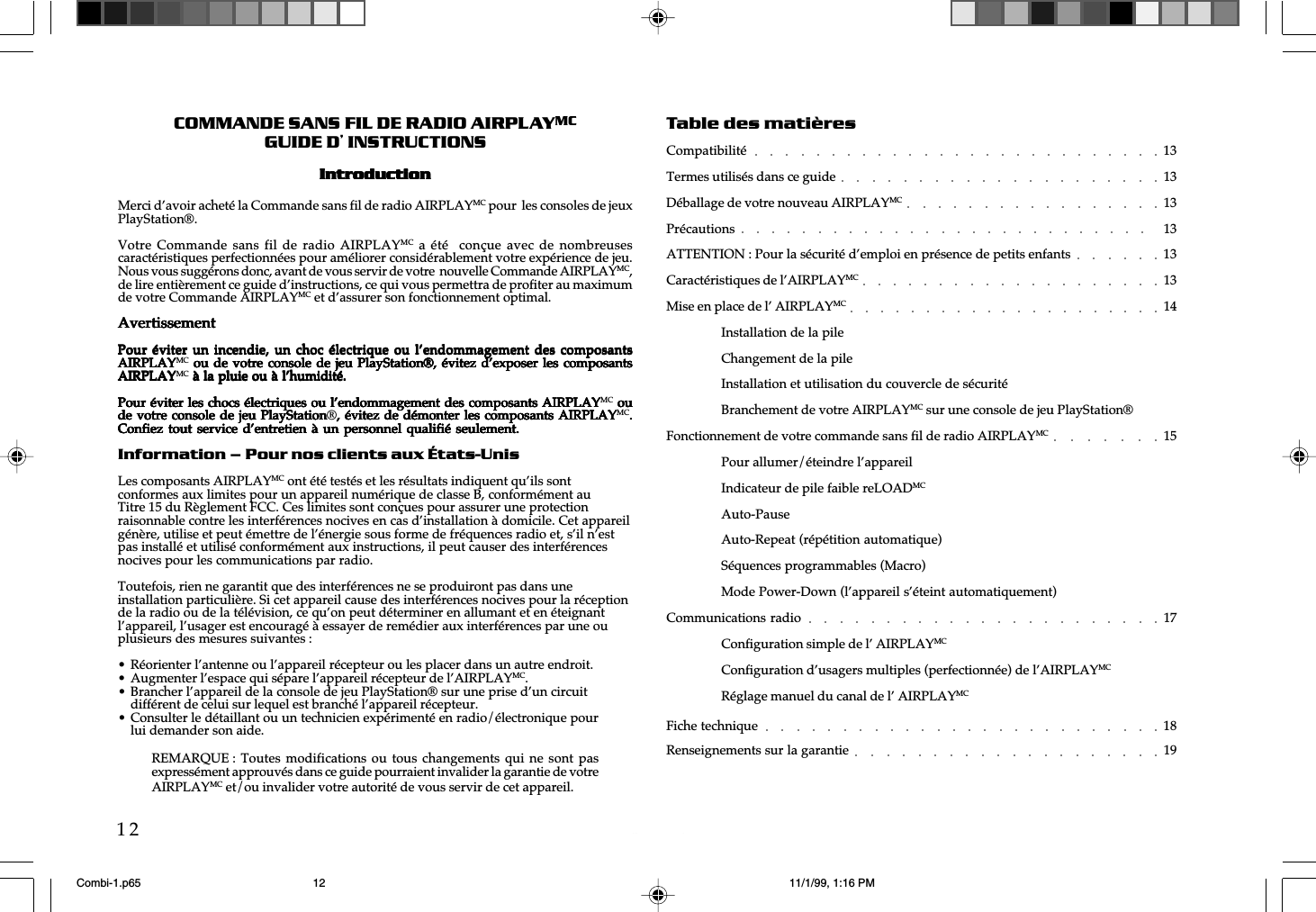 w  w  w  .  a  i  r  p  l  a  y  e  r  .  n  e  t12COMMANDE SANS FIL DE RADIO AIRPLAYMCGUIDE D’ INSTRUCTIONSIntrIntrIntrIntrIntroductionoductionoductionoductionoductionMerci d’avoir acheté la Commande sans fil de radio AIRPLAYMC pour  les consoles de jeuxPlayStation®.Votre Commande sans fil de  radio AIRPLAYMC  a  été   conçue avec  de  nombreusescaractéristiques perfectionnées pour améliorer considérablement votre expérience de jeu.Nous vous suggérons donc, avant de vous servir de votre  nouvelle Commande AIRPLAYMC,de lire entièrement ce guide d’instructions, ce qui vous permettra de profiter au maximumde votre Commande AIRPLAYMC et d’assurer son fonctionnement optimal.AvertissementAvertissementAvertissementAvertissementAvertissementPour éviter un incendie, un  choc électrique  ou  l’endommagement des  composantsPour éviter un incendie, un  choc électrique  ou  l’endommagement des  composantsPour éviter un incendie, un  choc électrique  ou  l’endommagement des  composantsPour éviter un incendie, un  choc électrique  ou  l’endommagement des  composantsPour éviter un incendie, un  choc électrique  ou  l’endommagement des  composantsAIRPLAYAIRPLAYAIRPLAYAIRPLAYAIRPLAYMC  ou de  votre  console de  jeu  PlayStation®, évitez  d’exposer  les composants ou de votre console  de  jeu PlayStation®,  évitez  d’exposer les  composants ou de votre console  de  jeu PlayStation®,  évitez  d’exposer les  composants ou de votre  console  de jeu  PlayStation®,  évitez d’exposer  les  composants ou de votre console  de  jeu PlayStation®,  évitez  d’exposer les  composantsAIRPLAYAIRPLAYAIRPLAYAIRPLAYAIRPLAYMC à la pluie ou à l’humidité. à la pluie ou à l’humidité. à la pluie ou à l’humidité. à la pluie ou à l’humidité. à la pluie ou à l’humidité.Pour éviter les chocs électriques ou l’endommagement des composants AIRPLAYPour éviter les chocs électriques ou l’endommagement des composants AIRPLAYPour éviter les chocs électriques ou l’endommagement des composants AIRPLAYPour éviter les chocs électriques ou l’endommagement des composants AIRPLAYPour éviter les chocs électriques ou l’endommagement des composants AIRPLAYMC ou ou ou ou oude votre console de jeu PlayStationde votre console de jeu PlayStationde votre console de jeu PlayStationde votre console de jeu PlayStationde votre console de jeu PlayStation®, évitez de démonter les composants AIRPLAY, évitez de démonter les composants AIRPLAY, évitez de démonter les composants AIRPLAY, évitez de démonter les composants AIRPLAY, évitez de démonter les composants AIRPLAYMC.....Confiez tout service d’entretien à  un personnel  qualifié  seulement.Confiez tout service d’entretien à  un personnel  qualifié  seulement.Confiez tout service d’entretien à  un personnel  qualifié  seulement.Confiez tout service d’entretien à  un personnel  qualifié  seulement.Confiez tout service d’entretien à  un personnel  qualifié  seulement.Information – Pour nos clients aux États-UnisLes composants AIRPLAYMC ont été testés et les résultats indiquent qu’ils sontconformes aux limites pour un appareil numérique de classe B, conformément auTitre 15 du Règlement FCC. Ces limites sont conçues pour assurer une protectionraisonnable contre les interférences nocives en cas d’installation à domicile. Cet appareilgénère, utilise et peut émettre de l’énergie sous forme de fréquences radio et, s’il n’estpas installé et utilisé conformément aux instructions, il peut causer des interférencesnocives pour les communications par radio.Toutefois, rien ne garantit que des interférences ne se produiront pas dans uneinstallation particulière. Si cet appareil cause des interférences nocives pour la réceptionde la radio ou de la télévision, ce qu’on peut déterminer en allumant et en éteignantl’appareil, l’usager est encouragé à essayer de remédier aux interférences par une ouplusieurs des mesures suivantes :• Réorienter l’antenne ou l’appareil récepteur ou les placer dans un autre endroit.• Augmenter l’espace qui sépare l’appareil récepteur de l’AIRPLAYMC.• Brancher l’appareil de la console de jeu PlayStation® sur une prise d’un circuitdifférent de celui sur lequel est branché l’appareil récepteur.• Consulter le détaillant ou un technicien expérimenté en radio/électronique pourlui demander son aide.Table des matièresCompatibilité 13Termes utilisés dans ce guide 13Déballage de votre nouveau AIRPLAYMC 13Précautions 13ATTENTION : Pour la sécurité d’emploi en présence de petits enfants 13Caractéristiques de l’AIRPLAYMC 13Mise en place de l’ AIRPLAYMC 14Installation de la pileChangement de la pileInstallation et utilisation du couvercle de sécuritéBranchement de votre AIRPLAYMC sur une console de jeu PlayStation®Fonctionnement de votre commande sans fil de radio AIRPLAYMC 15Pour allumer/éteindre l’appareilIndicateur de pile faible reLOADMCAuto-PauseAuto-Repeat (répétition automatique)Séquences programmables (Macro)Mode Power-Down (l’appareil s’éteint automatiquement)Communications radio 17Configuration simple de l’ AIRPLAYMCConfiguration d’usagers multiples (perfectionnée) de l’AIRPLAYMCRéglage manuel du canal de l’ AIRPLAYMCFiche technique 18Renseignements sur la garantie 19REMARQUE : Toutes modifications ou  tous  changements qui  ne  sont pasexpressément approuvés dans ce guide pourraient invalider la garantie de votreAIRPLAYMC et/ou invalider votre autorité de vous servir de cet appareil.Combi-1.p65 11/1/99, 1:16 PM12