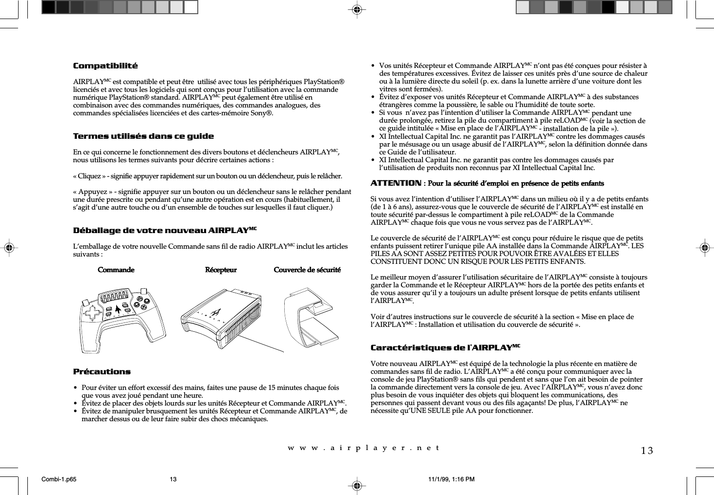 w  w  w  .  a  i  r  p  l  a  y  e  r  .  n  e  t13CompatibilitéAIRPLAYMC est compatible et peut être  utilisé avec tous les périphériques PlayStation®licenciés et avec tous les logiciels qui sont conçus pour l’utilisation avec la commandenumérique PlayStation® standard. AIRPLAYMC peut également être utilisé encombinaison avec des commandes numériques, des commandes analogues, descommandes spécialisées licenciées et des cartes-mémoire Sony®.Termes utilisés dans ce guideEn ce qui concerne le fonctionnement des divers boutons et déclencheurs AIRPLAYMC,nous utilisons les termes suivants pour décrire certaines actions :« Cliquez » - signifie appuyer rapidement sur un bouton ou un déclencheur, puis le relâcher.« Appuyez » - signifie appuyer sur un bouton ou un déclencheur sans le relâcher pendantune durée prescrite ou pendant qu’une autre opération est en cours (habituellement, ils’agit d’une autre touche ou d’un ensemble de touches sur lesquelles il faut cliquer.)Déballage de votre nouveau AIRPLAYMCL’emballage de votre nouvelle Commande sans fil de radio AIRPLAYMC inclut les articlessuivants :              CommandeCommandeCommandeCommandeCommande                                        Récepteur Récepteur Récepteur Récepteur Récepteur                     Couvercle de sécuritéCouvercle de sécuritéCouvercle de sécuritéCouvercle de sécuritéCouvercle de sécuritéPrécautions• Pour éviter un effort excessif des mains, faites une pause de 15 minutes chaque foisque vous avez joué pendant une heure.• Évitez de placer des objets lourds sur les unités Récepteur et Commande AIRPLAYMC.• Évitez de manipuler brusquement les unités Récepteur et Commande AIRPLAYMC, demarcher dessus ou de leur faire subir des chocs mécaniques.• Vos unités Récepteur et Commande AIRPLAYMC n’ont pas été conçues pour résister àdes températures excessives. Évitez de laisser ces unités près d’une source de chaleurou à la lumière directe du soleil (p. ex. dans la lunette arrière d’une voiture dont lesvitres sont fermées).• Évitez d’exposer vos unités Récepteur et Commande AIRPLAYMC à des substancesétrangères comme la poussière, le sable ou l’humidité de toute sorte.• Si vous  n’avez pas l’intention d’utiliser la Commande AIRPLAYMC pendant unedurée prolongée, retirez la pile du compartiment à pile reLOADMC (voir la section dece guide intitulée « Mise en place de l’AIRPLAYMC - installation de la pile »).• XI Intellectual Capital Inc. ne garantit pas l’AIRPLAYMC contre les dommages causéspar le mésusage ou un usage abusif de l’AIRPLAYMC, selon la définition donnée dansce Guide de l’utilisateur.• XI Intellectual Capital Inc. ne garantit pas contre les dommages causés parl’utilisation de produits non reconnus par XI Intellectual Capital Inc.ATTENTION : Pour la sécurité d’emploi en présence de petits enfants : Pour la sécurité d’emploi en présence de petits enfants : Pour la sécurité d’emploi en présence de petits enfants : Pour la sécurité d’emploi en présence de petits enfants : Pour la sécurité d’emploi en présence de petits enfantsSi vous avez l’intention d’utiliser l’AIRPLAYMC dans un milieu où il y a de petits enfants(de 1 à 6 ans), assurez-vous que le couvercle de sécurité de l’AIRPLAYMC est installé entoute sécurité par-dessus le compartiment à pile reLOADMC de la CommandeAIRPLAYMC chaque fois que vous ne vous servez pas de l’AIRPLAYMC.Le couvercle de sécurité de l’AIRPLAYMC est conçu pour réduire le risque que de petitsenfants puissent retirer l’unique pile AA installée dans la Commande AIRPLAYMC. LESPILES AA SONT ASSEZ PETITES POUR POUVOIR ÊTRE AVALÉES ET ELLESCONSTITUENT DONC UN RISQUE POUR LES PETITS ENFANTS.Le meilleur moyen d’assurer l’utilisation sécuritaire de l’AIRPLAYMC consiste à toujoursgarder la Commande et le Récepteur AIRPLAYMC hors de la portée des petits enfants etde vous assurer qu’il y a toujours un adulte présent lorsque de petits enfants utilisentl’AIRPLAYMC.Voir d’autres instructions sur le couvercle de sécurité à la section « Mise en place del’AIRPLAYMC : Installation et utilisation du couvercle de sécurité ».Caractéristiques de l’AIRPLAYMCVotre nouveau AIRPLAYMC est équipé de la technologie la plus récente en matière decommandes sans fil de radio. L’AIRPLAYMC a été conçu pour communiquer avec laconsole de jeu PlayStation® sans fils qui pendent et sans que l’on ait besoin de pointerla commande directement vers la console de jeu. Avec l’AIRPLAYMC, vous n’avez doncplus besoin de vous inquiéter des objets qui bloquent les communications, despersonnes qui passent devant vous ou des fils agaçants! De plus, l’AIRPLAYMC nenécessite qu’UNE SEULE pile AA pour fonctionner.reLOADPROGRAMPOWERCHANNELSELECTSTARTCombi-1.p65 11/1/99, 1:16 PM13