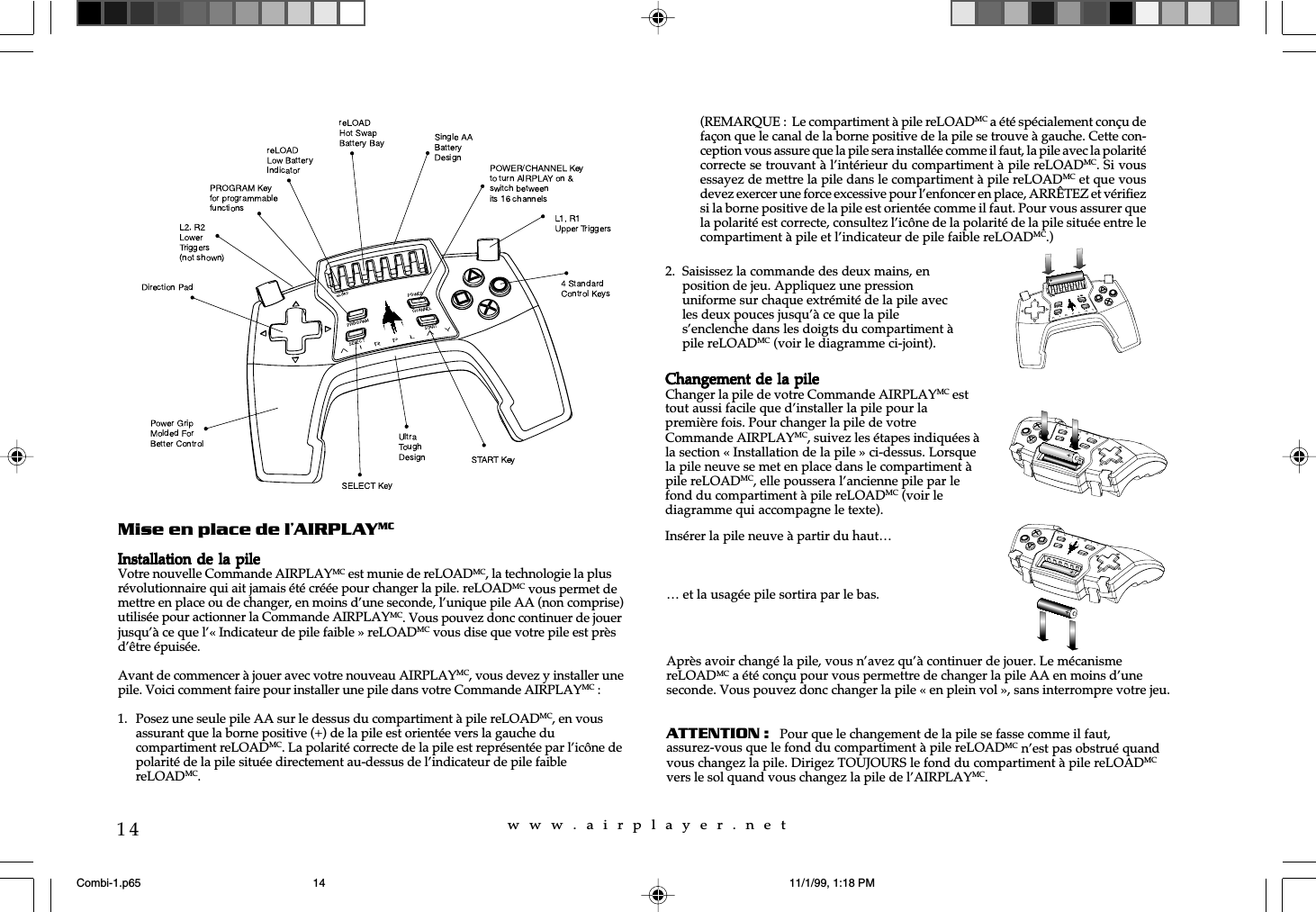 w  w  w  .  a  i  r  p  l  a  y  e  r  .  n  e  t14Mise en place de l’AIRPLAYMCInstallation de  la pileInstallation de  la pileInstallation de  la pileInstallation de  la pileInstallation de  la pileVotre nouvelle Commande AIRPLAYMC est munie de reLOADMC, la technologie la plusrévolutionnaire qui ait jamais été créée pour changer la pile. reLOADMC vous permet demettre en place ou de changer, en moins d’une seconde, l’unique pile AA (non comprise)utilisée pour actionner la Commande AIRPLAYMC. Vous pouvez donc continuer de jouerjusqu’à ce que l’« Indicateur de pile faible » reLOADMC vous dise que votre pile est prèsd’être épuisée.Avant de commencer à jouer avec votre nouveau AIRPLAYMC, vous devez y installer unepile. Voici comment faire pour installer une pile dans votre Commande AIRPLAYMC :1. Posez une seule pile AA sur le dessus du compartiment à pile reLOADMC, en vousassurant que la borne positive (+) de la pile est orientée vers la gauche ducompartiment reLOADMC. La polarité correcte de la pile est représentée par l’icône depolarité de la pile située directement au-dessus de l’indicateur de pile faiblereLOADMC.… et la usagée pile sortira par le bas.Après avoir changé la pile, vous n’avez qu’à continuer de jouer. Le mécanismereLOADMC a été conçu pour vous permettre de changer la pile AA en moins d’uneseconde. Vous pouvez donc changer la pile « en plein vol », sans interrompre votre jeu.ATTENTION :   Pour que le changement de la pile se fasse comme il faut,assurez-vous que le fond du compartiment à pile reLOADMC n’est pas obstrué quandvous changez la pile. Dirigez TOUJOURS le fond du compartiment à pile reLOADMCvers le sol quand vous changez la pile de l’AIRPLAYMC.2. Saisissez la commande des deux mains, enposition de jeu. Appliquez une pressionuniforme sur chaque extrémité de la pile avecles deux pouces jusqu’à ce que la piles’enclenche dans les doigts du compartiment àpile reLOADMC (voir le diagramme ci-joint).(REMARQUE :  Le compartiment à pile reLOADMC a été spécialement conçu defaçon que le canal de la borne positive de la pile se trouve à gauche. Cette con-ception vous assure que la pile sera installée comme il faut, la pile avec la polaritécorrecte se trouvant à l’intérieur du compartiment à pile reLOADMC. Si vousessayez de mettre la pile dans le compartiment à pile reLOADMC et que vousdevez exercer une force excessive pour l’enfoncer en place, ARRÊTEZ et vérifiezsi la borne positive de la pile est orientée comme il faut. Pour vous assurer quela polarité est correcte, consultez l’icône de la polarité de la pile située entre lecompartiment à pile et l’indicateur de pile faible reLOADMC.)Changement de la pileChangement de la pileChangement de la pileChangement de la pileChangement de la pileChanger la pile de votre Commande AIRPLAYMC esttout aussi facile que d’installer la pile pour lapremière fois. Pour changer la pile de votreCommande AIRPLAYMC, suivez les étapes indiquées àla section « Installation de la pile » ci-dessus. Lorsquela pile neuve se met en place dans le compartiment àpile reLOADMC, elle poussera l’ancienne pile par lefond du compartiment à pile reLOADMC (voir lediagramme qui accompagne le texte).Insérer la pile neuve à partir du haut…Combi-1.p65 11/1/99, 1:18 PM14
