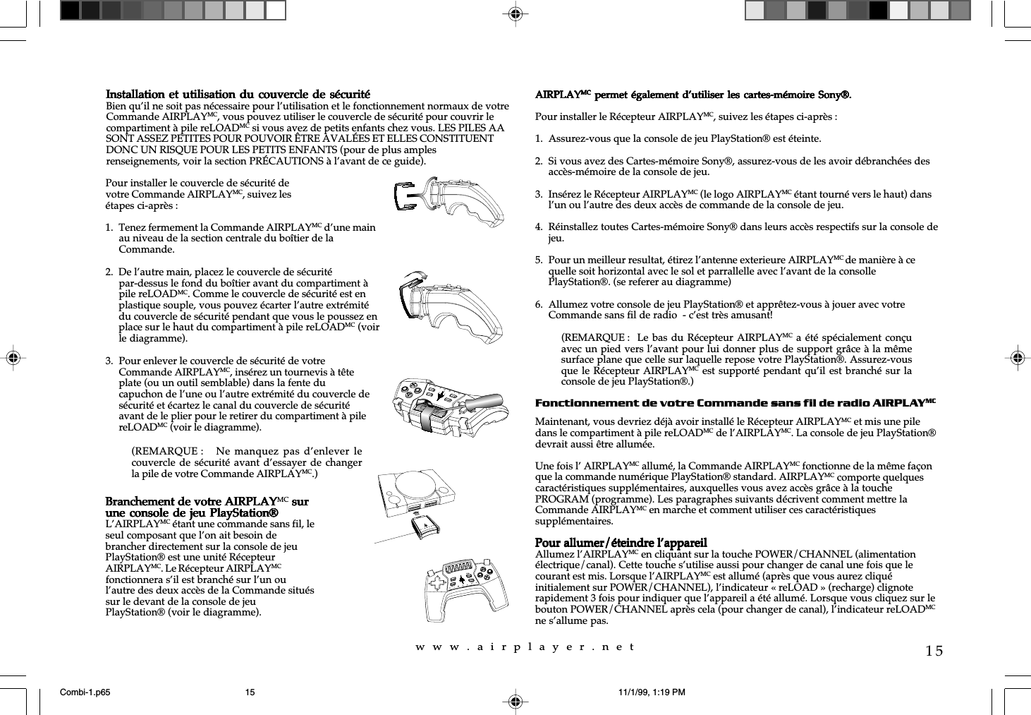 w  w  w  .  a  i  r  p  l  a  y  e  r  .  n  e  t15Installation et utilisation du couvercle de sécuritéInstallation et utilisation du couvercle de sécuritéInstallation et utilisation du couvercle de sécuritéInstallation et utilisation du couvercle de sécuritéInstallation et utilisation du couvercle de sécuritéBien qu’il ne soit pas nécessaire pour l’utilisation et le fonctionnement normaux de votreCommande AIRPLAYMC, vous pouvez utiliser le couvercle de sécurité pour couvrir lecompartiment à pile reLOADMC si vous avez de petits enfants chez vous. LES PILES AASONT ASSEZ PETITES POUR POUVOIR ÊTRE AVALÉES ET ELLES CONSTITUENTDONC UN RISQUE POUR LES PETITS ENFANTS (pour de plus amplesrenseignements, voir la section PRÉCAUTIONS à l’avant de ce guide).AIRPLAYAIRPLAYAIRPLAYAIRPLAYAIRPLAYMCMCMCMCMC  permet également  d’utiliser  les cartes-mémoire  Sony®. permet également d’utiliser les  cartes-mémoire Sony®. permet également d’utiliser les  cartes-mémoire Sony®. permet également d’utiliser les cartes-mémoire  Sony®. permet également d’utiliser les  cartes-mémoire Sony®.Pour installer le Récepteur AIRPLAYMC, suivez les étapes ci-après :1. Assurez-vous que la console de jeu PlayStation® est éteinte.2. Si vous avez des Cartes-mémoire Sony®, assurez-vous de les avoir débranchées desaccès-mémoire de la console de jeu.3. Insérez le Récepteur AIRPLAYMC (le logo AIRPLAYMC étant tourné vers le haut) dansl’un ou l’autre des deux accès de commande de la console de jeu.4. Réinstallez toutes Cartes-mémoire Sony® dans leurs accès respectifs sur la console dejeu.5. Pour un meilleur resultat, étirez l’antenne exterieure AIRPLAYMC de manière à cequelle soit horizontal avec le sol et parrallelle avec l’avant de la consollePlayStation®. (se referer au diagramme)6. Allumez votre console de jeu PlayStation® et apprêtez-vous à jouer avec votreCommande sans fil de radio  - c’est très amusant!Fonctionnement de votre Commande sans fil de radio AIRPLAYMCMaintenant, vous devriez déjà avoir installé le Récepteur AIRPLAYMC et mis une piledans le compartiment à pile reLOADMC de l’AIRPLAYMC. La console de jeu PlayStation®devrait aussi être allumée.Une fois l’ AIRPLAYMC allumé, la Commande AIRPLAYMC fonctionne de la même façonque la commande numérique PlayStation® standard. AIRPLAYMC comporte quelquescaractéristiques supplémentaires, auxquelles vous avez accès grâce à la touchePROGRAM (programme). Les paragraphes suivants décrivent comment mettre laCommande AIRPLAYMC en marche et comment utiliser ces caractéristiquessupplémentaires.Pour allumer/éteindre l’appareilPour allumer/éteindre l’appareilPour allumer/éteindre l’appareilPour allumer/éteindre l’appareilPour allumer/éteindre l’appareilAllumez l’AIRPLAYMC en cliquant sur la touche POWER/CHANNEL (alimentationélectrique/canal). Cette touche s’utilise aussi pour changer de canal une fois que lecourant est mis. Lorsque l’AIRPLAYMC est allumé (après que vous aurez cliquéinitialement sur POWER/CHANNEL), l’indicateur « reLOAD » (recharge) clignoterapidement 3 fois pour indiquer que l’appareil a été allumé. Lorsque vous cliquez sur lebouton POWER/CHANNEL après cela (pour changer de canal), l’indicateur reLOADMCne s’allume pas.Pour installer le couvercle de sécurité devotre Commande AIRPLAYMC, suivez lesétapes ci-après :1. Tenez fermement la Commande AIRPLAYMC d’une mainau niveau de la section centrale du boîtier de laCommande.2. De l’autre main, placez le couvercle de sécuritépar-dessus le fond du boîtier avant du compartiment àpile reLOADMC. Comme le couvercle de sécurité est enplastique souple, vous pouvez écarter l’autre extrémitédu couvercle de sécurité pendant que vous le poussez enplace sur le haut du compartiment à pile reLOADMC (voirle diagramme).3. Pour enlever le couvercle de sécurité de votreCommande AIRPLAYMC, insérez un tournevis à têteplate (ou un outil semblable) dans la fente ducapuchon de l’une ou l’autre extrémité du couvercle desécurité et écartez le canal du couvercle de sécuritéavant de le plier pour le retirer du compartiment à pilereLOADMC (voir le diagramme).Branchement de votre AIRPLAYBranchement de votre AIRPLAYBranchement de votre AIRPLAYBranchement de votre AIRPLAYBranchement de votre AIRPLAYMC sur sur sur sur surune console  de jeu PlayStation®une console  de jeu PlayStation®une console  de jeu PlayStation®une console  de jeu PlayStation®une console  de jeu PlayStation®L’AIRPLAYMC étant une commande sans fil, leseul composant que l’on ait besoin debrancher directement sur la console de jeuPlayStation® est une unité RécepteurAIRPLAYMC. Le Récepteur AIRPLAYMCfonctionnera s’il est branché sur l’un oul’autre des deux accès de la Commande situéssur le devant de la console de jeuPlayStation® (voir le diagramme).(REMARQUE :   Ne  manquez  pas d’enlever  lecouvercle de sécurité avant d’essayer  de changerla pile de votre Commande AIRPLAYMC.)reLOADPROGRAMPOWERCHANNELSELECTSTART(REMARQUE :  Le bas du  Récepteur  AIRPLAYMC a été spécialement conçuavec un pied vers l’avant pour lui donner plus de support grâce à la mêmesurface plane que celle sur laquelle repose votre PlayStation®. Assurez-vousque le Récepteur AIRPLAYMC est supporté pendant  qu’il est branché sur laconsole de jeu PlayStation®.)Combi-1.p65 11/1/99, 1:19 PM15