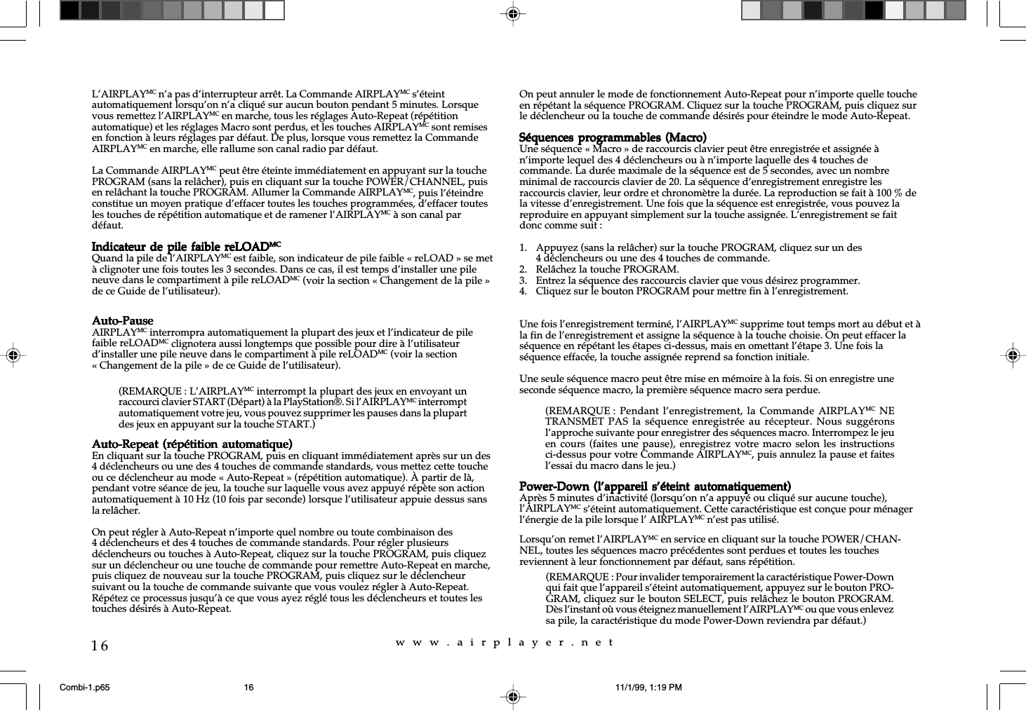 w  w  w  .  a  i  r  p  l  a  y  e  r  .  n  e  t16L’AIRPLAYMC n’a pas d’interrupteur arrêt. La Commande AIRPLAYMC s’éteintautomatiquement lorsqu’on n’a cliqué sur aucun bouton pendant 5 minutes. Lorsquevous remettez l’AIRPLAYMC en marche, tous les réglages Auto-Repeat (répétitionautomatique) et les réglages Macro sont perdus, et les touches AIRPLAYMC sont remisesen fonction à leurs réglages par défaut. De plus, lorsque vous remettez la CommandeAIRPLAYMC en marche, elle rallume son canal radio par défaut.La Commande AIRPLAYMC peut être éteinte immédiatement en appuyant sur la touchePROGRAM (sans la relâcher), puis en cliquant sur la touche POWER/CHANNEL, puisen relâchant la touche PROGRAM. Allumer la Commande AIRPLAYMC, puis l’éteindreconstitue un moyen pratique d’effacer toutes les touches programmées, d’effacer toutesles touches de répétition automatique et de ramener l’AIRPLAYMC à son canal pardéfaut.Indicateur de  pile faible reLOADIndicateur de  pile faible reLOADIndicateur de  pile faible reLOADIndicateur de  pile faible reLOADIndicateur de  pile faible reLOADMCMCMCMCMCQuand la pile de l’AIRPLAYMC est faible, son indicateur de pile faible « reLOAD » se metà clignoter une fois toutes les 3 secondes. Dans ce cas, il est temps d’installer une pileneuve dans le compartiment à pile reLOADMC (voir la section « Changement de la pile »de ce Guide de l’utilisateur).Auto-PauseAuto-PauseAuto-PauseAuto-PauseAuto-PauseAIRPLAYMC interrompra automatiquement la plupart des jeux et l’indicateur de pilefaible reLOADMC clignotera aussi longtemps que possible pour dire à l’utilisateurd’installer une pile neuve dans le compartiment à pile reLOADMC (voir la section« Changement de la pile » de ce Guide de l’utilisateur).Auto-Repeat (répétition  automatique)Auto-Repeat (répétition  automatique)Auto-Repeat (répétition  automatique)Auto-Repeat (répétition  automatique)Auto-Repeat (répétition  automatique)En cliquant sur la touche PROGRAM, puis en cliquant immédiatement après sur un des4 déclencheurs ou une des 4 touches de commande standards, vous mettez cette toucheou ce déclencheur au mode « Auto-Repeat » (répétition automatique). À partir de là,pendant votre séance de jeu, la touche sur laquelle vous avez appuyé répète son actionautomatiquement à 10 Hz (10 fois par seconde) lorsque l’utilisateur appuie dessus sansla relâcher.On peut régler à Auto-Repeat n’importe quel nombre ou toute combinaison des4 déclencheurs et des 4 touches de commande standards. Pour régler plusieursdéclencheurs ou touches à Auto-Repeat, cliquez sur la touche PROGRAM, puis cliquezsur un déclencheur ou une touche de commande pour remettre Auto-Repeat en marche,puis cliquez de nouveau sur la touche PROGRAM, puis cliquez sur le déclencheursuivant ou la touche de commande suivante que vous voulez régler à Auto-Repeat.Répétez ce processus jusqu’à ce que vous ayez réglé tous les déclencheurs et toutes lestouches désirés à Auto-Repeat.On peut annuler le mode de fonctionnement Auto-Repeat pour n’importe quelle toucheen répétant la séquence PROGRAM. Cliquez sur la touche PROGRAM, puis cliquez surle déclencheur ou la touche de commande désirés pour éteindre le mode Auto-Repeat.Séquences programmables  (Macro)Séquences programmables (Macro)Séquences programmables  (Macro)Séquences programmables (Macro)Séquences programmables  (Macro)Une séquence « Macro » de raccourcis clavier peut être enregistrée et assignée àn’importe lequel des 4 déclencheurs ou à n’importe laquelle des 4 touches decommande. La durée maximale de la séquence est de 5 secondes, avec un nombreminimal de raccourcis clavier de 20. La séquence d’enregistrement enregistre lesraccourcis clavier, leur ordre et chronomètre la durée. La reproduction se fait à 100 % dela vitesse d’enregistrement. Une fois que la séquence est enregistrée, vous pouvez lareproduire en appuyant simplement sur la touche assignée. L’enregistrement se faitdonc comme suit :1. Appuyez (sans la relâcher) sur la touche PROGRAM, cliquez sur un des4 déclencheurs ou une des 4 touches de commande.2. Relâchez la touche PROGRAM.3. Entrez la séquence des raccourcis clavier que vous désirez programmer.4. Cliquez sur le bouton PROGRAM pour mettre fin à l’enregistrement.Une fois l’enregistrement terminé, l’AIRPLAYMC supprime tout temps mort au début et àla fin de l’enregistrement et assigne la séquence à la touche choisie. On peut effacer laséquence en répétant les étapes ci-dessus, mais en omettant l’étape 3. Une fois laséquence effacée, la touche assignée reprend sa fonction initiale.Une seule séquence macro peut être mise en mémoire à la fois. Si on enregistre uneseconde séquence macro, la première séquence macro sera perdue.Power-Down (l’appareil  s’éteint automatiquement)Power-Down (l’appareil  s’éteint automatiquement)Power-Down (l’appareil  s’éteint automatiquement)Power-Down (l’appareil  s’éteint automatiquement)Power-Down (l’appareil  s’éteint automatiquement)Après 5 minutes d’inactivité (lorsqu’on n’a appuyé ou cliqué sur aucune touche),l’AIRPLAYMC s’éteint automatiquement. Cette caractéristique est conçue pour ménagerl’énergie de la pile lorsque l’ AIRPLAYMC n’est pas utilisé.Lorsqu’on remet l’AIRPLAYMC en service en cliquant sur la touche POWER/CHAN-NEL, toutes les séquences macro précédentes sont perdues et toutes les touchesreviennent à leur fonctionnement par défaut, sans répétition.(REMARQUE : L’AIRPLAYMC interrompt la plupart des jeux en envoyant unraccourci clavier START (Départ) à la PlayStation®. Si l’AIRPLAYMC interromptautomatiquement votre jeu, vous pouvez supprimer les pauses dans la plupartdes jeux en appuyant sur la touche START.)(REMARQUE : Pendant l’enregistrement, la  Commande  AIRPLAYMC NETRANSMET PAS la séquence enregistrée  au récepteur.  Nous  suggéronsl’approche suivante pour enregistrer des séquences macro. Interrompez le jeuen cours (faites une pause),  enregistrez votre  macro  selon les  instructionsci-dessus pour votre Commande AIRPLAYMC, puis annulez la pause et faitesl’essai du macro dans le jeu.)(REMARQUE : Pour invalider temporairement la caractéristique Power-Downqui fait que l’appareil s’éteint automatiquement, appuyez sur le bouton PRO-GRAM, cliquez sur le bouton SELECT, puis relâchez le bouton PROGRAM.Dès l’instant où vous éteignez manuellement l’AIRPLAYMC ou que vous enlevezsa pile, la caractéristique du mode Power-Down reviendra par défaut.)Combi-1.p65 11/1/99, 1:19 PM16