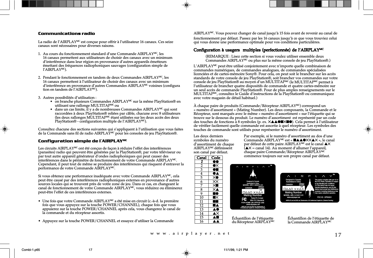 w  w  w  .  a  i  r  p  l  a  y  e  r  .  n  e  t17Communications radioLa radio de l’AIRPLAYMC est conçue pour offrir à l’utilisateur 16 canaux. Ces seizecanaux sont nécessaires pour diverses raisons.1. Au cours du fonctionnement standard d’une Commande AIRPLAYMC, les16 canaux permettent aux utilisateurs de choisir des canaux avec un minimumd’interférence dans leur région en provenance d’autres appareils émetteursémettant des fréquences radiophoniques sauvages (configuration simple del’AIRPLAYMC).2. Pendant le fonctionnement en tandem de deux Commandes AIRPLAYMC, les16 canaux permettent à l’utilisateur de choisir des canaux avec un minimumd’interférence en provenance d’autres Commandes AIRPLAYMC voisines (configuration en tandem de l’AIRPLAYMC).3. Autres possibilités d’utilisation :• on branche plusieurs Commandes AIRPLAYMC sur la même PlayStation® enutilisant une rallonge MULTITAPMC ou• dans un cas limite, il y a de nombreuses Commandes AIRPLAYMC qui sontraccordées à deux PlayStation® reliées par câble, chacune avec 8 utilisateurs(les deux rallonges MULTITAPMC étant utilisées sur les deux accès des deuxPlayStation® - configuration multiple de l’AIRPLAYMC).Consultez chacune des sections suivantes qui s’appliquent à l’utilisation que vous faitesde la Commande sans fil de radio AIRPLAYMC pour les consoles de jeu PlayStation®.Configuration simple de l’AIRPLAYMCLes circuits AIRPLAYMC ont été conçus de façon à réduire l’effet des interférences(parasites) radio qui peuvent être générées par la PlayStation®, par votre téléviseur oupar tout autre appareil générateur d’ondes radiophoniques qui peut causer desinterférences dans le périmètre de fonctionnement de votre Commande AIRPLAYMC.Cependant, il peut tout de même se produire des interférences qui risquent d’entraver laperformance de votre Commande AIRPLAYMC.Si vous obtenez une performance inadéquate avec votre Commande AIRPLAYMC, celapeut être causé par des interférences radiophoniques externes en provenance d’autressources locales qui se trouvent près de votre zone de jeu. Dans ce cas, en changeant lecanal de fonctionnement de votre Commande AIRPLAYMC, vous réduirez ou éliminerezpeut-être l’effet de ces interférences externes.• Une fois que votre Commande AIRPLAYMC a été mise en circuit (c.-à-d. la premièrefois que vous appuyez sur la touche POWER/CHANNEL), chaque fois que vousappuierez sur la touche POWER/CHANNEL après cela, vous changerez le canal dela commande et du récepteur assortis.• Appuyez sur la touche POWER/CHANNEL et essayez d’utiliser la CommandeAIRPLAYMC. Vous pouvez changer de canal jusqu’à 15 fois avant de revenir au canal defonctionnement par défaut. Passez par les 16 canaux jusqu’à ce que vous trouviez celuiqui vous donne une performance optimale pour vos conditions particulières.Configuration à usagers  multiples (perfectionnée) de l’AIRPLAYConfiguration à usagers  multiples (perfectionnée) de l’AIRPLAYConfiguration à usagers  multiples (perfectionnée) de l’AIRPLAYConfiguration à usagers  multiples (perfectionnée) de l’AIRPLAYConfiguration à usagers  multiples (perfectionnée) de l’AIRPLAYMCMCMCMCMCL’AIRPLAYMC peut être utilisé conjointement avec n’importe quelle combinaison decommandes numériques, de commandes analogues, de commandes spécialiséeslicenciées et de cartes-mémoire Sony®. Pour cela, on peut soit le brancher sur les accèsstandards de votre console de jeu PlayStation®, soit brancher vos commandes sur votreconsole de jeu PlayStation® au moyen d’un MULTITAPMC (le MULTITAPMC permet àl’utilisateur de brancher quatre dispositifs de commande et quatre cartes-mémoire surun seul accès de commande PlayStation®. Pour de plus amples renseignements sur leMULTITAPMC, consultez le Guide d’instructions de la PlayStation® ou communiquezavec votre magasin de détail habituel.)À chaque paire de produits (Commande/Récepteur AIRPLAYMC) correspond un« numéro d’assortiment » (Mating Number). Les deux composants, la Commande et leRécepteur, sont marqués avec le même « numéro d’assortiment » sur l’étiquette qui setrouve sur le dessous du produit. Le numéro d’assortiment  est représenté par un codedes touches de fonctions à 8 symboles (p. ex. 5ssln5nl). Cela permet à l’utilisateurde vérifier facilement quelle commande est assortie à quel récepteur. Les symboles destouches de commande sont utilisés pour représenter le numéro d’assortiment.Les deux dernierssymboles du numérod’assortiment de chaqueAIRPLAYMC définissentson canal par défaut.Par exemple, si le numéro d’assortiment au dos d’uneCommande AIRPLAYMC est « nssl55s5 », le canalpar défaut de cette paire AIRPLAYMC est le canal s5(s5 = canal 14). Au moment d’allumer l’appareil,chaque paire Commande/Récepteur AIRPLAYMCcommence toujours sur son propre canal par défaut.Échantillon de l’étiquettedu Récepteur AIRPLAYMC Échantillon de l’étiquette dela Commande AIRPLAYMC  Canal     Code  Canal     Code  Canal     Code  Canal     Code  Canal     Code11111ll2l5 3 ln 4 ls 5 5l 6 55 7 5n 8 5s 9 nl10 n511 nn12 ns13 sl14 s515 sn16 ss AIRPLAY and reLOAD are Trademarks of XI Intellectual Capital Inc. (Patents Pending)Mating NumberTMDesigned in CanadaAssembled in ChinaMODEL: AIR-1-010011-H1www.airplayer.netThis device complies with part 15 ofthe FCC Rules. Operation is subjectto the following two conditions: (1) This device may not causeharmful interference, and (2) this device must accept any interferencereceived, including interference thatmay cause undesired operation.     FCC ID : OP50001CANADADEFAULTCHANNEL14Mating Number AIRPLAY and reLOAD are Trademarks ofXI Intellectual Capital Inc. (Patents Pending)www.airplayer.netTMMODEL: AIR-1-020011-H1Designed in CanadaAssembled in ChinaTested To ComplyWith FCC StandardsFOR HOME OR OFFICE USECANADADEFAULTCHANNEL14(REMARQUE : Lisez cette section si vous voulez utiliser ensemble deuxCommandes AIRPLAYMC ou plus sur la même console de jeu PlayStation®.)Combi-1.p65 11/1/99, 1:21 PM17