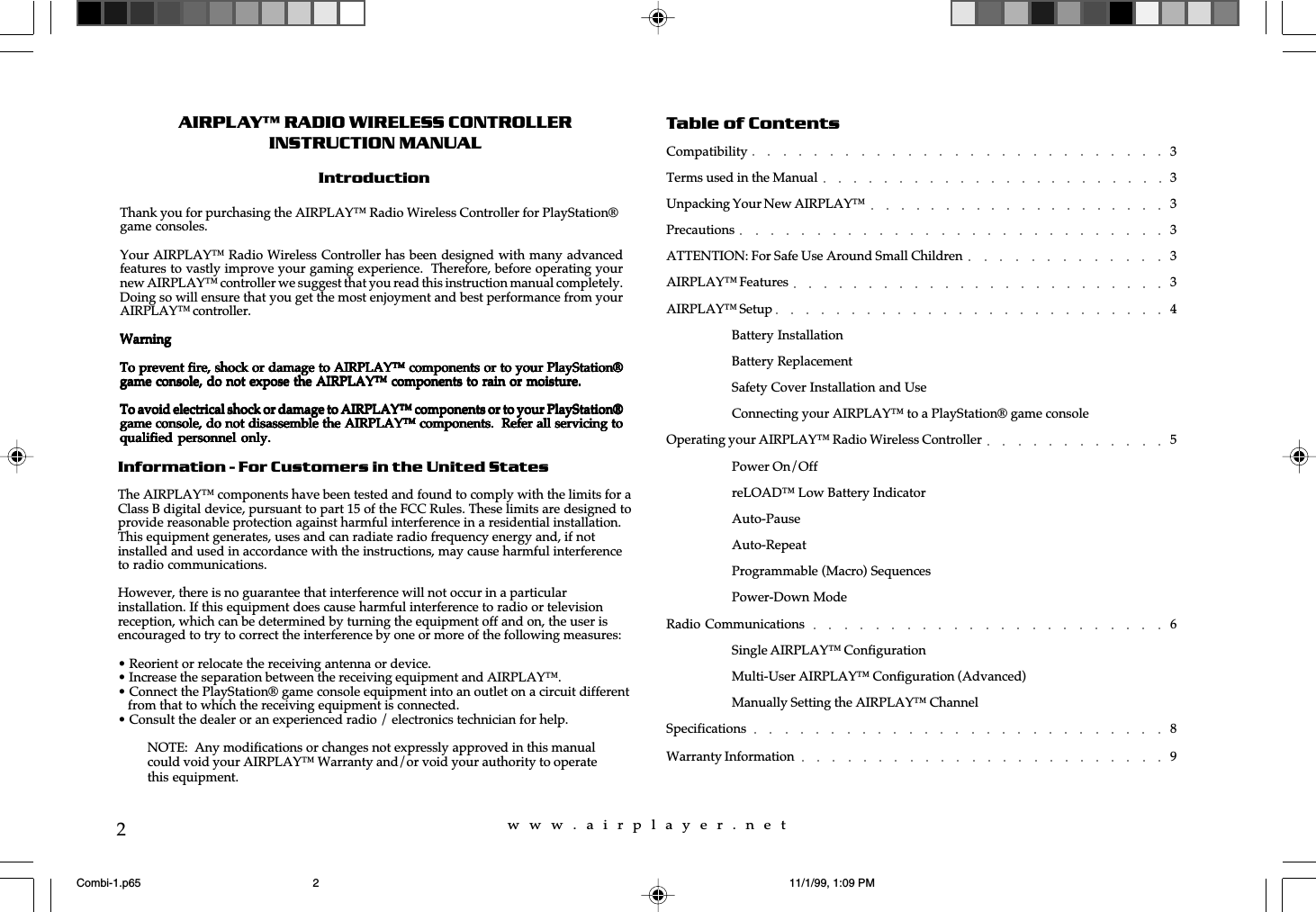 w  w  w  .  a  i  r  p  l  a  y  e  r  .  n  e  t2AIRPLAY™ RADIO WIRELESS CONTROLLERINSTRUCTION MANUALIntroductionInformation - For Customers in the United StatesThe AIRPLAY™ components have been tested and found to comply with the limits for aClass B digital device, pursuant to part 15 of the FCC Rules. These limits are designed toprovide reasonable protection against harmful interference in a residential installation.This equipment generates, uses and can radiate radio frequency energy and, if notinstalled and used in accordance with the instructions, may cause harmful interferenceto radio communications.However, there is no guarantee that interference will not occur in a particularinstallation. If this equipment does cause harmful interference to radio or televisionreception, which can be determined by turning the equipment off and on, the user isencouraged to try to correct the interference by one or more of the following measures:• Reorient or relocate the receiving antenna or device.• Increase the separation between the receiving equipment and AIRPLAY™.• Connect the PlayStation® game console equipment into an outlet on a circuit different   from that to which the receiving equipment is connected.• Consult the dealer or an experienced radio / electronics technician for help.NOTE:  Any modifications or changes not expressly approved in this manualcould void your AIRPLAY™ Warranty and/or void your authority to operatethis equipment.Thank you for purchasing the AIRPLAY™ Radio Wireless Controller for PlayStation®game consoles.Your AIRPLAY™ Radio Wireless Controller has been designed with many advancedfeatures to vastly improve your gaming experience.  Therefore, before operating yournew AIRPLAY™ controller we suggest that you read this instruction manual completely.Doing so will ensure that you get the most enjoyment and best performance from yourAIRPLAY™ controller.WarningWarningWarningWarningWarningTo prevent fire, shock or damage to AIRPLAY™ components or to your PlayStation®To prevent fire, shock or damage to AIRPLAY™ components or to your PlayStation®To prevent fire, shock or damage to AIRPLAY™ components or to your PlayStation®To prevent fire, shock or damage to AIRPLAY™ components or to your PlayStation®To prevent fire, shock or damage to AIRPLAY™ components or to your PlayStation®game console, do not expose the AIRPLAY™ components to rain or moisture.game console, do not expose the AIRPLAY™ components to rain or moisture.game console, do not expose the AIRPLAY™ components to rain or moisture.game console, do not expose the AIRPLAY™ components to rain or moisture.game console, do not expose the AIRPLAY™ components to rain or moisture.To avoid electrical shock or damage to AIRPLAY™ components or to your PlayStation®To avoid electrical shock or damage to AIRPLAY™ components or to your PlayStation®To avoid electrical shock or damage to AIRPLAY™ components or to your PlayStation®To avoid electrical shock or damage to AIRPLAY™ components or to your PlayStation®To avoid electrical shock or damage to AIRPLAY™ components or to your PlayStation®game console, do not disassemble the AIRPLAY™ components.  Refer all servicing togame console, do not disassemble the AIRPLAY™ components.  Refer all servicing togame console, do not disassemble the AIRPLAY™ components.  Refer all servicing togame console, do not disassemble the AIRPLAY™ components.  Refer all servicing togame console, do not disassemble the AIRPLAY™ components.  Refer all servicing toqualified personnel only.qualified personnel only.qualified personnel only.qualified personnel only.qualified personnel only.Table of ContentsCompatibility 3Terms used in the Manual 3Unpacking Your New AIRPLAY™ 3Precautions 3ATTENTION: For Safe Use Around Small Children 3AIRPLAY™ Features 3AIRPLAY™ Setup 4Battery InstallationBattery ReplacementSafety Cover Installation and UseConnecting your AIRPLAY™ to a PlayStation® game consoleOperating your AIRPLAY™ Radio Wireless Controller 5Power On/OffreLOAD™ Low Battery IndicatorAuto-PauseAuto-RepeatProgrammable (Macro) SequencesPower-Down ModeRadio Communications 6Single AIRPLAY™ ConfigurationMulti-User AIRPLAY™ Configuration (Advanced)Manually Setting the AIRPLAY™ ChannelSpecifications 8Warranty Information 9Combi-1.p65 11/1/99, 1:09 PM2