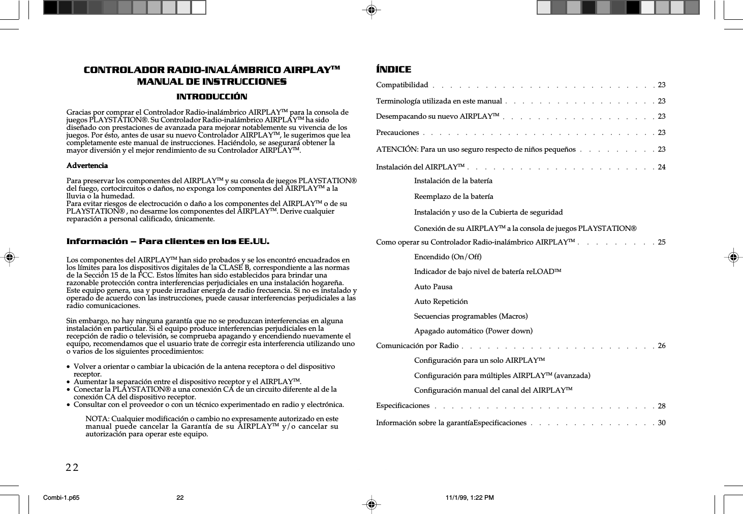w  w  w  .  a  i  r  p  l  a  y  e  r  .  n  e  t22CONTROLADOR RADIO-INALÁMBRICO AIRPLAYTMMANUAL DE INSTRUCCIONESINTRODUCCIÓNGracias por comprar el Controlador Radio-inalámbrico AIRPLAYTM para la consola dejuegos PLAYSTATION®. Su Controlador Radio-inalámbrico AIRPLAYTM ha sidodiseñado con prestaciones de avanzada para mejorar notablemente su vivencia de losjuegos. Por ésto, antes de usar su nuevo Controlador AIRPLAYTM, le sugerimos que leacompletamente este manual de instrucciones. Haciéndolo, se asegurará obtener lamayor diversión y el mejor rendimiento de su Controlador AIRPLAYTM.AdvertenciaAdvertenciaAdvertenciaAdvertenciaAdvertenciaPara preservar los componentes del AIRPLAYTM y su consola de juegos PLAYSTATION®del fuego, cortocircuitos o daños, no exponga los componentes del AIRPLAYTM a lalluvia o la humedad.Para evitar riesgos de electrocución o daño a los componentes del AIRPLAYTM o de suPLAYSTATION® , no desarme los componentes del AIRPLAYTM. Derive cualquierreparación a personal calificado, únicamente.Información – Para clientes en los EE.UU.Los componentes del AIRPLAYTM han sido probados y se los encontró encuadrados enlos límites para los dispositivos digitales de la CLASE B, correspondiente a las normasde la Sección 15 de la FCC. Estos límites han sido establecidos para brindar unarazonable protección contra interferencias perjudiciales en una instalación hogareña.Este equipo genera, usa y puede irradiar energía de radio frecuencia. Si no es instalado yoperado de acuerdo con las instrucciones, puede causar interferencias perjudiciales a lasradio comunicaciones.Sin embargo, no hay ninguna garantía que no se produzcan interferencias en algunainstalación en particular. Si el equipo produce interferencias perjudiciales en larecepción de radio o televisión, se comprueba apagando y encendiendo nuevamente elequipo, recomendamos que el usuario trate de corregir esta interferencia utilizando unoo varios de los siguientes procedimientos:•Volver a orientar o cambiar la ubicación de la antena receptora o del dispositivoreceptor.•Aumentar la separación entre el dispositivo receptor y el AIRPLAYTM.•Conectar la PLAYSTATION® a una conexión CA de un circuito diferente al de laconexión CA del dispositivo receptor.•Consultar con el proveedor o con un técnico experimentado en radio y electrónica.ÍNDICECompatibilidad 23Terminología utilizada en este manual 23Desempacando su nuevo AIRPLAYTM 23Precauciones 23ATENCIÓN: Para un uso seguro respecto de niños pequeños 23Instalación del AIRPLAYTM 24Instalación de la bateríaReemplazo de la bateríaInstalación y uso de la Cubierta de seguridadConexión de su AIRPLAYTM a la consola de juegos PLAYSTATION®Como operar su Controlador Radio-inalámbrico AIRPLAYTM 25Encendido (On/Off)Indicador de bajo nivel de batería reLOADTMAuto PausaAuto RepeticiónSecuencias programables (Macros)Apagado automático (Power down)Comunicación por Radio 26Configuración para un solo AIRPLAYTMConfiguración para múltiples AIRPLAYTM (avanzada)Configuración manual del canal del AIRPLAYTMEspecificaciones 28Información sobre la garantíaEspecificaciones 30NOTA: Cualquier modificación o cambio no expresamente autorizado en estemanual puede cancelar la  Garantía  de su  AIRPLAYTM y/o cancelar  suautorización para operar este equipo.Combi-1.p65 11/1/99, 1:22 PM22