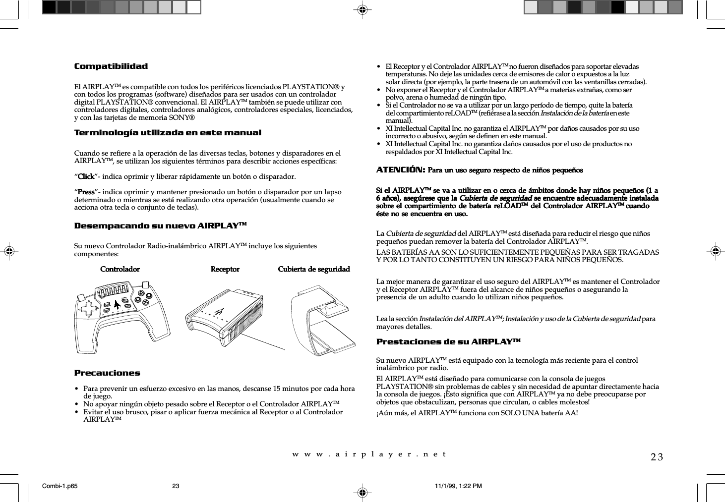 w  w  w  .  a  i  r  p  l  a  y  e  r  .  n  e  t23CompatibilidadEl AIRPLAYTM es compatible con todos los periféricos licenciados PLAYSTATION® ycon todos los programas (software) diseñados para ser usados con un controladordigital PLAYSTATION® convencional. El AIRPLAYTM también se puede utilizar concontroladores digitales, controladores analógicos, controladores especiales, licenciados,y con las tarjetas de memoria SONY®Terminología utilizada en este manualCuando se refiere a la operación de las diversas teclas, botones y disparadores en elAIRPLAYTM, se utilizan los siguientes términos para describir acciones específicas:“ClickClickClickClickClick”- indica oprimir y liberar rápidamente un botón o disparador.“PressPressPressPressPress”- indica oprimir y mantener presionado un botón o disparador por un lapsodeterminado o mientras se está realizando otra operación (usualmente cuando seacciona otra tecla o conjunto de teclas).Desempacando su nuevo AIRPLAYTMSu nuevo Controlador Radio-inalámbrico AIRPLAYTM incluye los siguientescomponentes:              Controlador              Controlador              Controlador              Controlador              Controlador                                   Receptor                                  Receptor                                  Receptor                                  Receptor                                  Receptor          Cubierta de seguridadCubierta de seguridadCubierta de seguridadCubierta de seguridadCubierta de seguridadPrecauciones• Para prevenir un esfuerzo excesivo en las manos, descanse 15 minutos por cada horade juego.• No apoyar ningún objeto pesado sobre el Receptor o el Controlador AIRPLAYTM• Evitar el uso brusco, pisar o aplicar fuerza mecánica al Receptor o al ControladorAIRPLAYTM• El Receptor y el Controlador AIRPLAYTM no fueron diseñados para soportar elevadastemperaturas. No deje las unidades cerca de emisores de calor o expuestos a la luzsolar directa (por ejemplo, la parte trasera de un automóvil con las ventanillas cerradas).• No exponer el Receptor y el Controlador AIRPLAYTM a materias extrañas, como serpolvo, arena o humedad de ningún tipo.• Si el Controlador no se va a utilizar por un largo período de tiempo, quite la bateríadel compartimiento reLOADTM (refiérase a la sección Instalación de la batería en estemanual).• XI Intellectual Capital Inc. no garantiza el AIRPLAYTM por daños causados por su usoincorrecto o abusivo, según se definen en este manual.• XI Intellectual Capital Inc. no garantiza daños causados por el uso de productos norespaldados por XI Intellectual Capital Inc.ATENCIÓN: Para un uso seguro respecto de niños pequeños Para un uso seguro respecto de niños pequeños Para un uso seguro respecto de niños pequeños Para un uso seguro respecto de niños pequeños Para un uso seguro respecto de niños pequeñosSi el AIRPLAYSi el AIRPLAYSi el AIRPLAYSi el AIRPLAYSi el AIRPLAYTMTMTMTMTM se va a utilizar en o cerca de ámbitos donde hay niños pequeños (1 a se va a utilizar en o cerca de ámbitos donde hay niños pequeños (1 a se va a utilizar en o cerca de ámbitos donde hay niños pequeños (1 a se va a utilizar en o cerca de ámbitos donde hay niños pequeños (1 a se va a utilizar en o cerca de ámbitos donde hay niños pequeños (1 a6 años), asegúrese que la 6 años), asegúrese que la 6 años), asegúrese que la 6 años), asegúrese que la 6 años), asegúrese que la Cubierta de seguridadCubierta de seguridadCubierta de seguridadCubierta de seguridadCubierta de seguridad se encuentre adecuadamente instalada se encuentre adecuadamente instalada se encuentre adecuadamente instalada se encuentre adecuadamente instalada se encuentre adecuadamente instaladasobre el compartimiento de  batería  reLOADsobre el compartimiento de  batería  reLOADsobre el compartimiento de  batería  reLOADsobre el compartimiento de  batería  reLOADsobre el compartimiento de  batería  reLOADTMTMTMTMTM del  Controlador AIRPLAY del Controlador AIRPLAY del Controlador AIRPLAY del Controlador AIRPLAY del Controlador AIRPLAYTM TM TM TM TM  cuandocuandocuandocuandocuandoéste no se encuentra en uso.éste no se encuentra en uso.éste no se encuentra en uso.éste no se encuentra en uso.éste no se encuentra en uso.La Cubierta de seguridad del AIRPLAYTM está diseñada para reducir el riesgo que niñospequeños puedan remover la batería del Controlador AIRPLAYTM.LAS BATERÍAS AA SON LO SUFICIENTEMENTE PEQUEÑAS PARA SER TRAGADASY POR LO TANTO CONSTITUYEN UN RIESGO PARA NIÑOS PEQUEÑOS.La mejor manera de garantizar el uso seguro del AIRPLAYTM es mantener el Controladory el Receptor AIRPLAYTM fuera del alcance de niños pequeños o asegurando lapresencia de un adulto cuando lo utilizan niños pequeños.Lea la sección Instalación del AIRPLAYTM ; Instalación y uso de la Cubierta de seguridad paramayores detalles.Prestaciones de su AIRPLAYTMSu nuevo AIRPLAYTM está equipado con la tecnología más reciente para el controlinalámbrico por radio.El AIRPLAYTM está diseñado para comunicarse con la consola de juegosPLAYSTATION® sin problemas de cables y sin necesidad de apuntar directamente haciala consola de juegos. ¡Esto significa que con AIRPLAYTM ya no debe preocuparse porobjetos que obstaculizan, personas que circulan, o cables molestos!¡Aún más, el AIRPLAYTM funciona con SOLO UNA batería AA!reLOADPROGRAMPOWERCHANNELSELECTSTARTCombi-1.p65 11/1/99, 1:22 PM23