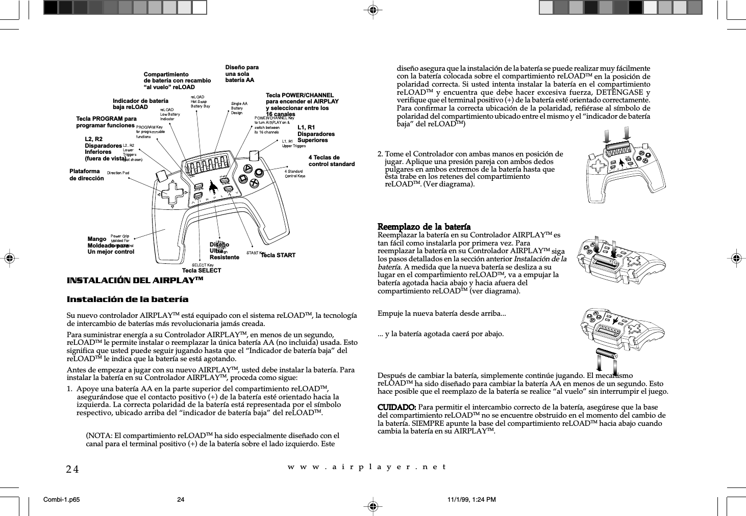 w  w  w  .  a  i  r  p  l  a  y  e  r  .  n  e  t24INSTALACIÓN DEL AIRPLAYTMInstalación de la bateríaSu nuevo controlador AIRPLAYTM está equipado con el sistema reLOADTM, la tecnologíade intercambio de baterías más revolucionaria jamás creada.Para suministrar energía a su Controlador AIRPLAYTM, en menos de un segundo,reLOADTM le permite instalar o reemplazar la única batería AA (no incluida) usada. Estosignifica que usted puede seguir jugando hasta que el “Indicador de batería baja” delreLOADTM le indica que la batería se está agotando.Antes de empezar a jugar con su nuevo AIRPLAYTM, usted debe instalar la batería. Parainstalar la batería en su Controlador AIRPLAYTM, proceda como sigue:1. Apoye una batería AA en la parte superior del compartimiento reLOADTM,     asegurándose que el contacto positivo (+) de la batería esté orientado hacia la     izquierda. La correcta polaridad de la batería está representada por el símbolo     respectivo, ubicado arriba del “indicador de batería baja” del reLOADTM.... y la batería agotada caerá por abajo.Después de cambiar la batería, simplemente continúe jugando. El mecanismoreLOADTM ha sido diseñado para cambiar la batería AA en menos de un segundo. Estohace posible que el reemplazo de la batería se realice “al vuelo” sin interrumpir el juego.CUIDADO:CUIDADO:CUIDADO:CUIDADO:CUIDADO: Para permitir el intercambio correcto de la batería, asegúrese que la basedel compartimiento reLOADTM no se encuentre obstruido en el momento del cambio dela batería. SIEMPRE apunte la base del compartimiento reLOADTM hacia abajo cuandocambia la batería en su AIRPLAYTM.Plataformade direcciónL2, R2DisparadoresInferiores(fuera de vista)Tecla PROGRAM paraprogramar funcionesMangoMoldeado paraUn mejor controlIndicador de bateríabaja reLOADTecla POWER/CHANNELpara encender el AIRPLAYy seleccionar entre los16 canalesDiseño parauna solabatería AACompartimientode batería con recambioal vuelo reLOADL1, R1DisparadoresSuperioresTecla STARTDiseñoUltraResistenteTecla SELECT4 Teclas decontrol standard2. Tome el Controlador con ambas manos en posición dejugar. Aplique una presión pareja con ambos dedospulgares en ambos extremos de la batería hasta queésta trabe en los retenes del compartimientoreLOADTM. (Ver diagrama).Reemplazo de la bateríaReemplazo de la bateríaReemplazo de la bateríaReemplazo de la bateríaReemplazo de la bateríaReemplazar la batería en su Controlador AIRPLAYTM estan fácil como instalarla por primera vez. Parareemplazar la batería en su Controlador AIRPLAYTM sigalos pasos detallados en la sección anterior Instalación de labatería. A medida que la nueva batería se desliza a sulugar en el compartimiento reLOADTM, va a empujar labatería agotada hacia abajo y hacia afuera delcompartimiento reLOADTM (ver diagrama).Empuje la nueva batería desde arriba...(NOTA: El compartimiento reLOADTM ha sido especialmente diseñado con elcanal para el terminal positivo (+) de la batería sobre el lado izquierdo. Estediseño asegura que la instalación de la batería se puede realizar muy fácilmentecon la batería colocada sobre el compartimiento reLOADTM en la posición depolaridad correcta. Si usted intenta instalar la batería en el compartimientoreLOADTM y  encuentra  que debe  hacer  excesiva fuerza,  DETÉNGASE  yverifique que el terminal positivo (+) de la batería esté orientado correctamente.Para confirmar la correcta ubicación de la polaridad, refiérase al símbolo depolaridad del compartimiento ubicado entre el mismo y el “indicador de bateríabaja” del reLOADTM)Combi-1.p65 11/1/99, 1:24 PM24
