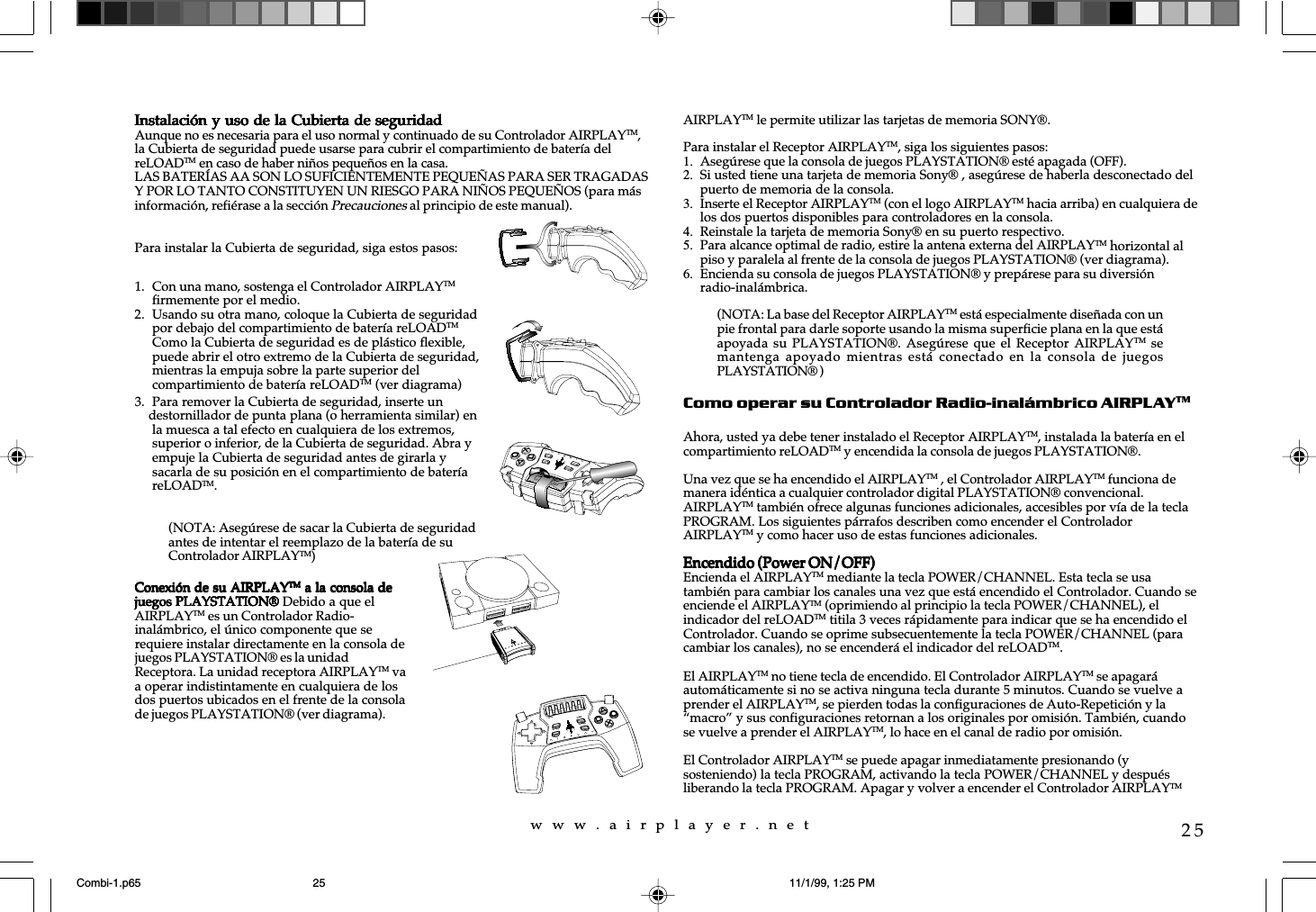 w  w  w  .  a  i  r  p  l  a  y  e  r  .  n  e  t25Instalación y uso de la Cubierta de seguridadInstalación y uso de la Cubierta de seguridadInstalación y uso de la Cubierta de seguridadInstalación y uso de la Cubierta de seguridadInstalación y uso de la Cubierta de seguridadAunque no es necesaria para el uso normal y continuado de su Controlador AIRPLAYTM,la Cubierta de seguridad puede usarse para cubrir el compartimiento de batería delreLOADTM en caso de haber niños pequeños en la casa.LAS BATERÍAS AA SON LO SUFICIENTEMENTE PEQUEÑAS PARA SER TRAGADASY POR LO TANTO CONSTITUYEN UN RIESGO PARA NIÑOS PEQUEÑOS (para másinformación, refiérase a la sección Precauciones al principio de este manual).Para instalar la Cubierta de seguridad, siga estos pasos:AIRPLAYTM le permite utilizar las tarjetas de memoria SONY®.Para instalar el Receptor AIRPLAYTM, siga los siguientes pasos:1. Asegúrese que la consola de juegos PLAYSTATION® esté apagada (OFF).2. Si usted tiene una tarjeta de memoria Sony® , asegúrese de haberla desconectado delpuerto de memoria de la consola.3. Inserte el Receptor AIRPLAYTM (con el logo AIRPLAYTM hacia arriba) en cualquiera delos dos puertos disponibles para controladores en la consola.4. Reinstale la tarjeta de memoria Sony® en su puerto respectivo.5. Para alcance optimal de radio, estire la antena externa del AIRPLAYTM horizontal alpiso y paralela al frente de la consola de juegos PLAYSTATION® (ver diagrama).6. Encienda su consola de juegos PLAYSTATION® y prepárese para su diversiónradio-inalámbrica.Como operar su Controlador Radio-inalámbrico AIRPLAYTMAhora, usted ya debe tener instalado el Receptor AIRPLAYTM, instalada la batería en elcompartimiento reLOADTM y encendida la consola de juegos PLAYSTATION®.Una vez que se ha encendido el AIRPLAYTM , el Controlador AIRPLAYTM funciona demanera idéntica a cualquier controlador digital PLAYSTATION® convencional.AIRPLAYTM también ofrece algunas funciones adicionales, accesibles por vía de la teclaPROGRAM. Los siguientes párrafos describen como encender el ControladorAIRPLAYTM y como hacer uso de estas funciones adicionales.Encendido (Power ON/OFF)Encendido (Power ON/OFF)Encendido (Power ON/OFF)Encendido (Power ON/OFF)Encendido (Power ON/OFF)Encienda el AIRPLAYTM mediante la tecla POWER/CHANNEL. Esta tecla se usatambién para cambiar los canales una vez que está encendido el Controlador. Cuando seenciende el AIRPLAYTM (oprimiendo al principio la tecla POWER/CHANNEL), elindicador del reLOADTM titila 3 veces rápidamente para indicar que se ha encendido elControlador. Cuando se oprime subsecuentemente la tecla POWER/CHANNEL (paracambiar los canales), no se encenderá el indicador del reLOADTM.El AIRPLAYTM no tiene tecla de encendido. El Controlador AIRPLAYTM se apagaráautomáticamente si no se activa ninguna tecla durante 5 minutos. Cuando se vuelve aprender el AIRPLAYTM, se pierden todas la configuraciones de Auto-Repetición y la“macro” y sus configuraciones retornan a los originales por omisión. También, cuandose vuelve a prender el AIRPLAYTM, lo hace en el canal de radio por omisión.El Controlador AIRPLAYTM se puede apagar inmediatamente presionando (ysosteniendo) la tecla PROGRAM, activando la tecla POWER/CHANNEL y despuésliberando la tecla PROGRAM. Apagar y volver a encender el Controlador AIRPLAYTM1. Con una mano, sostenga el Controlador AIRPLAYTMfirmemente por el medio.2. Usando su otra mano, coloque la Cubierta de seguridadpor debajo del compartimiento de batería reLOADTMComo la Cubierta de seguridad es de plástico flexible,puede abrir el otro extremo de la Cubierta de seguridad,mientras la empuja sobre la parte superior delcompartimiento de batería reLOADTM (ver diagrama)3. Para remover la Cubierta de seguridad, inserte un    destornillador de punta plana (o herramienta similar) enla muesca a tal efecto en cualquiera de los extremos,superior o inferior, de la Cubierta de seguridad. Abra yempuje la Cubierta de seguridad antes de girarla ysacarla de su posición en el compartimiento de bateríareLOADTM.(NOTA: Asegúrese de sacar la Cubierta de seguridadantes de intentar el reemplazo de la batería de suControlador AIRPLAYTM)Conexión de su AIRPLAYConexión de su AIRPLAYConexión de su AIRPLAYConexión de su AIRPLAYConexión de su AIRPLAYTMTMTMTMTM a la consola de a la consola de a la consola de a la consola de a la consola dejuegos PLAYSTATION®juegos PLAYSTATION®juegos PLAYSTATION®juegos PLAYSTATION®juegos PLAYSTATION® Debido a que elAIRPLAYTM es un Controlador Radio-inalámbrico, el único componente que serequiere instalar directamente en la consola dejuegos PLAYSTATION® es la unidadReceptora. La unidad receptora AIRPLAYTM vaa operar indistintamente en cualquiera de losdos puertos ubicados en el frente de la consolade juegos PLAYSTATION® (ver diagrama).reLOADPROGRAMPOWERCHANNELSELECTSTART(NOTA: La base del Receptor AIRPLAYTM está especialmente diseñada con unpie frontal para darle soporte usando la misma superficie plana en la que estáapoyada su PLAYSTATION®. Asegúrese  que  el Receptor  AIRPLAYTM semantenga apoyado mientras está  conectado  en la  consola  de juegosPLAYSTATION® )Combi-1.p65 11/1/99, 1:25 PM25