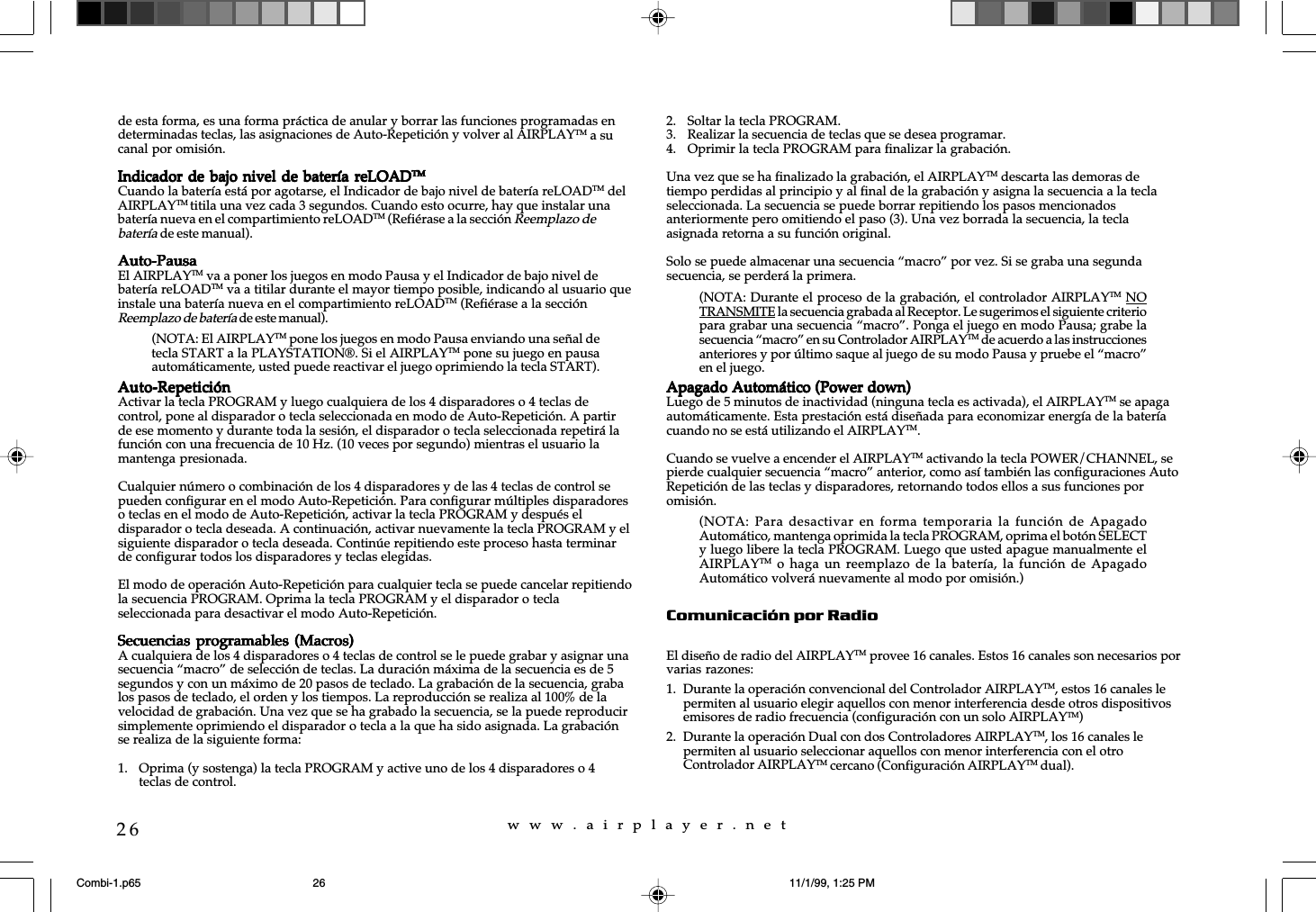 w  w  w  .  a  i  r  p  l  a  y  e  r  .  n  e  t26de esta forma, es una forma práctica de anular y borrar las funciones programadas endeterminadas teclas, las asignaciones de Auto-Repetición y volver al AIRPLAYTM a sucanal por omisión.Indicador de bajo nivel de batería reLOADIndicador de bajo nivel de batería reLOADIndicador de bajo nivel de batería reLOADIndicador de bajo nivel de batería reLOADIndicador de bajo nivel de batería reLOADTMTMTMTMTMCuando la batería está por agotarse, el Indicador de bajo nivel de batería reLOADTM delAIRPLAYTM titila una vez cada 3 segundos. Cuando esto ocurre, hay que instalar unabatería nueva en el compartimiento reLOADTM (Refiérase a la sección Reemplazo debatería de este manual).Auto-PausaAuto-PausaAuto-PausaAuto-PausaAuto-PausaEl AIRPLAYTM va a poner los juegos en modo Pausa y el Indicador de bajo nivel debatería reLOADTM va a titilar durante el mayor tiempo posible, indicando al usuario queinstale una batería nueva en el compartimiento reLOADTM (Refiérase a la secciónReemplazo de batería de este manual).Auto-RepeticiónAuto-RepeticiónAuto-RepeticiónAuto-RepeticiónAuto-RepeticiónActivar la tecla PROGRAM y luego cualquiera de los 4 disparadores o 4 teclas decontrol, pone al disparador o tecla seleccionada en modo de Auto-Repetición. A partirde ese momento y durante toda la sesión, el disparador o tecla seleccionada repetirá lafunción con una frecuencia de 10 Hz. (10 veces por segundo) mientras el usuario lamantenga presionada.Cualquier número o combinación de los 4 disparadores y de las 4 teclas de control sepueden configurar en el modo Auto-Repetición. Para configurar múltiples disparadoreso teclas en el modo de Auto-Repetición, activar la tecla PROGRAM y después eldisparador o tecla deseada. A continuación, activar nuevamente la tecla PROGRAM y elsiguiente disparador o tecla deseada. Continúe repitiendo este proceso hasta terminarde configurar todos los disparadores y teclas elegidas.El modo de operación Auto-Repetición para cualquier tecla se puede cancelar repitiendola secuencia PROGRAM. Oprima la tecla PROGRAM y el disparador o teclaseleccionada para desactivar el modo Auto-Repetición.Secuencias programables  (Macros)Secuencias programables  (Macros)Secuencias programables  (Macros)Secuencias programables  (Macros)Secuencias programables  (Macros)A cualquiera de los 4 disparadores o 4 teclas de control se le puede grabar y asignar unasecuencia “macro” de selección de teclas. La duración máxima de la secuencia es de 5segundos y con un máximo de 20 pasos de teclado. La grabación de la secuencia, grabalos pasos de teclado, el orden y los tiempos. La reproducción se realiza al 100% de lavelocidad de grabación. Una vez que se ha grabado la secuencia, se la puede reproducirsimplemente oprimiendo el disparador o tecla a la que ha sido asignada. La grabaciónse realiza de la siguiente forma:1. Oprima (y sostenga) la tecla PROGRAM y active uno de los 4 disparadores o 4teclas de control.2. Soltar la tecla PROGRAM.3. Realizar la secuencia de teclas que se desea programar.4. Oprimir la tecla PROGRAM para finalizar la grabación.Una vez que se ha finalizado la grabación, el AIRPLAYTM descarta las demoras detiempo perdidas al principio y al final de la grabación y asigna la secuencia a la teclaseleccionada. La secuencia se puede borrar repitiendo los pasos mencionadosanteriormente pero omitiendo el paso (3). Una vez borrada la secuencia, la teclaasignada retorna a su función original.Solo se puede almacenar una secuencia “macro” por vez. Si se graba una segundasecuencia, se perderá la primera.Apagado Automático (Power down)Apagado Automático (Power down)Apagado Automático (Power down)Apagado Automático (Power down)Apagado Automático (Power down)Luego de 5 minutos de inactividad (ninguna tecla es activada), el AIRPLAYTM se apagaautomáticamente. Esta prestación está diseñada para economizar energía de la bateríacuando no se está utilizando el AIRPLAYTM.Cuando se vuelve a encender el AIRPLAYTM activando la tecla POWER/CHANNEL, sepierde cualquier secuencia “macro” anterior, como así también las configuraciones AutoRepetición de las teclas y disparadores, retornando todos ellos a sus funciones poromisión.Comunicación por RadioEl diseño de radio del AIRPLAYTM provee 16 canales. Estos 16 canales son necesarios porvarias razones:1. Durante la operación convencional del Controlador AIRPLAYTM, estos 16 canales lepermiten al usuario elegir aquellos con menor interferencia desde otros dispositivosemisores de radio frecuencia (configuración con un solo AIRPLAYTM)2. Durante la operación Dual con dos Controladores AIRPLAYTM, los 16 canales lepermiten al usuario seleccionar aquellos con menor interferencia con el otroControlador AIRPLAYTM cercano (Configuración AIRPLAYTM dual).(NOTA: El AIRPLAYTM pone los juegos en modo Pausa enviando una señal detecla START a la PLAYSTATION®. Si el AIRPLAYTM pone su juego en pausaautomáticamente, usted puede reactivar el juego oprimiendo la tecla START).(NOTA: Durante el proceso de la grabación, el controlador AIRPLAYTM NOTRANSMITE la secuencia grabada al Receptor. Le sugerimos el siguiente criteriopara grabar una secuencia “macro”. Ponga el juego en modo Pausa; grabe lasecuencia “macro” en su Controlador AIRPLAYTM de acuerdo a las instruccionesanteriores y por último saque al juego de su modo Pausa y pruebe el “macro”en el juego.(NOTA: Para desactivar en  forma  temporaria la  función  de ApagadoAutomático, mantenga oprimida la tecla PROGRAM, oprima el botón SELECTy luego libere la tecla PROGRAM. Luego que usted apague manualmente elAIRPLAYTM o  haga  un reemplazo  de  la batería,  la  función de  ApagadoAutomático volverá nuevamente al modo por omisión.)Combi-1.p65 11/1/99, 1:25 PM26