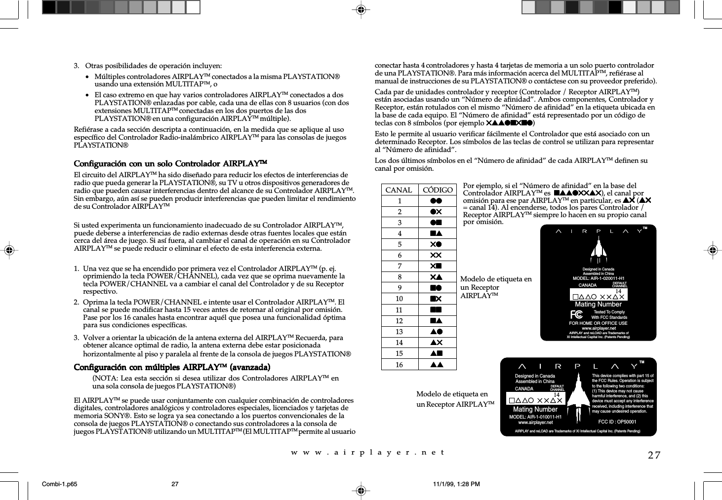 w  w  w  .  a  i  r  p  l  a  y  e  r  .  n  e  t273. Otras posibilidades de operación incluyen:•Múltiples controladores AIRPLAYTM conectados a la misma PLAYSTATION®usando una extensión MULTITAPTM, o•El caso extremo en que hay varios controladores AIRPLAYTM conectados a dosPLAYSTATION® enlazadas por cable, cada una de ellas con 8 usuarios (con dosextensiones MULTITAPTM conectadas en los dos puertos de las dosPLAYSTATION® en una configuración AIRPLAYTM múltiple).Refiérase a cada sección descripta a continuación, en la medida que se aplique al usoespecífico del Controlador Radio-inalámbrico AIRPLAYTM para las consolas de juegosPLAYSTATION®Configuración con un solo Controlador AIRPLAYConfiguración con un solo Controlador AIRPLAYConfiguración con un solo Controlador AIRPLAYConfiguración con un solo Controlador AIRPLAYConfiguración con un solo Controlador AIRPLAYTMTMTMTMTMEl circuito del AIRPLAYTM ha sido diseñado para reducir los efectos de interferencias deradio que pueda generar la PLAYSTATION®, su TV u otros dispositivos generadores deradio que pueden causar interferencias dentro del alcance de su Controlador AIRPLAYTM.Sin embargo, aún así se pueden producir interferencias que pueden limitar el rendimientode su Controlador AIRPLAYTMSi usted experimenta un funcionamiento inadecuado de su Controlador AIRPLAYTM,puede deberse a interferencias de radio externas desde otras fuentes locales que estáncerca del área de juego. Si así fuera, al cambiar el canal de operación en su ControladorAIRPLAYTM se puede reducir o eliminar el efecto de esta interferencia externa.1. Una vez que se ha encendido por primera vez el Controlador AIRPLAYTM (p. ej.oprimiendo la tecla POWER/CHANNEL), cada vez que se oprima nuevamente latecla POWER/CHANNEL va a cambiar el canal del Controlador y de su Receptorrespectivo.2. Oprima la tecla POWER/CHANNEL e intente usar el Controlador AIRPLAYTM. Elcanal se puede modificar hasta 15 veces antes de retornar al original por omisión.Pase por los 16 canales hasta encontrar aquél que posea una funcionalidad óptimapara sus condiciones específicas.3. Volver a orientar la ubicación de la antena externa del AIRPLAYTM Recuerda, paraobtener alcance optimal de radio, la antena externa debe estar posicionadahorizontalmente al piso y paralela al frente de la consola de juegos PLAYSTATION®Configuración con múltiples AIRPLAYConfiguración con múltiples AIRPLAYConfiguración con múltiples AIRPLAYConfiguración con múltiples AIRPLAYConfiguración con múltiples AIRPLAYTMTMTMTMTM (avanzada) (avanzada) (avanzada) (avanzada) (avanzada)El AIRPLAYTM se puede usar conjuntamente con cualquier combinación de controladoresdigitales, controladores analógicos y controladores especiales, licenciados y tarjetas dememoria SONY®. Esto se logra ya sea conectando a los puertos convencionales de laconsola de juegos PLAYSTATION® o conectando sus controladores a la consola dejuegos PLAYSTATION® utilizando un MULTITAPTM (El MULTITAPTM permite al usuarioconectar hasta 4 controladores y hasta 4 tarjetas de memoria a un solo puerto controladorde una PLAYSTATION®. Para más información acerca del MULTITAPTM, refiérase almanual de instrucciones de su PLAYSTATION® o contáctese con su proveedor preferido).Cada par de unidades controlador y receptor (Controlador / Receptor AIRPLAYTM)están asociadas usando un “Número de afinidad”. Ambos componentes, Controlador yReceptor, están rotulados con el mismo “Número de afinidad” en la etiqueta ubicada enla base de cada equipo. El “Número de afinidad” está representado por un código deteclas con 8 símbolos (por ejemplo 5ssln5nl5ssln5nl5ssln5nl5ssln5nl5ssln5nl)Esto le permite al usuario verificar fácilmente el Controlador que está asociado con undeterminado Receptor. Los símbolos de las teclas de control se utilizan para representaral “Número de afinidad”.Los dos últimos símbolos en el “Número de afinidad” de cada AIRPLAYTM definen sucanal por omisión.      CANAL      CÓDIGO1llllllllll2l5l5l5l5l53lnlnlnlnln4nsnsnsnsns55l5l5l5l5l6555555555575n5n5n5n5n85s5s5s5s5s9nlnlnlnlnl10 n5n5n5n5n511 nnnnnnnnnn12 nsnsnsnsns13 slslslslsl14 s5s5s5s5s515 snsnsnsnsn16 ssssssssssPor ejemplo, si el “Número de afinidad” en la base delControlador AIRPLAYTM es      nssl55s5nssl55s5nssl55s5nssl55s5nssl55s5), el canal poromisión para ese par AIRPLAYTM en particular, es s5 s5 s5 s5 s5 (s5s5s5s5s5= canal 14). Al encenderse, todos los pares Controlador /Receptor AIRPLAYTM siempre lo hacen en su propio canalpor omisión.Modelo de etiqueta enun ReceptorAIRPLAYTMModelo de etiqueta enun Receptor AIRPLAYTM(NOTA: Lea esta sección si desea utilizar dos Controladores AIRPLAYTM enuna sola consola de juegos PLAYSTATION®) AIRPLAY and reLOAD are Trademarks of XI Intellectual Capital Inc. (Patents Pending)Mating NumberTMDesigned in CanadaAssembled in ChinaMODEL: AIR-1-010011-H1www.airplayer.netThis device complies with part 15 ofthe FCC Rules. Operation is subjectto the following two conditions: (1) This device may not causeharmful interference, and (2) this device must accept any interferencereceived, including interference thatmay cause undesired operation.     FCC ID : OP50001CANADADEFAULTCHANNEL14Mating Number AIRPLAY and reLOAD are Trademarks ofXI Intellectual Capital Inc. (Patents Pending)www.airplayer.netTMMODEL: AIR-1-020011-H1Designed in CanadaAssembled in ChinaTested To ComplyWith FCC StandardsFOR HOME OR OFFICE USECANADADEFAULTCHANNEL14Combi-1.p65 11/1/99, 1:28 PM27