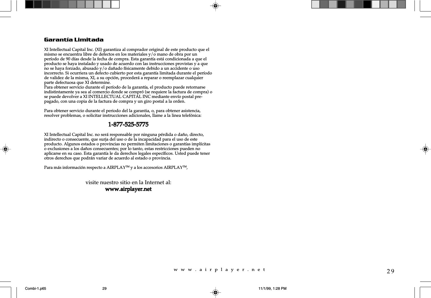 w  w  w  .  a  i  r  p  l  a  y  e  r  .  n  e  t29Garantía LimitadaXI Intellectual Capital Inc. (XI) garantiza al comprador original de este producto que elmismo se encuentra libre de defectos en los materiales y/o mano de obra por unperíodo de 90 días desde la fecha de compra. Esta garantía está condicionada a que elproducto se haya instalado y usado de acuerdo con las instrucciones provistas y a queno se haya forzado, abusado y/o dañado físicamente debido a un accidente o usoincorrecto. Si ocurriera un defecto cubierto por esta garantía limitada durante el períodode validez de la misma, XI, a su opción, procederá a reparar o reemplazar cualquierparte defectuosa que XI determine.Para obtener servicio durante el período de la garantía, el producto puede retornarseindistintamente ya sea al comercio donde se compró (se requiere la factura de compra) ose puede devolver a XI INTELLECTUAL CAPITAL INC mediante envío postal pre-pagado, con una copia de la factura de compra y un giro postal a la orden.Para obtener servicio durante el periodo del la garantia, o, para obtener asistencia,resolver problemas, o solicitar instrucciones adicionales, llame a la linea telefónica:1-877-525-57751-877-525-57751-877-525-57751-877-525-57751-877-525-5775XI Intellectual Capital Inc. no será responsable por ninguna pérdida o daño, directo,indirecto o consecuente, que surja del uso o de la incapacidad para el uso de esteproducto. Algunos estados o provincias no permiten limitaciones o garantías implícitaso exclusiones a los daños consecuentes; por lo tanto, estas restricciones pueden noaplicarse en su caso. Esta garantía le da derechos legales específicos. Usted puede tenerotros derechos que podrán variar de acuerdo al estado o provincia.Para más información respecto a AIRPLAYTM y a los accesorios AIRPLAYTM,visite nuestro sitio en la Internet al:www.airplayer.netwww.airplayer.netwww.airplayer.netwww.airplayer.netwww.airplayer.netCombi-1.p65 11/1/99, 1:28 PM29