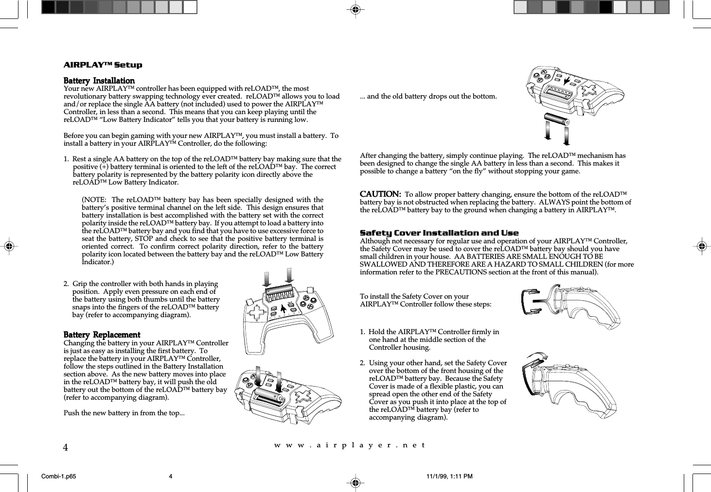 w  w  w  .  a  i  r  p  l  a  y  e  r  .  n  e  t4AIRPLAY™ SetupBattery InstallationBattery InstallationBattery InstallationBattery InstallationBattery InstallationYour new AIRPLAY™ controller has been equipped with reLOAD™, the mostrevolutionary battery swapping technology ever created.  reLOAD™ allows you to loadand/or replace the single AA battery (not included) used to power the AIRPLAY™Controller, in less than a second.  This means that you can keep playing until thereLOAD™ “Low Battery Indicator” tells you that your battery is running low.Before you can begin gaming with your new AIRPLAY™, you must install a battery.  Toinstall a battery in your AIRPLAY™ Controller, do the following:1.  Rest a single AA battery on the top of the reLOAD™ battery bay making sure that the  positive (+) battery terminal is oriented to the left of the reLOAD™ bay.  The correct  battery polarity is represented by the battery polarity icon directly above the  reLOAD™ Low Battery Indicator.... and the old battery drops out the bottom.After changing the battery, simply continue playing.  The reLOAD™ mechanism hasbeen designed to change the single AA battery in less than a second.  This makes itpossible to change a battery “on the fly” without stopping your game.CAUTION:CAUTION:CAUTION:CAUTION:CAUTION:          To allow proper battery changing, ensure the bottom of the reLOAD™battery bay is not obstructed when replacing the battery.  ALWAYS point the bottom ofthe reLOAD™ battery bay to the ground when changing a battery in AIRPLAY™.Safety Cover Installation and UseAlthough not necessary for regular use and operation of your AIRPLAY™ Controller,the Safety Cover may be used to cover the reLOAD™ battery bay should you havesmall children in your house.  AA BATTERIES ARE SMALL ENOUGH TO BESWALLOWED AND THEREFORE ARE A HAZARD TO SMALL CHILDREN (for moreinformation refer to the PRECAUTIONS section at the front of this manual).2.  Grip the controller with both hands in playing position.  Apply even pressure on each end of the battery using both thumbs until the battery snaps into the fingers of the reLOAD™ battery bay (refer to accompanying diagram).Battery ReplacementBattery ReplacementBattery ReplacementBattery ReplacementBattery ReplacementChanging the battery in your AIRPLAY™ Controlleris just as easy as installing the first battery.  Toreplace the battery in your AIRPLAY™ Controller,follow the steps outlined in the Battery Installationsection above.  As the new battery moves into placein the reLOAD™ battery bay, it will push the oldbattery out the bottom of the reLOAD™ battery bay(refer to accompanying diagram).Push the new battery in from the top...To install the Safety Cover on yourAIRPLAY™ Controller follow these steps:1.  Hold the AIRPLAY™ Controller firmly inone hand at the middle section of theController housing.2. Using your other hand, set the Safety Coverover the bottom of the front housing of thereLOAD™ battery bay.  Because the SafetyCover is made of a flexible plastic, you canspread open the other end of the SafetyCover as you push it into place at the top ofthe reLOAD™ battery bay (refer toaccompanying diagram).(NOTE:  The reLOAD™  battery  bay has  been  specially designed  with  thebattery’s positive terminal channel on the left side.  This design ensures thatbattery installation is best accomplished with the battery set with the correctpolarity inside the reLOAD™ battery bay.  If you attempt to load a battery intothe reLOAD™ battery bay and you find that you have to use excessive force toseat the battery, STOP and check to see that the positive battery terminal isoriented correct.  To  confirm  correct polarity  direction,  refer to  the  batterypolarity icon located between the battery bay and the reLOAD™ Low BatteryIndicator.)Combi-1.p65 11/1/99, 1:11 PM4